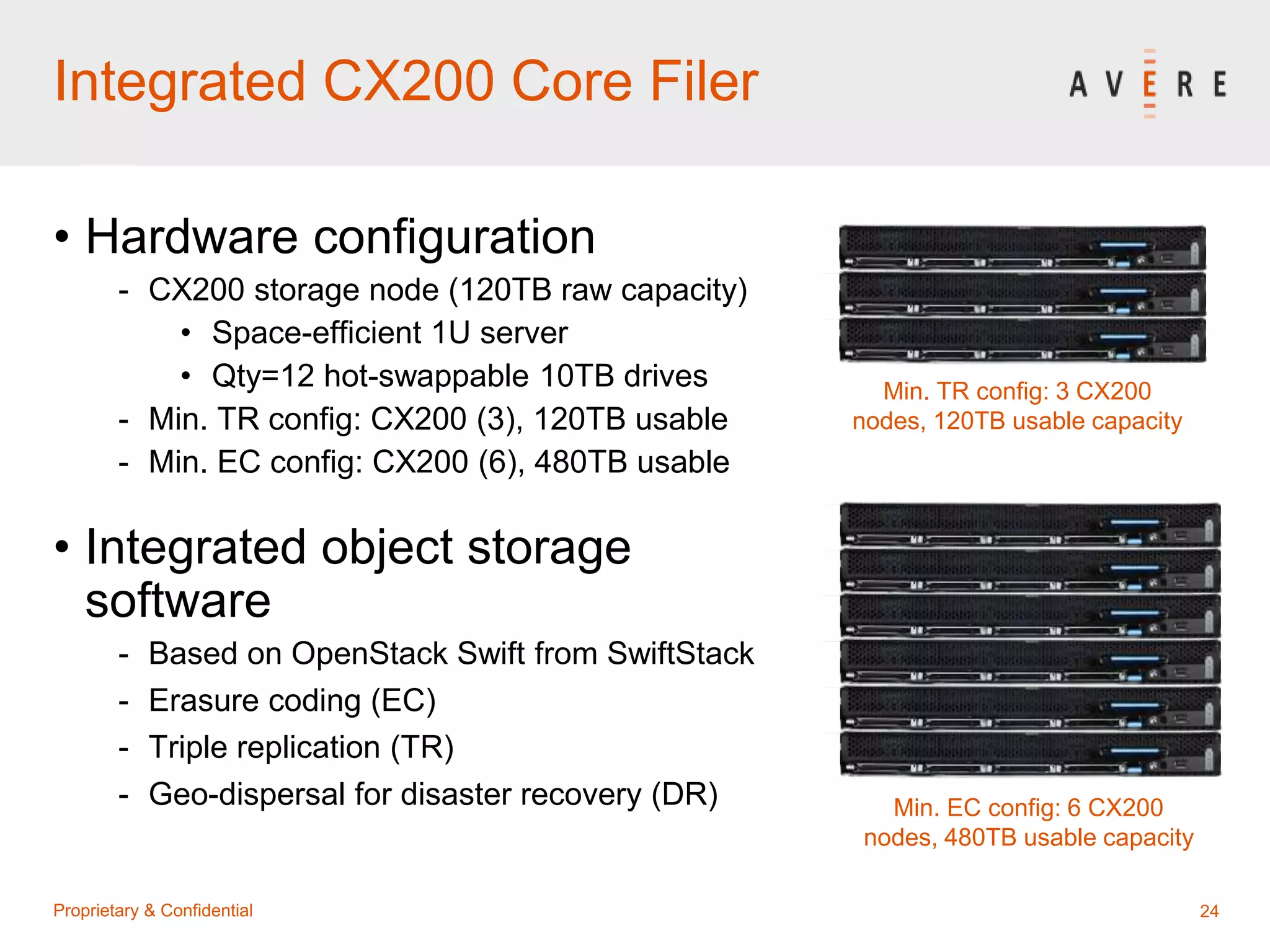 24Proprietary & Confidential
Integrated CX200 Core Filer
• Hardware configuration
- CX200 storage node (120TB raw capacity)
• Space-efficient 1U server
• Qty=12 hot-swappable 10TB drives
- Min. TR config: CX200 (3), 120TB usable
- Min. EC config: CX200 (6), 480TB usable
• Integrated object storage
software
- Based on OpenStack Swift from SwiftStack
- Erasure coding (EC)
- Triple replication (TR)
- Geo-dispersal for disaster recovery (DR)
Min. TR config: 3 CX200
nodes, 120TB usable capacity
Min. EC config: 6 CX200
nodes, 480TB usable capacity
 