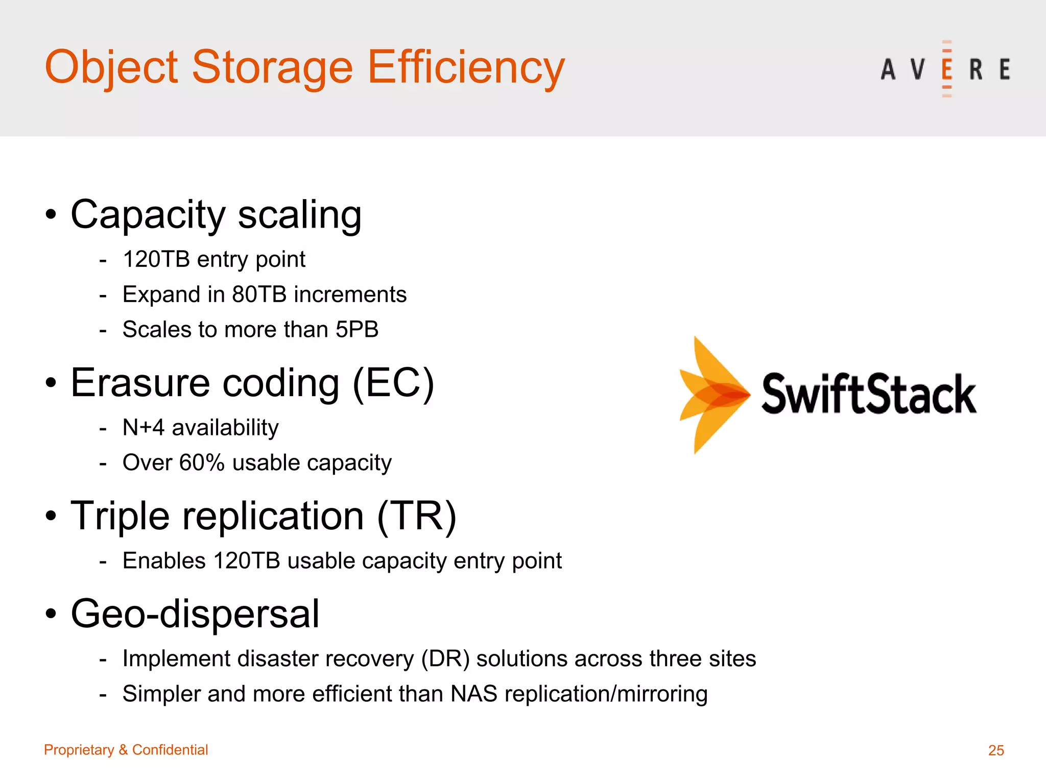 25Proprietary & Confidential
Object Storage Efficiency
• Capacity scaling
- 120TB entry point
- Expand in 80TB increments
- Scales to more than 5PB
• Erasure coding (EC)
- N+4 availability
- Over 60% usable capacity
• Triple replication (TR)
- Enables 120TB usable capacity entry point
• Geo-dispersal
- Implement disaster recovery (DR) solutions across three sites
- Simpler and more efficient than NAS replication/mirroring
 