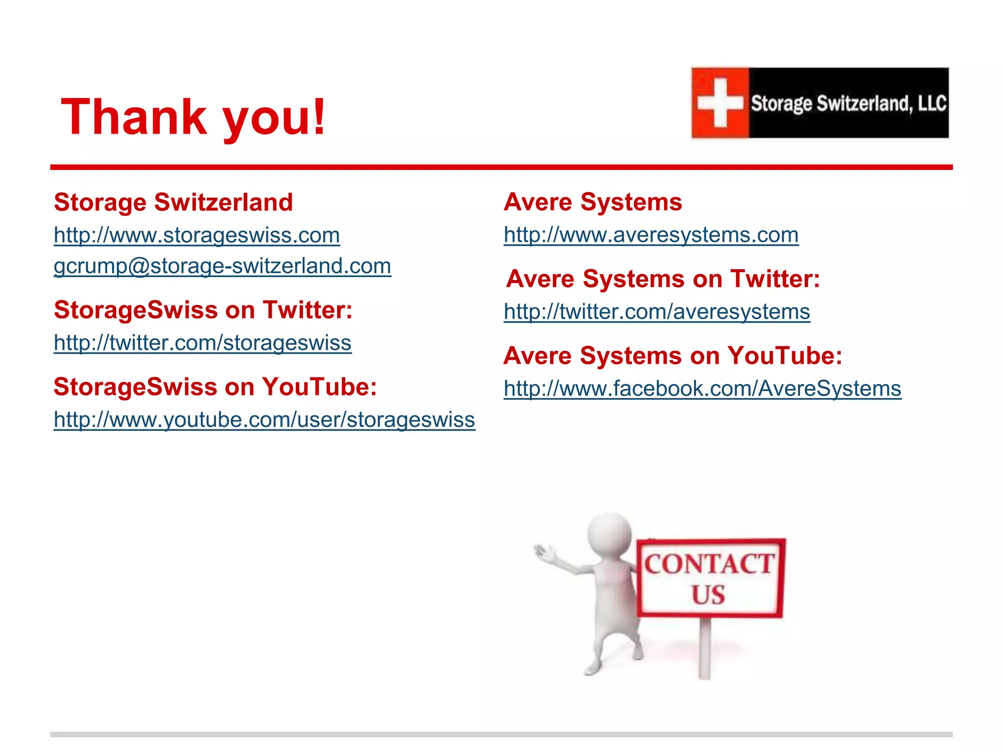 Thank you!
Storage Switzerland
http://www.storageswiss.com
gcrump@storage-switzerland.com
StorageSwiss on Twitter:
http://twitter.com/storageswiss
StorageSwiss on YouTube:
http://www.youtube.com/user/storageswiss
Avere Systems
http://www.averesystems.com
Avere Systems on Twitter:
http://twitter.com/averesystems
Avere Systems on YouTube:
http://www.facebook.com/AvereSystems
 
