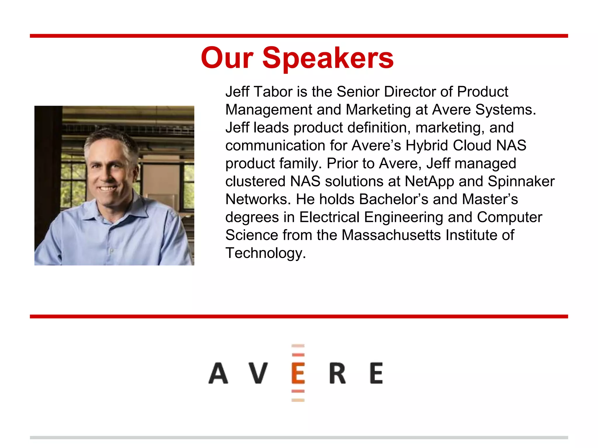 Our Speakers
Jeff Tabor is the Senior Director of Product
Management and Marketing at Avere Systems.
Jeff leads product definition, marketing, and
communication for Avere’s Hybrid Cloud NAS
product family. Prior to Avere, Jeff managed
clustered NAS solutions at NetApp and Spinnaker
Networks. He holds Bachelor’s and Master’s
degrees in Electrical Engineering and Computer
Science from the Massachusetts Institute of
Technology.
 