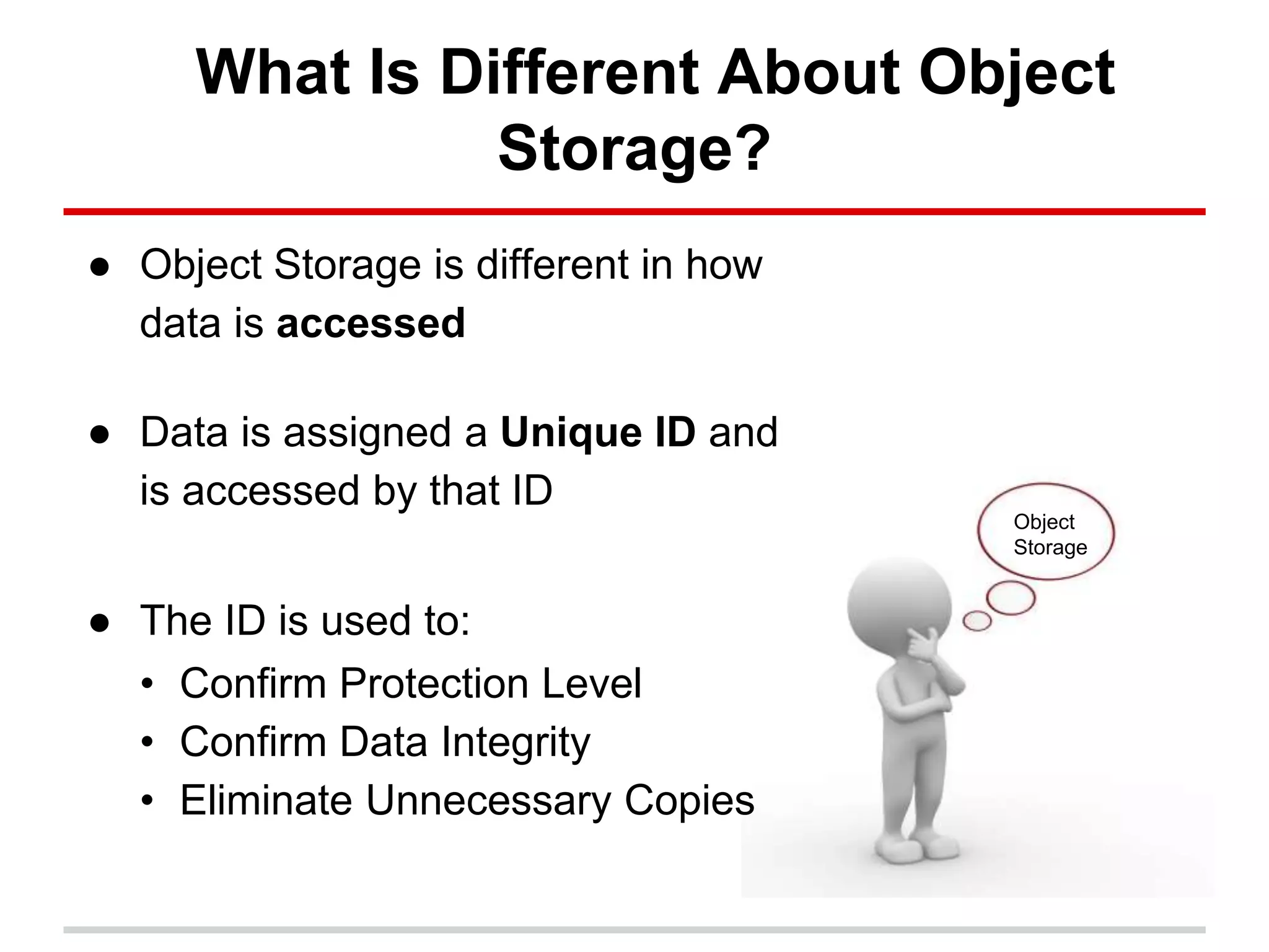 What Is Different About Object
Storage?
● Object Storage is different in how
data is accessed
● Data is assigned a Unique ID and
is accessed by that ID
● The ID is used to:
• Confirm Protection Level
• Confirm Data Integrity
• Eliminate Unnecessary Copies
Object
Storage
 