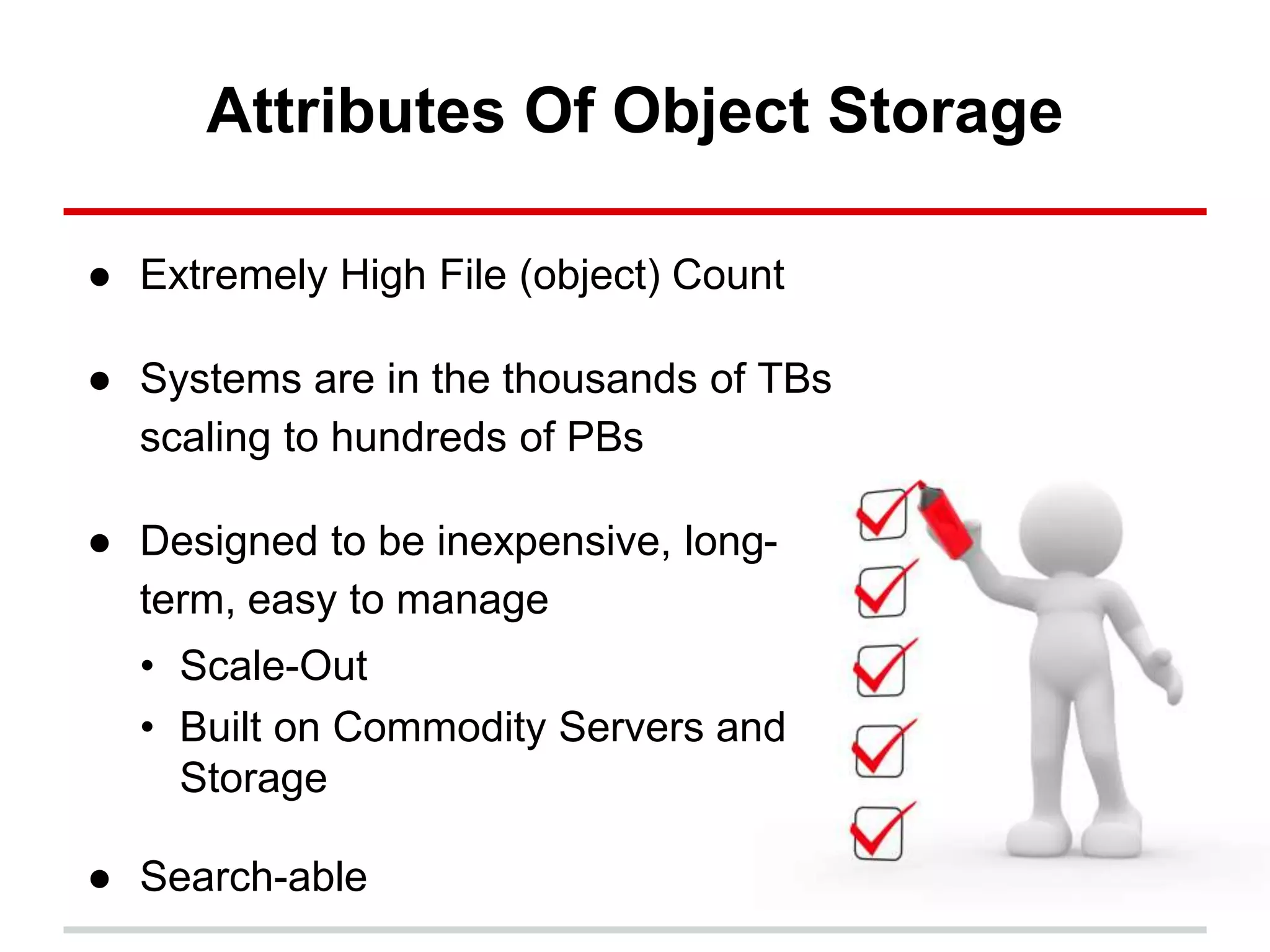 Attributes Of Object Storage
● Extremely High File (object) Count
● Systems are in the thousands of TBs
scaling to hundreds of PBs
● Designed to be inexpensive, long-
term, easy to manage
• Scale-Out
• Built on Commodity Servers and
Storage
● Search-able
 