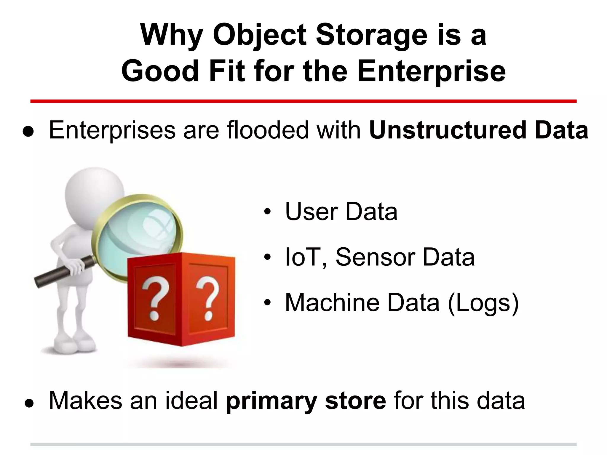 Why Object Storage is a
Good Fit for the Enterprise
● Enterprises are flooded with Unstructured Data
● Makes an ideal primary store for this data
• User Data
• IoT, Sensor Data
• Machine Data (Logs)
 