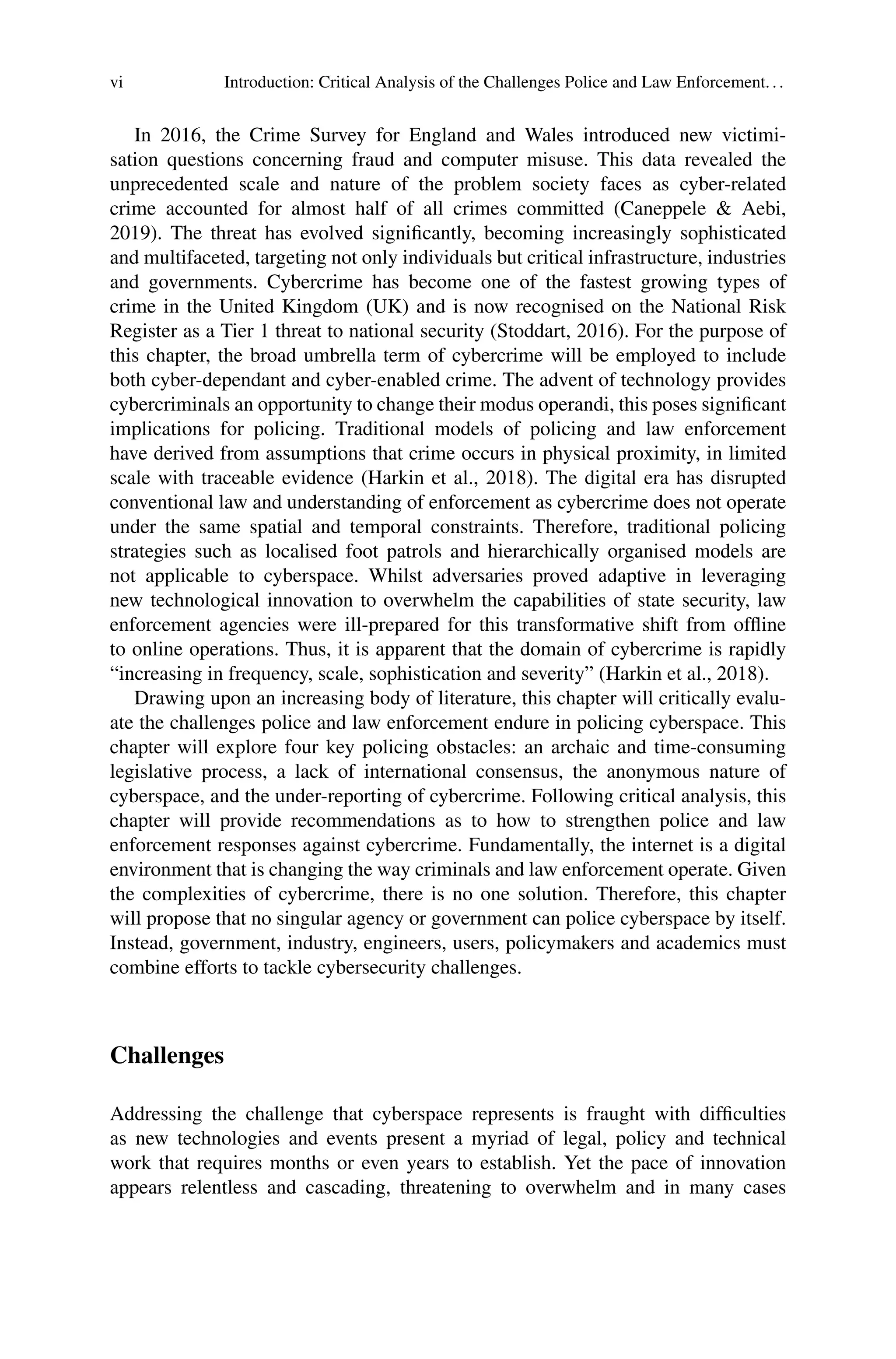 vi Introduction: Critical Analysis of the Challenges Police and Law Enforcement...
In 2016, the Crime Survey for England and Wales introduced new victimi-
sation questions concerning fraud and computer misuse. This data revealed the
unprecedented scale and nature of the problem society faces as cyber-related
crime accounted for almost half of all crimes committed (Caneppele & Aebi,
2019). The threat has evolved significantly, becoming increasingly sophisticated
and multifaceted, targeting not only individuals but critical infrastructure, industries
and governments. Cybercrime has become one of the fastest growing types of
crime in the United Kingdom (UK) and is now recognised on the National Risk
Register as a Tier 1 threat to national security (Stoddart, 2016). For the purpose of
this chapter, the broad umbrella term of cybercrime will be employed to include
both cyber-dependant and cyber-enabled crime. The advent of technology provides
cybercriminals an opportunity to change their modus operandi, this poses significant
implications for policing. Traditional models of policing and law enforcement
have derived from assumptions that crime occurs in physical proximity, in limited
scale with traceable evidence (Harkin et al., 2018). The digital era has disrupted
conventional law and understanding of enforcement as cybercrime does not operate
under the same spatial and temporal constraints. Therefore, traditional policing
strategies such as localised foot patrols and hierarchically organised models are
not applicable to cyberspace. Whilst adversaries proved adaptive in leveraging
new technological innovation to overwhelm the capabilities of state security, law
enforcement agencies were ill-prepared for this transformative shift from offline
to online operations. Thus, it is apparent that the domain of cybercrime is rapidly
“increasing in frequency, scale, sophistication and severity” (Harkin et al., 2018).
Drawing upon an increasing body of literature, this chapter will critically evalu-
ate the challenges police and law enforcement endure in policing cyberspace. This
chapter will explore four key policing obstacles: an archaic and time-consuming
legislative process, a lack of international consensus, the anonymous nature of
cyberspace, and the under-reporting of cybercrime. Following critical analysis, this
chapter will provide recommendations as to how to strengthen police and law
enforcement responses against cybercrime. Fundamentally, the internet is a digital
environment that is changing the way criminals and law enforcement operate. Given
the complexities of cybercrime, there is no one solution. Therefore, this chapter
will propose that no singular agency or government can police cyberspace by itself.
Instead, government, industry, engineers, users, policymakers and academics must
combine efforts to tackle cybersecurity challenges.
Challenges
Addressing the challenge that cyberspace represents is fraught with difficulties
as new technologies and events present a myriad of legal, policy and technical
work that requires months or even years to establish. Yet the pace of innovation
appears relentless and cascading, threatening to overwhelm and in many cases
 