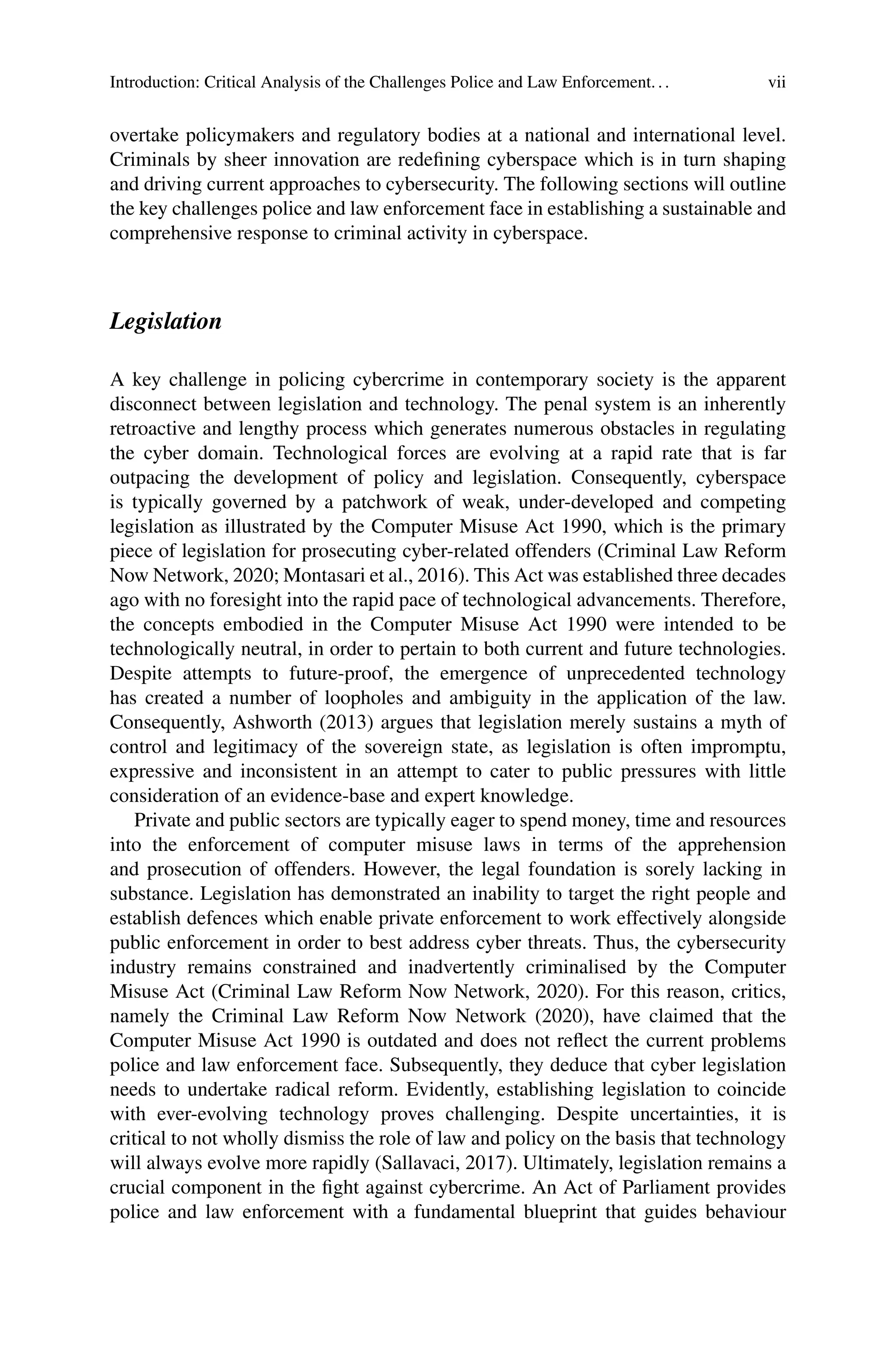Introduction: Critical Analysis of the Challenges Police and Law Enforcement... vii
overtake policymakers and regulatory bodies at a national and international level.
Criminals by sheer innovation are redefining cyberspace which is in turn shaping
and driving current approaches to cybersecurity. The following sections will outline
the key challenges police and law enforcement face in establishing a sustainable and
comprehensive response to criminal activity in cyberspace.
Legislation
A key challenge in policing cybercrime in contemporary society is the apparent
disconnect between legislation and technology. The penal system is an inherently
retroactive and lengthy process which generates numerous obstacles in regulating
the cyber domain. Technological forces are evolving at a rapid rate that is far
outpacing the development of policy and legislation. Consequently, cyberspace
is typically governed by a patchwork of weak, under-developed and competing
legislation as illustrated by the Computer Misuse Act 1990, which is the primary
piece of legislation for prosecuting cyber-related offenders (Criminal Law Reform
Now Network, 2020; Montasari et al., 2016). This Act was established three decades
ago with no foresight into the rapid pace of technological advancements. Therefore,
the concepts embodied in the Computer Misuse Act 1990 were intended to be
technologically neutral, in order to pertain to both current and future technologies.
Despite attempts to future-proof, the emergence of unprecedented technology
has created a number of loopholes and ambiguity in the application of the law.
Consequently, Ashworth (2013) argues that legislation merely sustains a myth of
control and legitimacy of the sovereign state, as legislation is often impromptu,
expressive and inconsistent in an attempt to cater to public pressures with little
consideration of an evidence-base and expert knowledge.
Private and public sectors are typically eager to spend money, time and resources
into the enforcement of computer misuse laws in terms of the apprehension
and prosecution of offenders. However, the legal foundation is sorely lacking in
substance. Legislation has demonstrated an inability to target the right people and
establish defences which enable private enforcement to work effectively alongside
public enforcement in order to best address cyber threats. Thus, the cybersecurity
industry remains constrained and inadvertently criminalised by the Computer
Misuse Act (Criminal Law Reform Now Network, 2020). For this reason, critics,
namely the Criminal Law Reform Now Network (2020), have claimed that the
Computer Misuse Act 1990 is outdated and does not reflect the current problems
police and law enforcement face. Subsequently, they deduce that cyber legislation
needs to undertake radical reform. Evidently, establishing legislation to coincide
with ever-evolving technology proves challenging. Despite uncertainties, it is
critical to not wholly dismiss the role of law and policy on the basis that technology
will always evolve more rapidly (Sallavaci, 2017). Ultimately, legislation remains a
crucial component in the fight against cybercrime. An Act of Parliament provides
police and law enforcement with a fundamental blueprint that guides behaviour
 