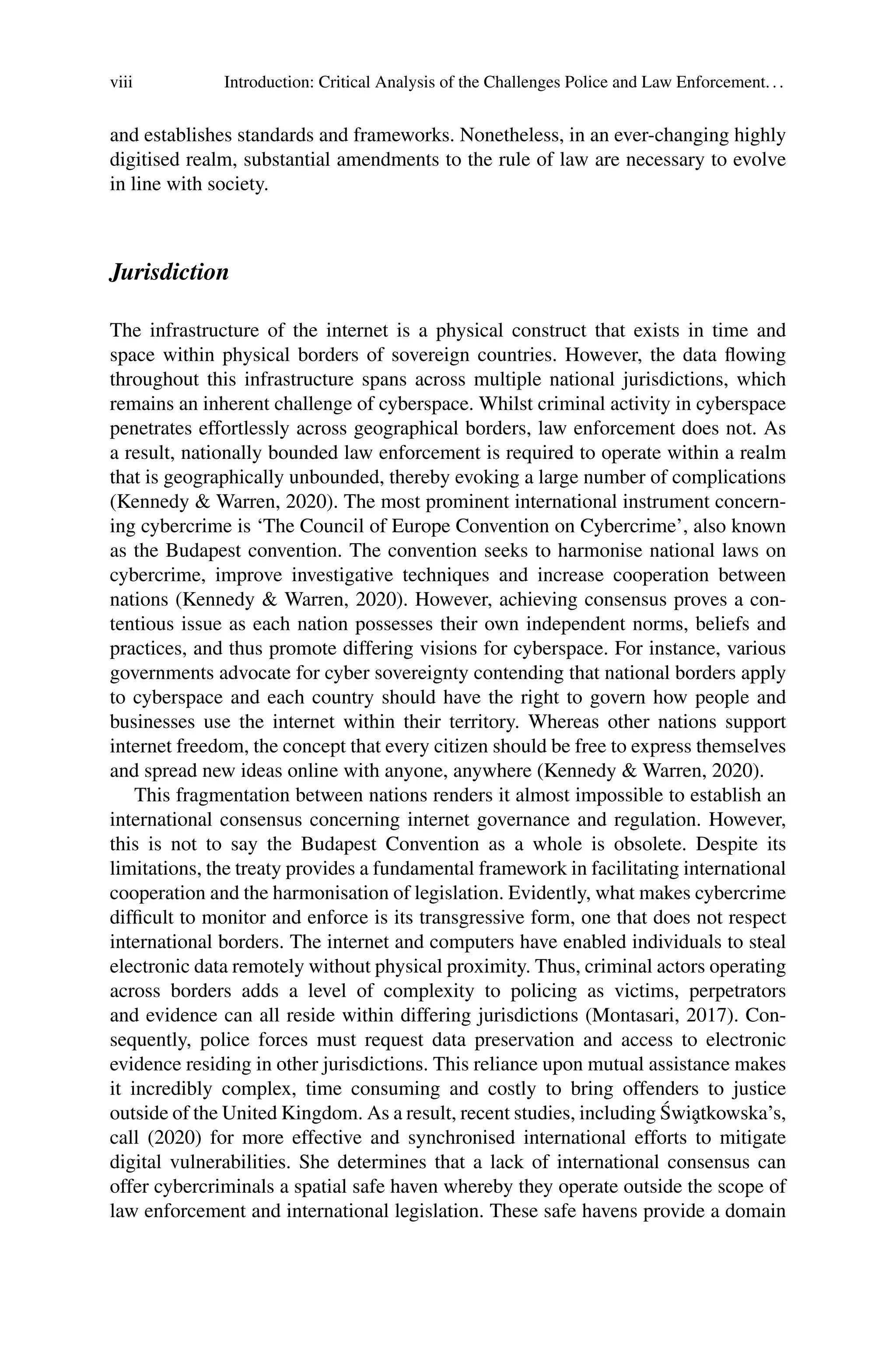 viii Introduction: Critical Analysis of the Challenges Police and Law Enforcement...
and establishes standards and frameworks. Nonetheless, in an ever-changing highly
digitised realm, substantial amendments to the rule of law are necessary to evolve
in line with society.
Jurisdiction
The infrastructure of the internet is a physical construct that exists in time and
space within physical borders of sovereign countries. However, the data flowing
throughout this infrastructure spans across multiple national jurisdictions, which
remains an inherent challenge of cyberspace. Whilst criminal activity in cyberspace
penetrates effortlessly across geographical borders, law enforcement does not. As
a result, nationally bounded law enforcement is required to operate within a realm
that is geographically unbounded, thereby evoking a large number of complications
(Kennedy & Warren, 2020). The most prominent international instrument concern-
ing cybercrime is ‘The Council of Europe Convention on Cybercrime’, also known
as the Budapest convention. The convention seeks to harmonise national laws on
cybercrime, improve investigative techniques and increase cooperation between
nations (Kennedy & Warren, 2020). However, achieving consensus proves a con-
tentious issue as each nation possesses their own independent norms, beliefs and
practices, and thus promote differing visions for cyberspace. For instance, various
governments advocate for cyber sovereignty contending that national borders apply
to cyberspace and each country should have the right to govern how people and
businesses use the internet within their territory. Whereas other nations support
internet freedom, the concept that every citizen should be free to express themselves
and spread new ideas online with anyone, anywhere (Kennedy & Warren, 2020).
This fragmentation between nations renders it almost impossible to establish an
international consensus concerning internet governance and regulation. However,
this is not to say the Budapest Convention as a whole is obsolete. Despite its
limitations, the treaty provides a fundamental framework in facilitating international
cooperation and the harmonisation of legislation. Evidently, what makes cybercrime
difficult to monitor and enforce is its transgressive form, one that does not respect
international borders. The internet and computers have enabled individuals to steal
electronic data remotely without physical proximity. Thus, criminal actors operating
across borders adds a level of complexity to policing as victims, perpetrators
and evidence can all reside within differing jurisdictions (Montasari, 2017). Con-
sequently, police forces must request data preservation and access to electronic
evidence residing in other jurisdictions. This reliance upon mutual assistance makes
it incredibly complex, time consuming and costly to bring offenders to justice
outside of the United Kingdom. As a result, recent studies, including Świa̧tkowska’s,
call (2020) for more effective and synchronised international efforts to mitigate
digital vulnerabilities. She determines that a lack of international consensus can
offer cybercriminals a spatial safe haven whereby they operate outside the scope of
law enforcement and international legislation. These safe havens provide a domain
 