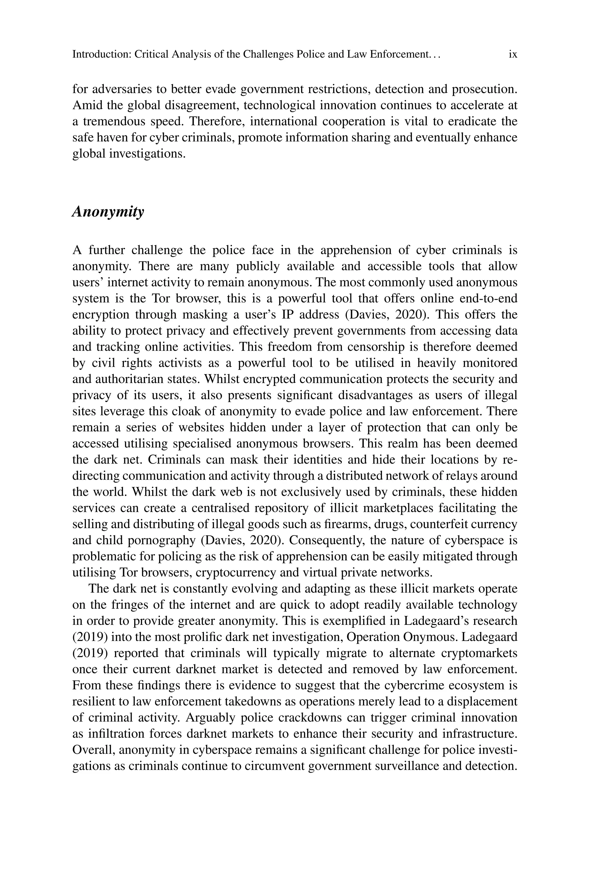 Introduction: Critical Analysis of the Challenges Police and Law Enforcement... ix
for adversaries to better evade government restrictions, detection and prosecution.
Amid the global disagreement, technological innovation continues to accelerate at
a tremendous speed. Therefore, international cooperation is vital to eradicate the
safe haven for cyber criminals, promote information sharing and eventually enhance
global investigations.
Anonymity
A further challenge the police face in the apprehension of cyber criminals is
anonymity. There are many publicly available and accessible tools that allow
users’ internet activity to remain anonymous. The most commonly used anonymous
system is the Tor browser, this is a powerful tool that offers online end-to-end
encryption through masking a user’s IP address (Davies, 2020). This offers the
ability to protect privacy and effectively prevent governments from accessing data
and tracking online activities. This freedom from censorship is therefore deemed
by civil rights activists as a powerful tool to be utilised in heavily monitored
and authoritarian states. Whilst encrypted communication protects the security and
privacy of its users, it also presents significant disadvantages as users of illegal
sites leverage this cloak of anonymity to evade police and law enforcement. There
remain a series of websites hidden under a layer of protection that can only be
accessed utilising specialised anonymous browsers. This realm has been deemed
the dark net. Criminals can mask their identities and hide their locations by re-
directing communication and activity through a distributed network of relays around
the world. Whilst the dark web is not exclusively used by criminals, these hidden
services can create a centralised repository of illicit marketplaces facilitating the
selling and distributing of illegal goods such as firearms, drugs, counterfeit currency
and child pornography (Davies, 2020). Consequently, the nature of cyberspace is
problematic for policing as the risk of apprehension can be easily mitigated through
utilising Tor browsers, cryptocurrency and virtual private networks.
The dark net is constantly evolving and adapting as these illicit markets operate
on the fringes of the internet and are quick to adopt readily available technology
in order to provide greater anonymity. This is exemplified in Ladegaard’s research
(2019) into the most prolific dark net investigation, Operation Onymous. Ladegaard
(2019) reported that criminals will typically migrate to alternate cryptomarkets
once their current darknet market is detected and removed by law enforcement.
From these findings there is evidence to suggest that the cybercrime ecosystem is
resilient to law enforcement takedowns as operations merely lead to a displacement
of criminal activity. Arguably police crackdowns can trigger criminal innovation
as infiltration forces darknet markets to enhance their security and infrastructure.
Overall, anonymity in cyberspace remains a significant challenge for police investi-
gations as criminals continue to circumvent government surveillance and detection.
 