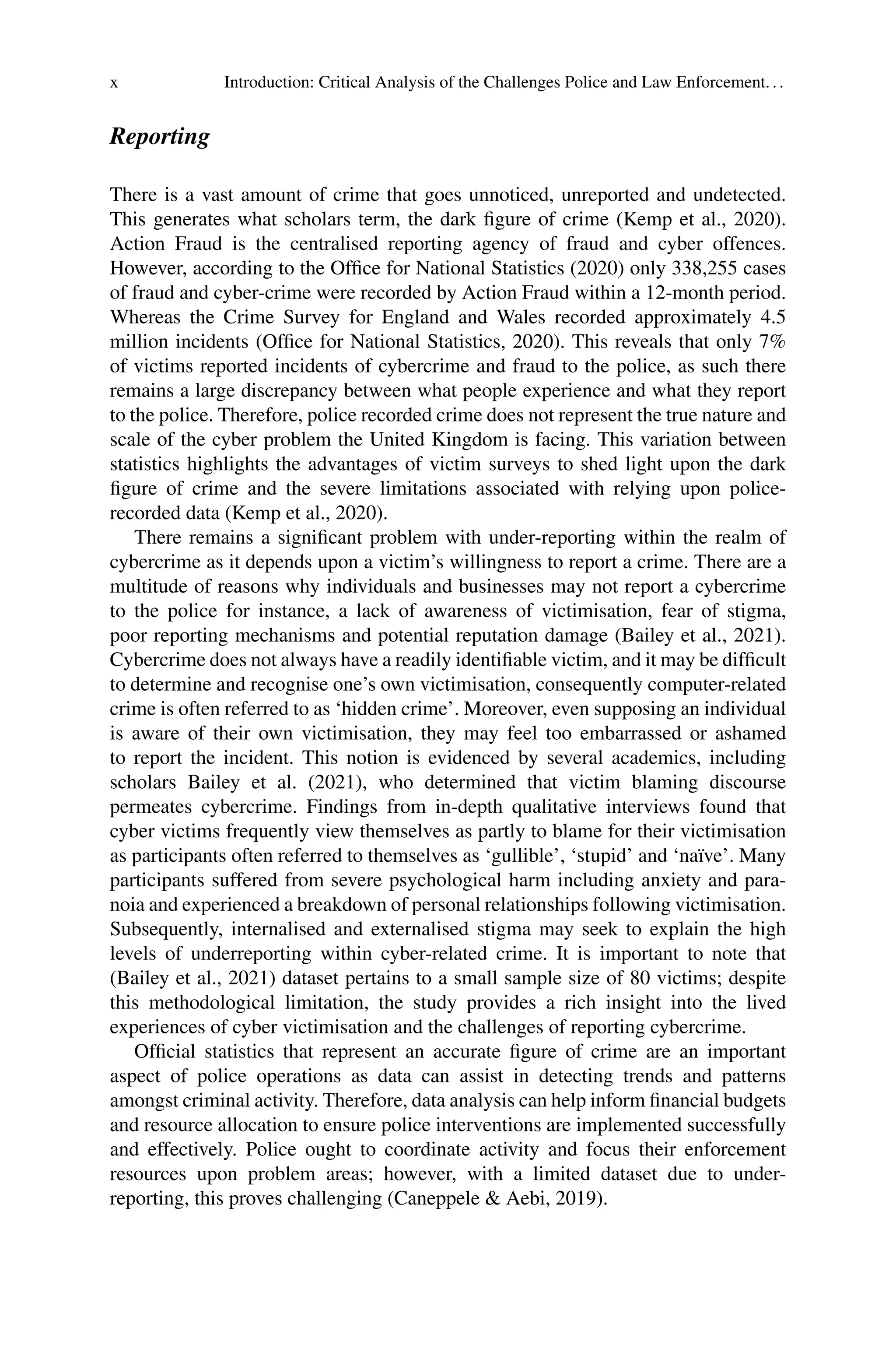 x Introduction: Critical Analysis of the Challenges Police and Law Enforcement...
Reporting
There is a vast amount of crime that goes unnoticed, unreported and undetected.
This generates what scholars term, the dark figure of crime (Kemp et al., 2020).
Action Fraud is the centralised reporting agency of fraud and cyber offences.
However, according to the Office for National Statistics (2020) only 338,255 cases
of fraud and cyber-crime were recorded by Action Fraud within a 12-month period.
Whereas the Crime Survey for England and Wales recorded approximately 4.5
million incidents (Office for National Statistics, 2020). This reveals that only 7%
of victims reported incidents of cybercrime and fraud to the police, as such there
remains a large discrepancy between what people experience and what they report
to the police. Therefore, police recorded crime does not represent the true nature and
scale of the cyber problem the United Kingdom is facing. This variation between
statistics highlights the advantages of victim surveys to shed light upon the dark
figure of crime and the severe limitations associated with relying upon police-
recorded data (Kemp et al., 2020).
There remains a significant problem with under-reporting within the realm of
cybercrime as it depends upon a victim’s willingness to report a crime. There are a
multitude of reasons why individuals and businesses may not report a cybercrime
to the police for instance, a lack of awareness of victimisation, fear of stigma,
poor reporting mechanisms and potential reputation damage (Bailey et al., 2021).
Cybercrime does not always have a readily identifiable victim, and it may be difficult
to determine and recognise one’s own victimisation, consequently computer-related
crime is often referred to as ‘hidden crime’. Moreover, even supposing an individual
is aware of their own victimisation, they may feel too embarrassed or ashamed
to report the incident. This notion is evidenced by several academics, including
scholars Bailey et al. (2021), who determined that victim blaming discourse
permeates cybercrime. Findings from in-depth qualitative interviews found that
cyber victims frequently view themselves as partly to blame for their victimisation
as participants often referred to themselves as ‘gullible’, ‘stupid’ and ‘naïve’. Many
participants suffered from severe psychological harm including anxiety and para-
noia and experienced a breakdown of personal relationships following victimisation.
Subsequently, internalised and externalised stigma may seek to explain the high
levels of underreporting within cyber-related crime. It is important to note that
(Bailey et al., 2021) dataset pertains to a small sample size of 80 victims; despite
this methodological limitation, the study provides a rich insight into the lived
experiences of cyber victimisation and the challenges of reporting cybercrime.
Official statistics that represent an accurate figure of crime are an important
aspect of police operations as data can assist in detecting trends and patterns
amongst criminal activity. Therefore, data analysis can help inform financial budgets
and resource allocation to ensure police interventions are implemented successfully
and effectively. Police ought to coordinate activity and focus their enforcement
resources upon problem areas; however, with a limited dataset due to under-
reporting, this proves challenging (Caneppele & Aebi, 2019).
 