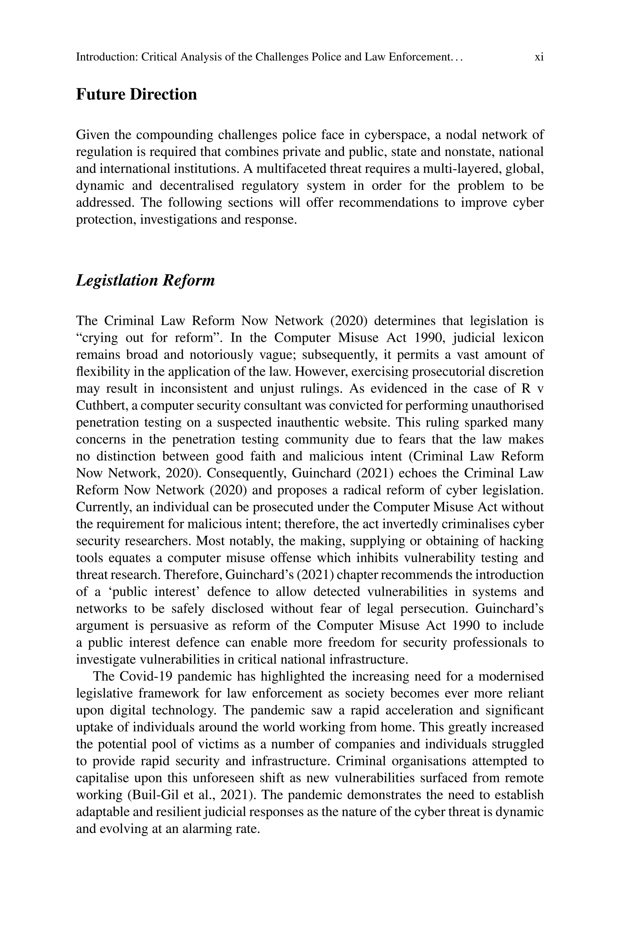 Introduction: Critical Analysis of the Challenges Police and Law Enforcement... xi
Future Direction
Given the compounding challenges police face in cyberspace, a nodal network of
regulation is required that combines private and public, state and nonstate, national
and international institutions. A multifaceted threat requires a multi-layered, global,
dynamic and decentralised regulatory system in order for the problem to be
addressed. The following sections will offer recommendations to improve cyber
protection, investigations and response.
Legistlation Reform
The Criminal Law Reform Now Network (2020) determines that legislation is
“crying out for reform”. In the Computer Misuse Act 1990, judicial lexicon
remains broad and notoriously vague; subsequently, it permits a vast amount of
flexibility in the application of the law. However, exercising prosecutorial discretion
may result in inconsistent and unjust rulings. As evidenced in the case of R v
Cuthbert, a computer security consultant was convicted for performing unauthorised
penetration testing on a suspected inauthentic website. This ruling sparked many
concerns in the penetration testing community due to fears that the law makes
no distinction between good faith and malicious intent (Criminal Law Reform
Now Network, 2020). Consequently, Guinchard (2021) echoes the Criminal Law
Reform Now Network (2020) and proposes a radical reform of cyber legislation.
Currently, an individual can be prosecuted under the Computer Misuse Act without
the requirement for malicious intent; therefore, the act invertedly criminalises cyber
security researchers. Most notably, the making, supplying or obtaining of hacking
tools equates a computer misuse offense which inhibits vulnerability testing and
threat research. Therefore, Guinchard’s (2021) chapter recommends the introduction
of a ‘public interest’ defence to allow detected vulnerabilities in systems and
networks to be safely disclosed without fear of legal persecution. Guinchard’s
argument is persuasive as reform of the Computer Misuse Act 1990 to include
a public interest defence can enable more freedom for security professionals to
investigate vulnerabilities in critical national infrastructure.
The Covid-19 pandemic has highlighted the increasing need for a modernised
legislative framework for law enforcement as society becomes ever more reliant
upon digital technology. The pandemic saw a rapid acceleration and significant
uptake of individuals around the world working from home. This greatly increased
the potential pool of victims as a number of companies and individuals struggled
to provide rapid security and infrastructure. Criminal organisations attempted to
capitalise upon this unforeseen shift as new vulnerabilities surfaced from remote
working (Buil-Gil et al., 2021). The pandemic demonstrates the need to establish
adaptable and resilient judicial responses as the nature of the cyber threat is dynamic
and evolving at an alarming rate.
 