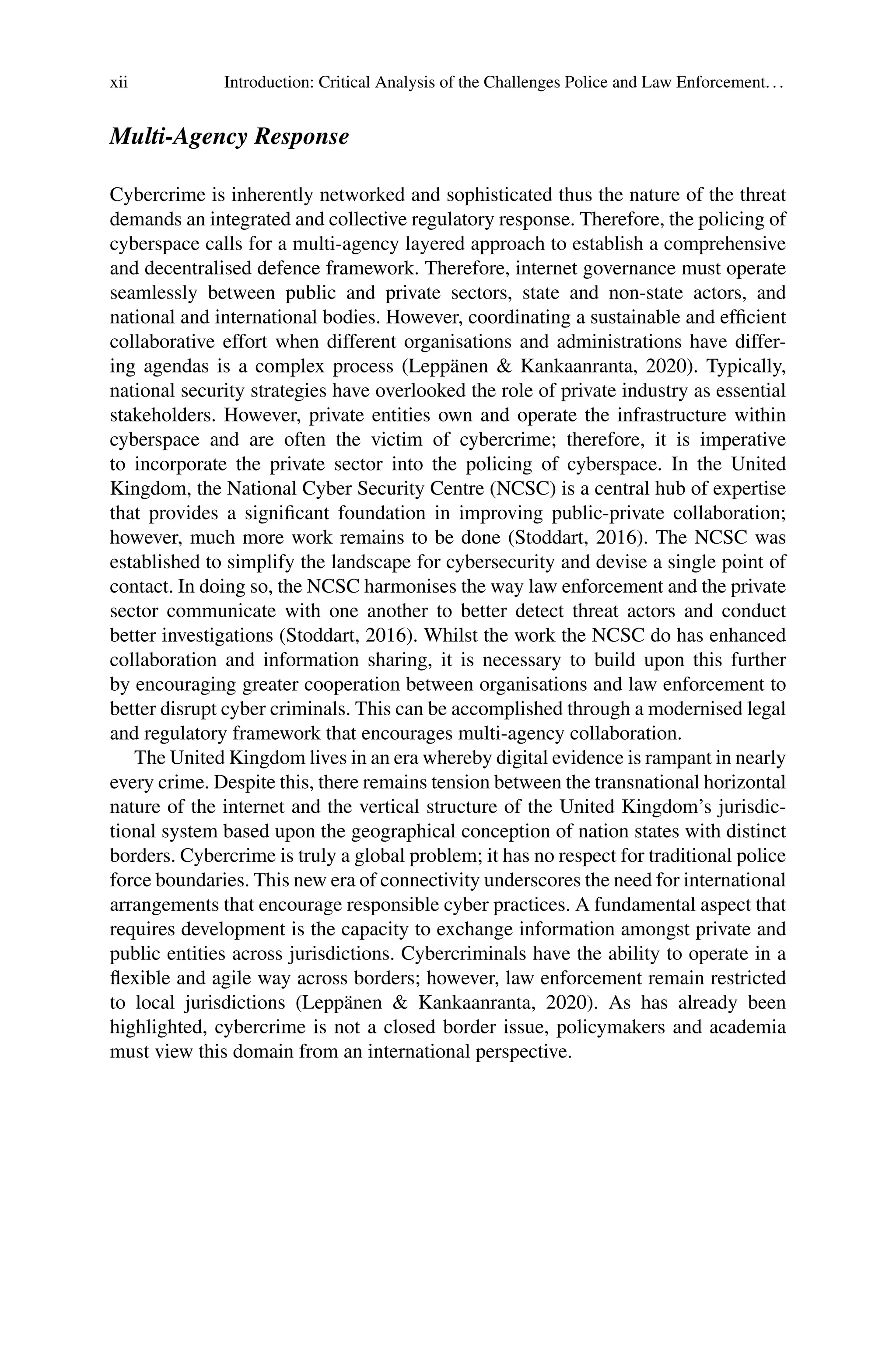 xii Introduction: Critical Analysis of the Challenges Police and Law Enforcement...
Multi-Agency Response
Cybercrime is inherently networked and sophisticated thus the nature of the threat
demands an integrated and collective regulatory response. Therefore, the policing of
cyberspace calls for a multi-agency layered approach to establish a comprehensive
and decentralised defence framework. Therefore, internet governance must operate
seamlessly between public and private sectors, state and non-state actors, and
national and international bodies. However, coordinating a sustainable and efficient
collaborative effort when different organisations and administrations have differ-
ing agendas is a complex process (Leppänen & Kankaanranta, 2020). Typically,
national security strategies have overlooked the role of private industry as essential
stakeholders. However, private entities own and operate the infrastructure within
cyberspace and are often the victim of cybercrime; therefore, it is imperative
to incorporate the private sector into the policing of cyberspace. In the United
Kingdom, the National Cyber Security Centre (NCSC) is a central hub of expertise
that provides a significant foundation in improving public-private collaboration;
however, much more work remains to be done (Stoddart, 2016). The NCSC was
established to simplify the landscape for cybersecurity and devise a single point of
contact. In doing so, the NCSC harmonises the way law enforcement and the private
sector communicate with one another to better detect threat actors and conduct
better investigations (Stoddart, 2016). Whilst the work the NCSC do has enhanced
collaboration and information sharing, it is necessary to build upon this further
by encouraging greater cooperation between organisations and law enforcement to
better disrupt cyber criminals. This can be accomplished through a modernised legal
and regulatory framework that encourages multi-agency collaboration.
The United Kingdom lives in an era whereby digital evidence is rampant in nearly
every crime. Despite this, there remains tension between the transnational horizontal
nature of the internet and the vertical structure of the United Kingdom’s jurisdic-
tional system based upon the geographical conception of nation states with distinct
borders. Cybercrime is truly a global problem; it has no respect for traditional police
force boundaries. This new era of connectivity underscores the need for international
arrangements that encourage responsible cyber practices. A fundamental aspect that
requires development is the capacity to exchange information amongst private and
public entities across jurisdictions. Cybercriminals have the ability to operate in a
flexible and agile way across borders; however, law enforcement remain restricted
to local jurisdictions (Leppänen & Kankaanranta, 2020). As has already been
highlighted, cybercrime is not a closed border issue, policymakers and academia
must view this domain from an international perspective.
 