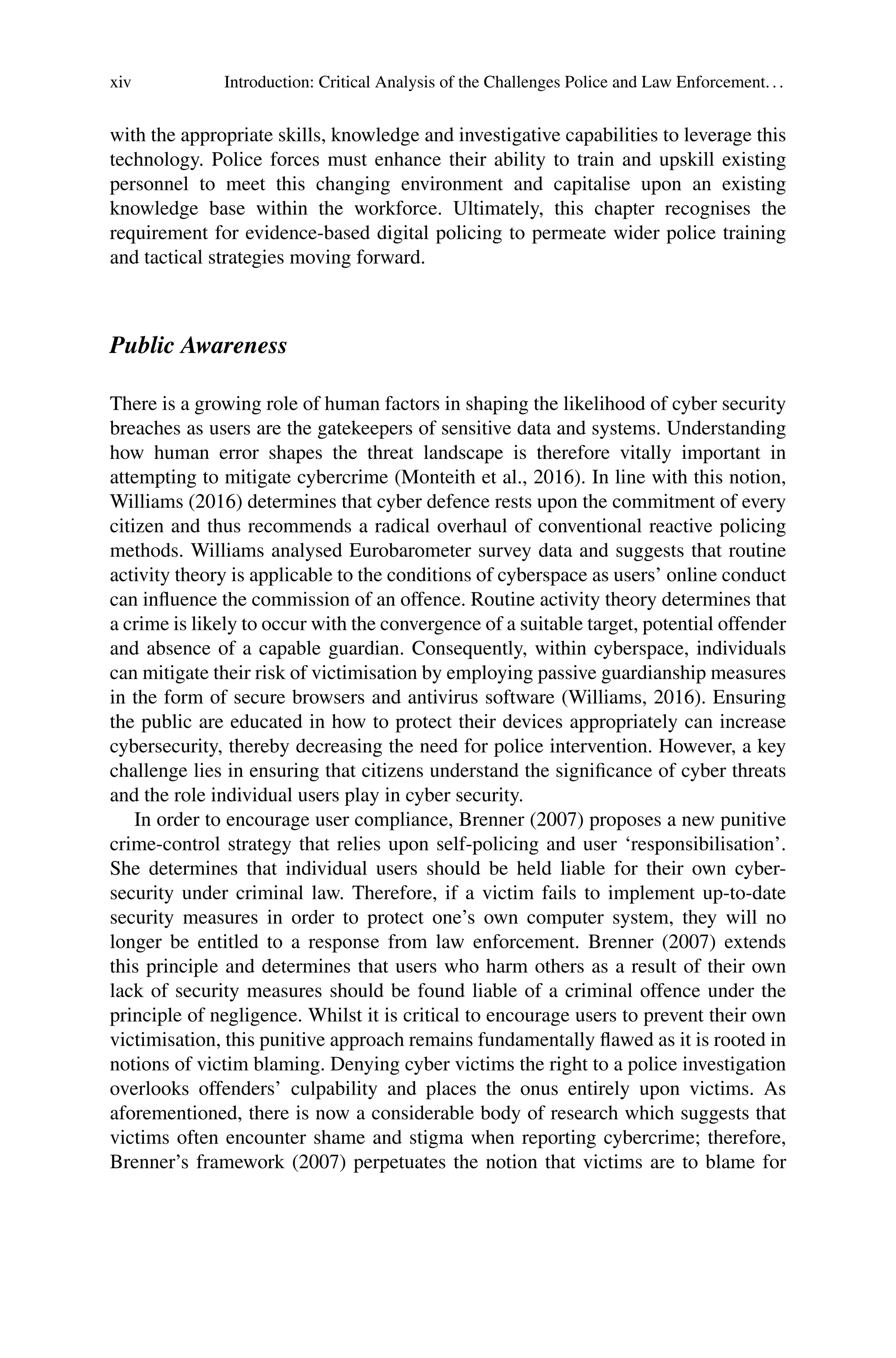 xiv Introduction: Critical Analysis of the Challenges Police and Law Enforcement...
with the appropriate skills, knowledge and investigative capabilities to leverage this
technology. Police forces must enhance their ability to train and upskill existing
personnel to meet this changing environment and capitalise upon an existing
knowledge base within the workforce. Ultimately, this chapter recognises the
requirement for evidence-based digital policing to permeate wider police training
and tactical strategies moving forward.
Public Awareness
There is a growing role of human factors in shaping the likelihood of cyber security
breaches as users are the gatekeepers of sensitive data and systems. Understanding
how human error shapes the threat landscape is therefore vitally important in
attempting to mitigate cybercrime (Monteith et al., 2016). In line with this notion,
Williams (2016) determines that cyber defence rests upon the commitment of every
citizen and thus recommends a radical overhaul of conventional reactive policing
methods. Williams analysed Eurobarometer survey data and suggests that routine
activity theory is applicable to the conditions of cyberspace as users’ online conduct
can influence the commission of an offence. Routine activity theory determines that
a crime is likely to occur with the convergence of a suitable target, potential offender
and absence of a capable guardian. Consequently, within cyberspace, individuals
can mitigate their risk of victimisation by employing passive guardianship measures
in the form of secure browsers and antivirus software (Williams, 2016). Ensuring
the public are educated in how to protect their devices appropriately can increase
cybersecurity, thereby decreasing the need for police intervention. However, a key
challenge lies in ensuring that citizens understand the significance of cyber threats
and the role individual users play in cyber security.
In order to encourage user compliance, Brenner (2007) proposes a new punitive
crime-control strategy that relies upon self-policing and user ‘responsibilisation’.
She determines that individual users should be held liable for their own cyber-
security under criminal law. Therefore, if a victim fails to implement up-to-date
security measures in order to protect one’s own computer system, they will no
longer be entitled to a response from law enforcement. Brenner (2007) extends
this principle and determines that users who harm others as a result of their own
lack of security measures should be found liable of a criminal offence under the
principle of negligence. Whilst it is critical to encourage users to prevent their own
victimisation, this punitive approach remains fundamentally flawed as it is rooted in
notions of victim blaming. Denying cyber victims the right to a police investigation
overlooks offenders’ culpability and places the onus entirely upon victims. As
aforementioned, there is now a considerable body of research which suggests that
victims often encounter shame and stigma when reporting cybercrime; therefore,
Brenner’s framework (2007) perpetuates the notion that victims are to blame for
 