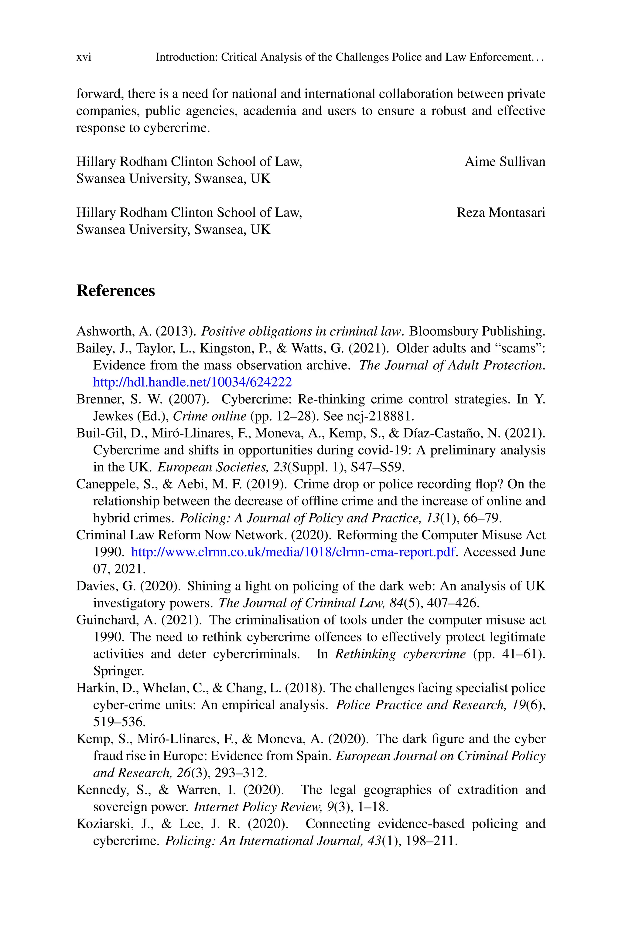 xvi Introduction: Critical Analysis of the Challenges Police and Law Enforcement...
forward, there is a need for national and international collaboration between private
companies, public agencies, academia and users to ensure a robust and effective
response to cybercrime.
Hillary Rodham Clinton School of Law, Aime Sullivan
Swansea University, Swansea, UK
Hillary Rodham Clinton School of Law, Reza Montasari
Swansea University, Swansea, UK
References
Ashworth, A. (2013). Positive obligations in criminal law. Bloomsbury Publishing.
Bailey, J., Taylor, L., Kingston, P., & Watts, G. (2021). Older adults and “scams”:
Evidence from the mass observation archive. The Journal of Adult Protection.
http://hdl.handle.net/10034/624222
Brenner, S. W. (2007). Cybercrime: Re-thinking crime control strategies. In Y.
Jewkes (Ed.), Crime online (pp. 12–28). See ncj-218881.
Buil-Gil, D., Miró-Llinares, F., Moneva, A., Kemp, S., & Díaz-Castaño, N. (2021).
Cybercrime and shifts in opportunities during covid-19: A preliminary analysis
in the UK. European Societies, 23(Suppl. 1), S47–S59.
Caneppele, S., & Aebi, M. F. (2019). Crime drop or police recording flop? On the
relationship between the decrease of offline crime and the increase of online and
hybrid crimes. Policing: A Journal of Policy and Practice, 13(1), 66–79.
Criminal Law Reform Now Network. (2020). Reforming the Computer Misuse Act
1990. http://www.clrnn.co.uk/media/1018/clrnn-cma-report.pdf. Accessed June
07, 2021.
Davies, G. (2020). Shining a light on policing of the dark web: An analysis of UK
investigatory powers. The Journal of Criminal Law, 84(5), 407–426.
Guinchard, A. (2021). The criminalisation of tools under the computer misuse act
1990. The need to rethink cybercrime offences to effectively protect legitimate
activities and deter cybercriminals. In Rethinking cybercrime (pp. 41–61).
Springer.
Harkin, D., Whelan, C., & Chang, L. (2018). The challenges facing specialist police
cyber-crime units: An empirical analysis. Police Practice and Research, 19(6),
519–536.
Kemp, S., Miró-Llinares, F., & Moneva, A. (2020). The dark figure and the cyber
fraud rise in Europe: Evidence from Spain. European Journal on Criminal Policy
and Research, 26(3), 293–312.
Kennedy, S., & Warren, I. (2020). The legal geographies of extradition and
sovereign power. Internet Policy Review, 9(3), 1–18.
Koziarski, J., & Lee, J. R. (2020). Connecting evidence-based policing and
cybercrime. Policing: An International Journal, 43(1), 198–211.
 