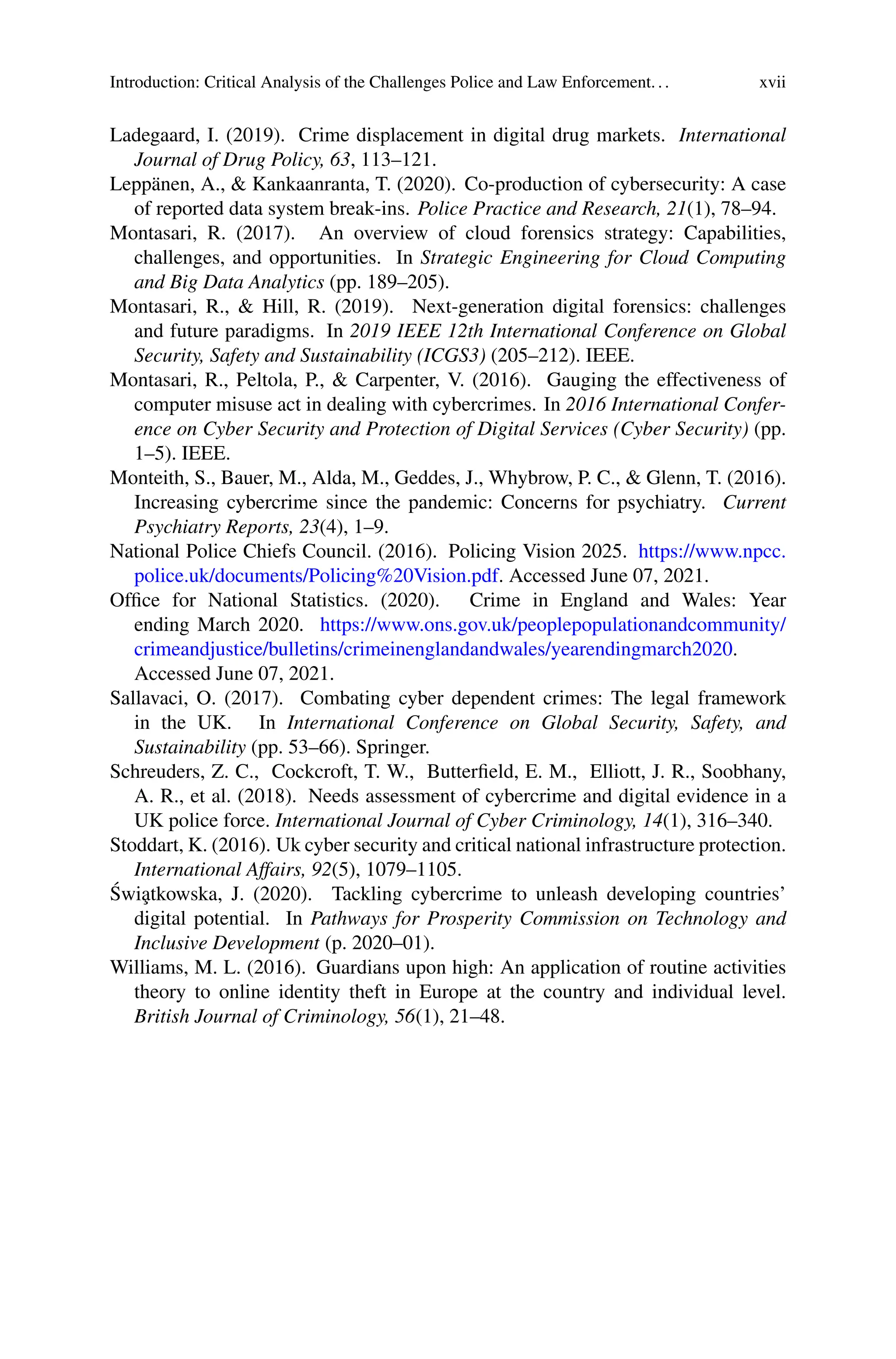 Introduction: Critical Analysis of the Challenges Police and Law Enforcement... xvii
Ladegaard, I. (2019). Crime displacement in digital drug markets. International
Journal of Drug Policy, 63, 113–121.
Leppänen, A., & Kankaanranta, T. (2020). Co-production of cybersecurity: A case
of reported data system break-ins. Police Practice and Research, 21(1), 78–94.
Montasari, R. (2017). An overview of cloud forensics strategy: Capabilities,
challenges, and opportunities. In Strategic Engineering for Cloud Computing
and Big Data Analytics (pp. 189–205).
Montasari, R., & Hill, R. (2019). Next-generation digital forensics: challenges
and future paradigms. In 2019 IEEE 12th International Conference on Global
Security, Safety and Sustainability (ICGS3) (205–212). IEEE.
Montasari, R., Peltola, P., & Carpenter, V. (2016). Gauging the effectiveness of
computer misuse act in dealing with cybercrimes. In 2016 International Confer-
ence on Cyber Security and Protection of Digital Services (Cyber Security) (pp.
1–5). IEEE.
Monteith, S., Bauer, M., Alda, M., Geddes, J., Whybrow, P. C., & Glenn, T. (2016).
Increasing cybercrime since the pandemic: Concerns for psychiatry. Current
Psychiatry Reports, 23(4), 1–9.
National Police Chiefs Council. (2016). Policing Vision 2025. https://www.npcc.
police.uk/documents/Policing%20Vision.pdf. Accessed June 07, 2021.
Office for National Statistics. (2020). Crime in England and Wales: Year
ending March 2020. https://www.ons.gov.uk/peoplepopulationandcommunity/
crimeandjustice/bulletins/crimeinenglandandwales/yearendingmarch2020.
Accessed June 07, 2021.
Sallavaci, O. (2017). Combating cyber dependent crimes: The legal framework
in the UK. In International Conference on Global Security, Safety, and
Sustainability (pp. 53–66). Springer.
Schreuders, Z. C., Cockcroft, T. W., Butterfield, E. M., Elliott, J. R., Soobhany,
A. R., et al. (2018). Needs assessment of cybercrime and digital evidence in a
UK police force. International Journal of Cyber Criminology, 14(1), 316–340.
Stoddart, K. (2016). Uk cyber security and critical national infrastructure protection.
International Affairs, 92(5), 1079–1105.
Świa̧tkowska, J. (2020). Tackling cybercrime to unleash developing countries’
digital potential. In Pathways for Prosperity Commission on Technology and
Inclusive Development (p. 2020–01).
Williams, M. L. (2016). Guardians upon high: An application of routine activities
theory to online identity theft in Europe at the country and individual level.
British Journal of Criminology, 56(1), 21–48.
 