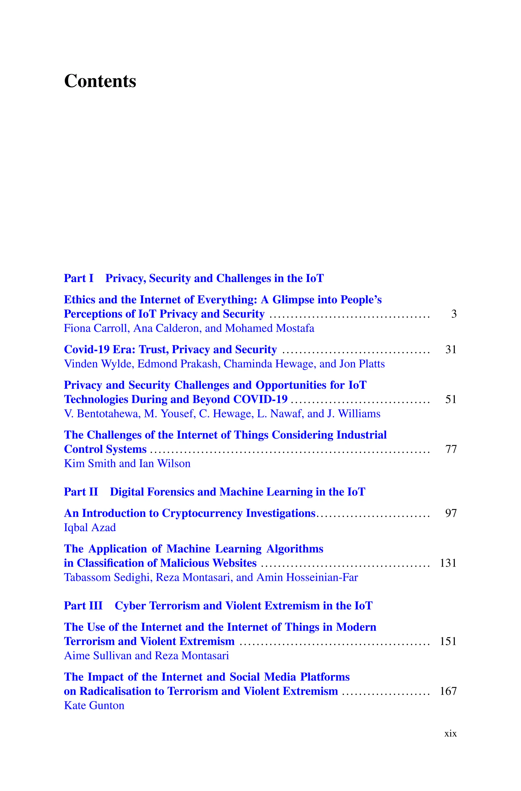 Contents
Part I Privacy, Security and Challenges in the IoT
Ethics and the Internet of Everything: A Glimpse into People’s
Perceptions of IoT Privacy and Security ...................................... 3
Fiona Carroll, Ana Calderon, and Mohamed Mostafa
Covid-19 Era: Trust, Privacy and Security ................................... 31
Vinden Wylde, Edmond Prakash, Chaminda Hewage, and Jon Platts
Privacy and Security Challenges and Opportunities for IoT
Technologies During and Beyond COVID-19 ................................. 51
V. Bentotahewa, M. Yousef, C. Hewage, L. Nawaf, and J. Williams
The Challenges of the Internet of Things Considering Industrial
Control Systems .................................................................. 77
Kim Smith and Ian Wilson
Part II Digital Forensics and Machine Learning in the IoT
An Introduction to Cryptocurrency Investigations........................... 97
Iqbal Azad
The Application of Machine Learning Algorithms
in Classification of Malicious Websites ........................................ 131
Tabassom Sedighi, Reza Montasari, and Amin Hosseinian-Far
Part III Cyber Terrorism and Violent Extremism in the IoT
The Use of the Internet and the Internet of Things in Modern
Terrorism and Violent Extremism ............................................. 151
Aime Sullivan and Reza Montasari
The Impact of the Internet and Social Media Platforms
on Radicalisation to Terrorism and Violent Extremism ..................... 167
Kate Gunton
xix
 