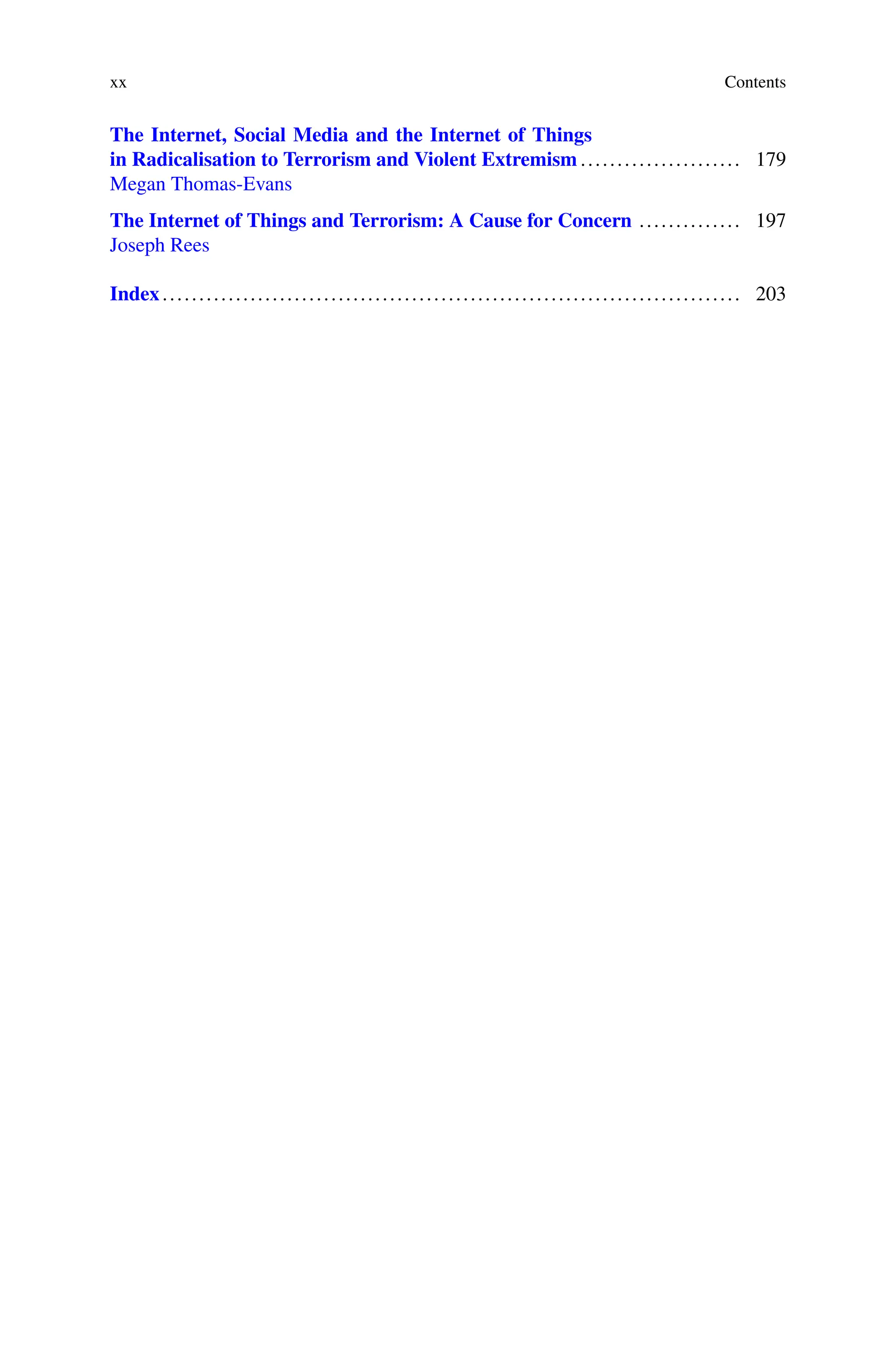 xx Contents
The Internet, Social Media and the Internet of Things
in Radicalisation to Terrorism and Violent Extremism ...................... 179
Megan Thomas-Evans
The Internet of Things and Terrorism: A Cause for Concern .............. 197
Joseph Rees
Index............................................................................... 203
 