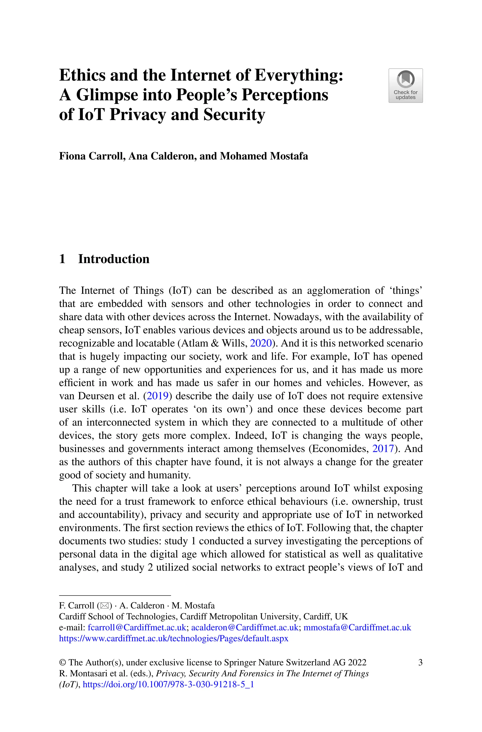 Ethics and the Internet of Everything:
A Glimpse into People’s Perceptions
of IoT Privacy and Security
Fiona Carroll, Ana Calderon, and Mohamed Mostafa
1 Introduction
The Internet of Things (IoT) can be described as an agglomeration of ‘things’
that are embedded with sensors and other technologies in order to connect and
share data with other devices across the Internet. Nowadays, with the availability of
cheap sensors, IoT enables various devices and objects around us to be addressable,
recognizable and locatable (Atlam & Wills, 2020). And it is this networked scenario
that is hugely impacting our society, work and life. For example, IoT has opened
up a range of new opportunities and experiences for us, and it has made us more
efficient in work and has made us safer in our homes and vehicles. However, as
van Deursen et al. (2019) describe the daily use of IoT does not require extensive
user skills (i.e. IoT operates ‘on its own’) and once these devices become part
of an interconnected system in which they are connected to a multitude of other
devices, the story gets more complex. Indeed, IoT is changing the ways people,
businesses and governments interact among themselves (Economides, 2017). And
as the authors of this chapter have found, it is not always a change for the greater
good of society and humanity.
This chapter will take a look at users’ perceptions around IoT whilst exposing
the need for a trust framework to enforce ethical behaviours (i.e. ownership, trust
and accountability), privacy and security and appropriate use of IoT in networked
environments. The first section reviews the ethics of IoT. Following that, the chapter
documents two studies: study 1 conducted a survey investigating the perceptions of
personal data in the digital age which allowed for statistical as well as qualitative
analyses, and study 2 utilized social networks to extract people’s views of IoT and
F. Carroll () · A. Calderon · M. Mostafa
Cardiff School of Technologies, Cardiff Metropolitan University, Cardiff, UK
e-mail: fcarroll@Cardiffmet.ac.uk; acalderon@Cardiffmet.ac.uk; mmostafa@Cardiffmet.ac.uk
https://www.cardiffmet.ac.uk/technologies/Pages/default.aspx
© The Author(s), under exclusive license to Springer Nature Switzerland AG 2022
R. Montasari et al. (eds.), Privacy, Security And Forensics in The Internet of Things
(IoT), https://doi.org/10.1007/978-3-030-91218-5_1
3
 