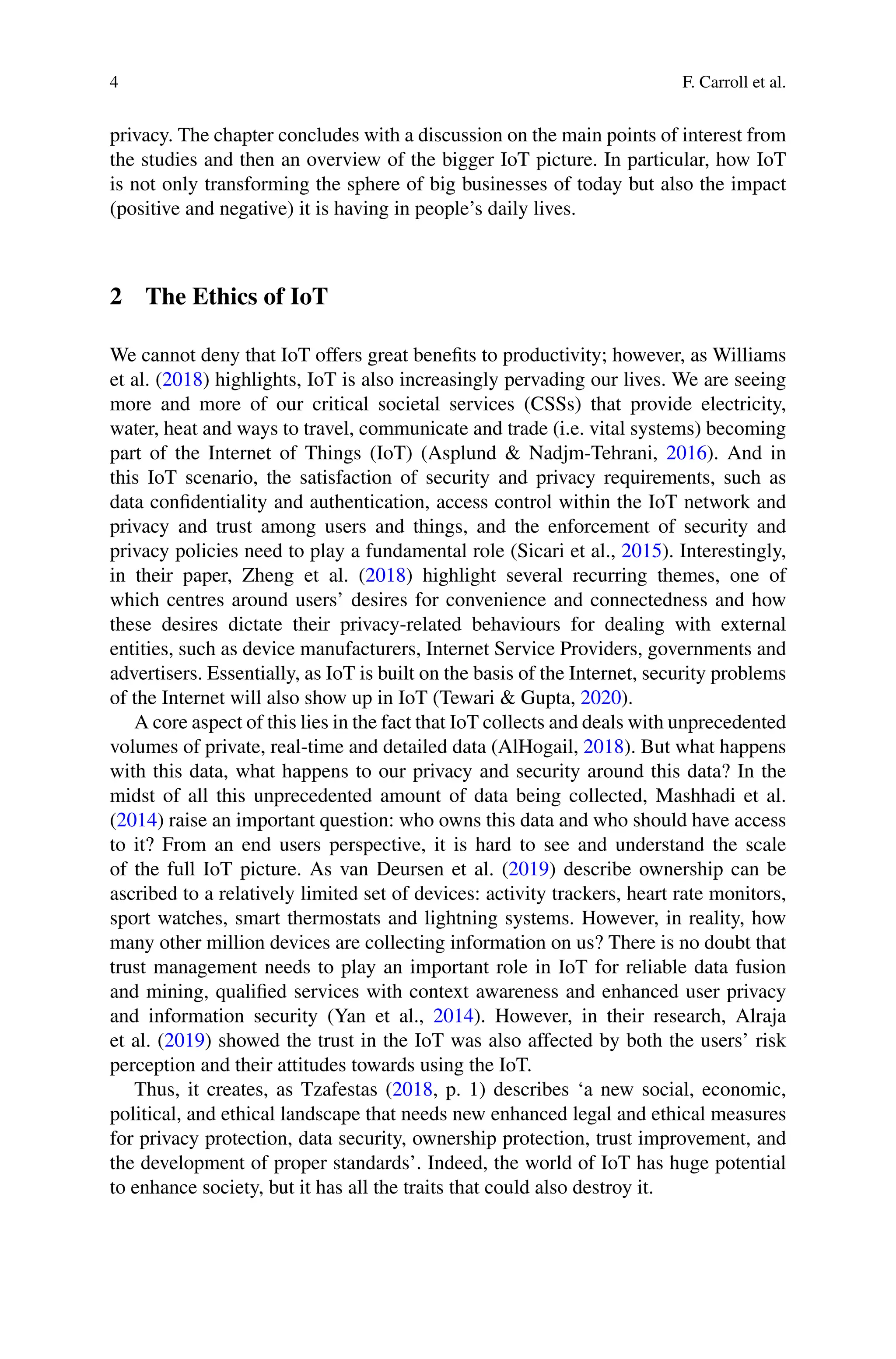 4 F. Carroll et al.
privacy. The chapter concludes with a discussion on the main points of interest from
the studies and then an overview of the bigger IoT picture. In particular, how IoT
is not only transforming the sphere of big businesses of today but also the impact
(positive and negative) it is having in people’s daily lives.
2 The Ethics of IoT
We cannot deny that IoT offers great benefits to productivity; however, as Williams
et al. (2018) highlights, IoT is also increasingly pervading our lives. We are seeing
more and more of our critical societal services (CSSs) that provide electricity,
water, heat and ways to travel, communicate and trade (i.e. vital systems) becoming
part of the Internet of Things (IoT) (Asplund  Nadjm-Tehrani, 2016). And in
this IoT scenario, the satisfaction of security and privacy requirements, such as
data confidentiality and authentication, access control within the IoT network and
privacy and trust among users and things, and the enforcement of security and
privacy policies need to play a fundamental role (Sicari et al., 2015). Interestingly,
in their paper, Zheng et al. (2018) highlight several recurring themes, one of
which centres around users’ desires for convenience and connectedness and how
these desires dictate their privacy-related behaviours for dealing with external
entities, such as device manufacturers, Internet Service Providers, governments and
advertisers. Essentially, as IoT is built on the basis of the Internet, security problems
of the Internet will also show up in IoT (Tewari  Gupta, 2020).
A core aspect of this lies in the fact that IoT collects and deals with unprecedented
volumes of private, real-time and detailed data (AlHogail, 2018). But what happens
with this data, what happens to our privacy and security around this data? In the
midst of all this unprecedented amount of data being collected, Mashhadi et al.
(2014) raise an important question: who owns this data and who should have access
to it? From an end users perspective, it is hard to see and understand the scale
of the full IoT picture. As van Deursen et al. (2019) describe ownership can be
ascribed to a relatively limited set of devices: activity trackers, heart rate monitors,
sport watches, smart thermostats and lightning systems. However, in reality, how
many other million devices are collecting information on us? There is no doubt that
trust management needs to play an important role in IoT for reliable data fusion
and mining, qualified services with context awareness and enhanced user privacy
and information security (Yan et al., 2014). However, in their research, Alraja
et al. (2019) showed the trust in the IoT was also affected by both the users’ risk
perception and their attitudes towards using the IoT.
Thus, it creates, as Tzafestas (2018, p. 1) describes ‘a new social, economic,
political, and ethical landscape that needs new enhanced legal and ethical measures
for privacy protection, data security, ownership protection, trust improvement, and
the development of proper standards’. Indeed, the world of IoT has huge potential
to enhance society, but it has all the traits that could also destroy it.
 