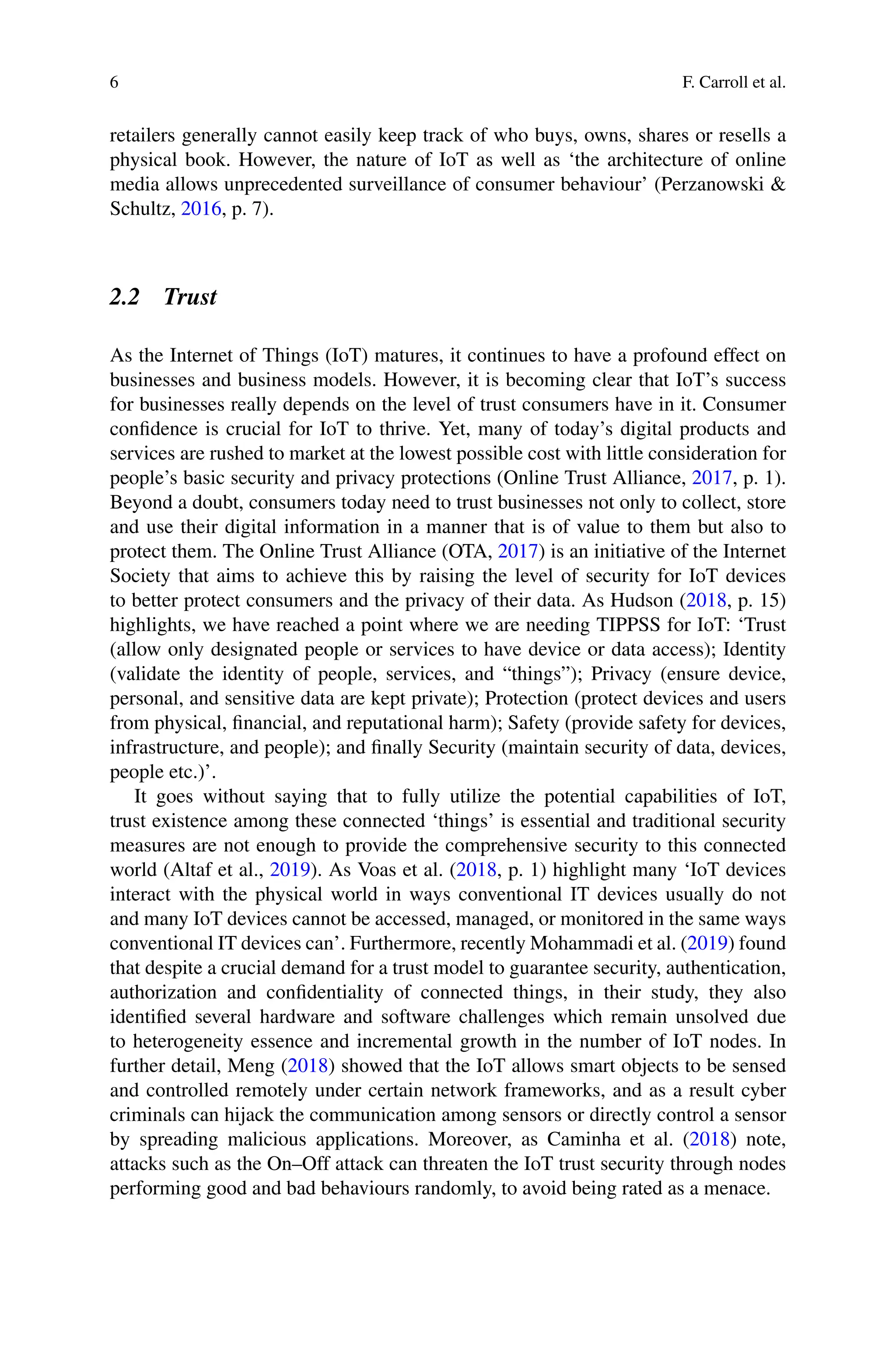 6 F. Carroll et al.
retailers generally cannot easily keep track of who buys, owns, shares or resells a
physical book. However, the nature of IoT as well as ‘the architecture of online
media allows unprecedented surveillance of consumer behaviour’ (Perzanowski 
Schultz, 2016, p. 7).
2.2 Trust
As the Internet of Things (IoT) matures, it continues to have a profound effect on
businesses and business models. However, it is becoming clear that IoT’s success
for businesses really depends on the level of trust consumers have in it. Consumer
confidence is crucial for IoT to thrive. Yet, many of today’s digital products and
services are rushed to market at the lowest possible cost with little consideration for
people’s basic security and privacy protections (Online Trust Alliance, 2017, p. 1).
Beyond a doubt, consumers today need to trust businesses not only to collect, store
and use their digital information in a manner that is of value to them but also to
protect them. The Online Trust Alliance (OTA, 2017) is an initiative of the Internet
Society that aims to achieve this by raising the level of security for IoT devices
to better protect consumers and the privacy of their data. As Hudson (2018, p. 15)
highlights, we have reached a point where we are needing TIPPSS for IoT: ‘Trust
(allow only designated people or services to have device or data access); Identity
(validate the identity of people, services, and “things”); Privacy (ensure device,
personal, and sensitive data are kept private); Protection (protect devices and users
from physical, financial, and reputational harm); Safety (provide safety for devices,
infrastructure, and people); and finally Security (maintain security of data, devices,
people etc.)’.
It goes without saying that to fully utilize the potential capabilities of IoT,
trust existence among these connected ‘things’ is essential and traditional security
measures are not enough to provide the comprehensive security to this connected
world (Altaf et al., 2019). As Voas et al. (2018, p. 1) highlight many ‘IoT devices
interact with the physical world in ways conventional IT devices usually do not
and many IoT devices cannot be accessed, managed, or monitored in the same ways
conventional IT devices can’. Furthermore, recently Mohammadi et al. (2019) found
that despite a crucial demand for a trust model to guarantee security, authentication,
authorization and confidentiality of connected things, in their study, they also
identified several hardware and software challenges which remain unsolved due
to heterogeneity essence and incremental growth in the number of IoT nodes. In
further detail, Meng (2018) showed that the IoT allows smart objects to be sensed
and controlled remotely under certain network frameworks, and as a result cyber
criminals can hijack the communication among sensors or directly control a sensor
by spreading malicious applications. Moreover, as Caminha et al. (2018) note,
attacks such as the On–Off attack can threaten the IoT trust security through nodes
performing good and bad behaviours randomly, to avoid being rated as a menace.
 