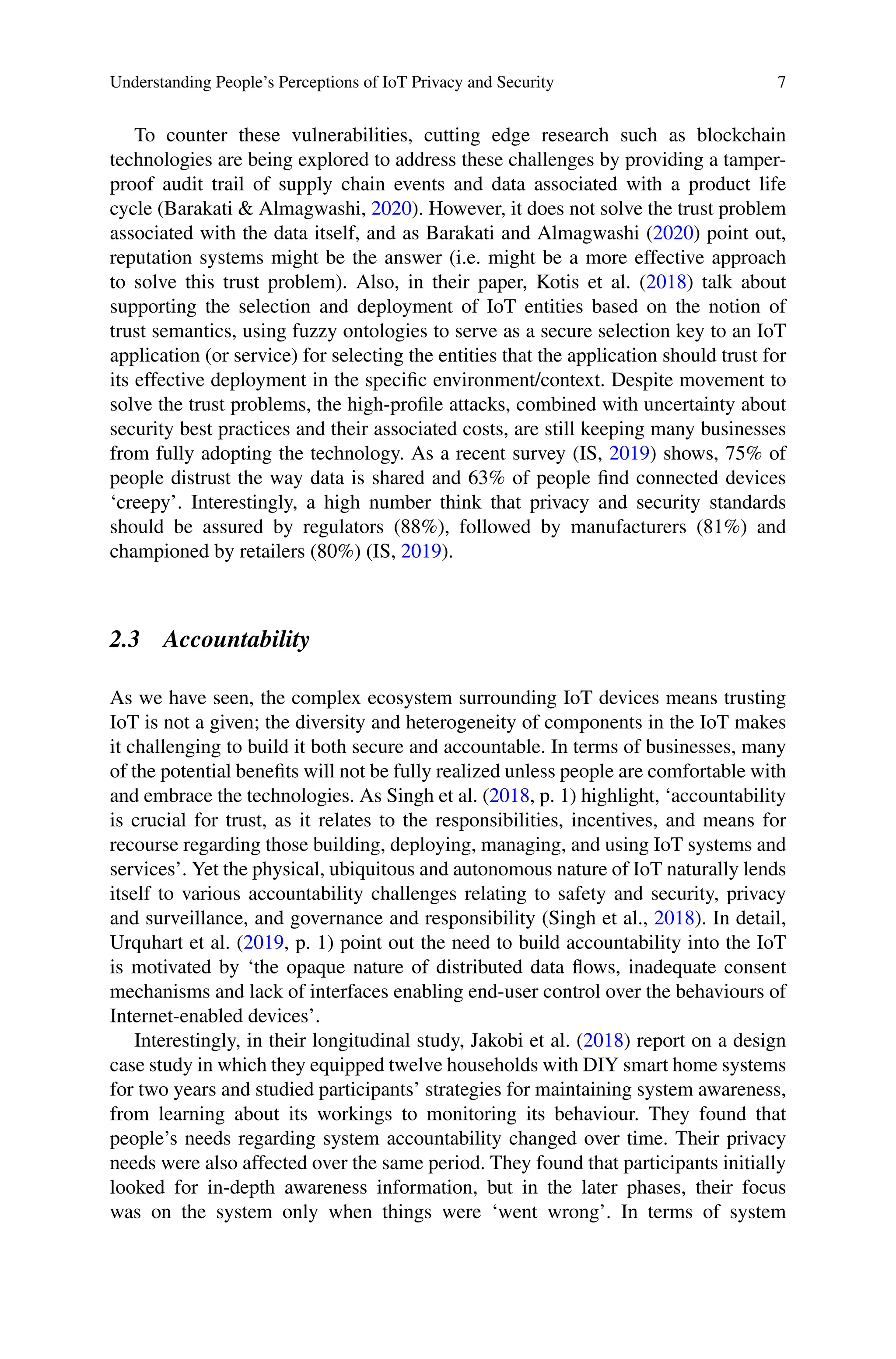 Understanding People’s Perceptions of IoT Privacy and Security 7
To counter these vulnerabilities, cutting edge research such as blockchain
technologies are being explored to address these challenges by providing a tamper-
proof audit trail of supply chain events and data associated with a product life
cycle (Barakati  Almagwashi, 2020). However, it does not solve the trust problem
associated with the data itself, and as Barakati and Almagwashi (2020) point out,
reputation systems might be the answer (i.e. might be a more effective approach
to solve this trust problem). Also, in their paper, Kotis et al. (2018) talk about
supporting the selection and deployment of IoT entities based on the notion of
trust semantics, using fuzzy ontologies to serve as a secure selection key to an IoT
application (or service) for selecting the entities that the application should trust for
its effective deployment in the specific environment/context. Despite movement to
solve the trust problems, the high-profile attacks, combined with uncertainty about
security best practices and their associated costs, are still keeping many businesses
from fully adopting the technology. As a recent survey (IS, 2019) shows, 75% of
people distrust the way data is shared and 63% of people find connected devices
‘creepy’. Interestingly, a high number think that privacy and security standards
should be assured by regulators (88%), followed by manufacturers (81%) and
championed by retailers (80%) (IS, 2019).
2.3 Accountability
As we have seen, the complex ecosystem surrounding IoT devices means trusting
IoT is not a given; the diversity and heterogeneity of components in the IoT makes
it challenging to build it both secure and accountable. In terms of businesses, many
of the potential benefits will not be fully realized unless people are comfortable with
and embrace the technologies. As Singh et al. (2018, p. 1) highlight, ‘accountability
is crucial for trust, as it relates to the responsibilities, incentives, and means for
recourse regarding those building, deploying, managing, and using IoT systems and
services’. Yet the physical, ubiquitous and autonomous nature of IoT naturally lends
itself to various accountability challenges relating to safety and security, privacy
and surveillance, and governance and responsibility (Singh et al., 2018). In detail,
Urquhart et al. (2019, p. 1) point out the need to build accountability into the IoT
is motivated by ‘the opaque nature of distributed data flows, inadequate consent
mechanisms and lack of interfaces enabling end-user control over the behaviours of
Internet-enabled devices’.
Interestingly, in their longitudinal study, Jakobi et al. (2018) report on a design
case study in which they equipped twelve households with DIY smart home systems
for two years and studied participants’ strategies for maintaining system awareness,
from learning about its workings to monitoring its behaviour. They found that
people’s needs regarding system accountability changed over time. Their privacy
needs were also affected over the same period. They found that participants initially
looked for in-depth awareness information, but in the later phases, their focus
was on the system only when things were ‘went wrong’. In terms of system
 