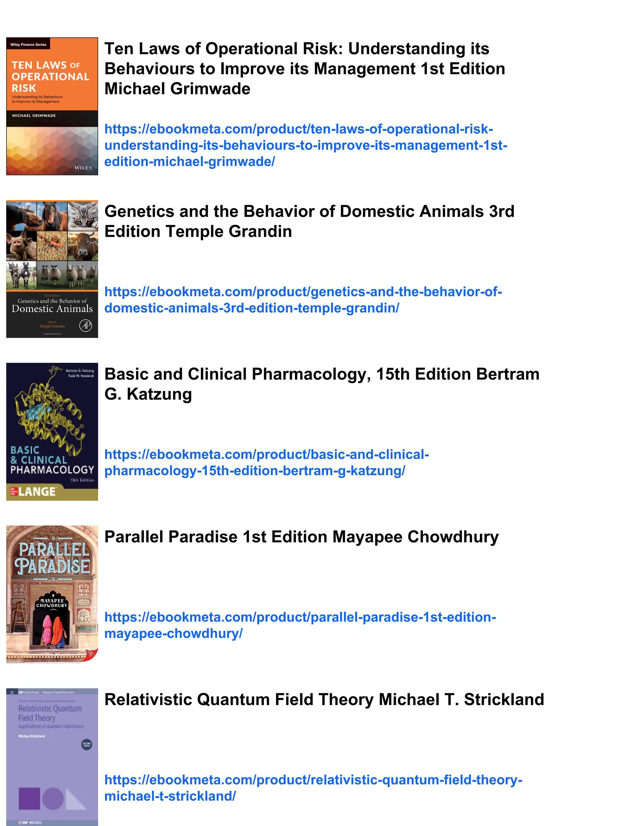 Ten Laws of Operational Risk: Understanding its
Behaviours to Improve its Management 1st Edition
Michael Grimwade
https://ebookmeta.com/product/ten-laws-of-operational-risk-
understanding-its-behaviours-to-improve-its-management-1st-
edition-michael-grimwade/
Genetics and the Behavior of Domestic Animals 3rd
Edition Temple Grandin
https://ebookmeta.com/product/genetics-and-the-behavior-of-
domestic-animals-3rd-edition-temple-grandin/
Basic and Clinical Pharmacology, 15th Edition Bertram
G. Katzung
https://ebookmeta.com/product/basic-and-clinical-
pharmacology-15th-edition-bertram-g-katzung/
Parallel Paradise 1st Edition Mayapee Chowdhury
https://ebookmeta.com/product/parallel-paradise-1st-edition-
mayapee-chowdhury/
Relativistic Quantum Field Theory Michael T. Strickland
https://ebookmeta.com/product/relativistic-quantum-field-theory-
michael-t-strickland/
 