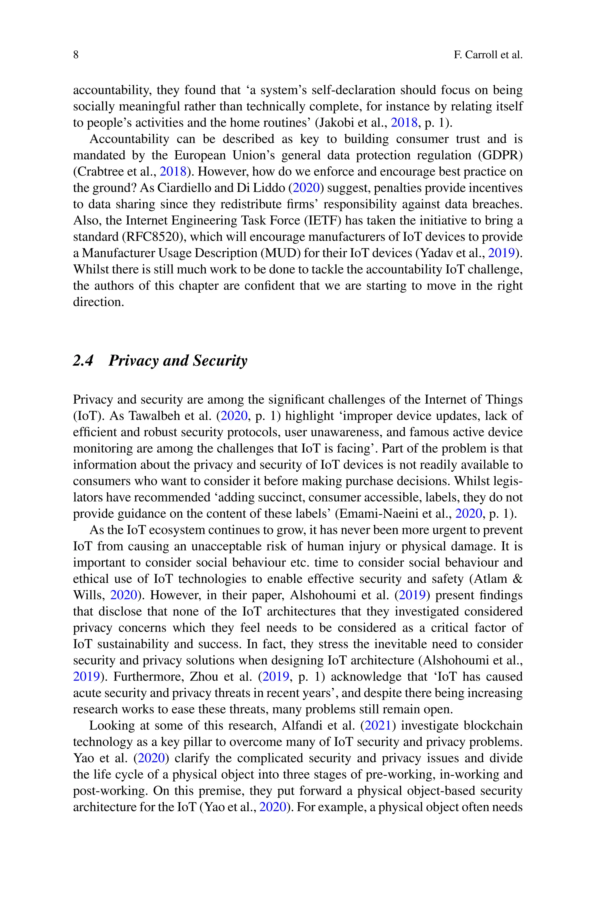 8 F. Carroll et al.
accountability, they found that ‘a system’s self-declaration should focus on being
socially meaningful rather than technically complete, for instance by relating itself
to people’s activities and the home routines’ (Jakobi et al., 2018, p. 1).
Accountability can be described as key to building consumer trust and is
mandated by the European Union’s general data protection regulation (GDPR)
(Crabtree et al., 2018). However, how do we enforce and encourage best practice on
the ground? As Ciardiello and Di Liddo (2020) suggest, penalties provide incentives
to data sharing since they redistribute firms’ responsibility against data breaches.
Also, the Internet Engineering Task Force (IETF) has taken the initiative to bring a
standard (RFC8520), which will encourage manufacturers of IoT devices to provide
a Manufacturer Usage Description (MUD) for their IoT devices (Yadav et al., 2019).
Whilst there is still much work to be done to tackle the accountability IoT challenge,
the authors of this chapter are confident that we are starting to move in the right
direction.
2.4 Privacy and Security
Privacy and security are among the significant challenges of the Internet of Things
(IoT). As Tawalbeh et al. (2020, p. 1) highlight ‘improper device updates, lack of
efficient and robust security protocols, user unawareness, and famous active device
monitoring are among the challenges that IoT is facing’. Part of the problem is that
information about the privacy and security of IoT devices is not readily available to
consumers who want to consider it before making purchase decisions. Whilst legis-
lators have recommended ‘adding succinct, consumer accessible, labels, they do not
provide guidance on the content of these labels’ (Emami-Naeini et al., 2020, p. 1).
As the IoT ecosystem continues to grow, it has never been more urgent to prevent
IoT from causing an unacceptable risk of human injury or physical damage. It is
important to consider social behaviour etc. time to consider social behaviour and
ethical use of IoT technologies to enable effective security and safety (Atlam 
Wills, 2020). However, in their paper, Alshohoumi et al. (2019) present findings
that disclose that none of the IoT architectures that they investigated considered
privacy concerns which they feel needs to be considered as a critical factor of
IoT sustainability and success. In fact, they stress the inevitable need to consider
security and privacy solutions when designing IoT architecture (Alshohoumi et al.,
2019). Furthermore, Zhou et al. (2019, p. 1) acknowledge that ‘IoT has caused
acute security and privacy threats in recent years’, and despite there being increasing
research works to ease these threats, many problems still remain open.
Looking at some of this research, Alfandi et al. (2021) investigate blockchain
technology as a key pillar to overcome many of IoT security and privacy problems.
Yao et al. (2020) clarify the complicated security and privacy issues and divide
the life cycle of a physical object into three stages of pre-working, in-working and
post-working. On this premise, they put forward a physical object-based security
architecture for the IoT (Yao et al., 2020). For example, a physical object often needs
 