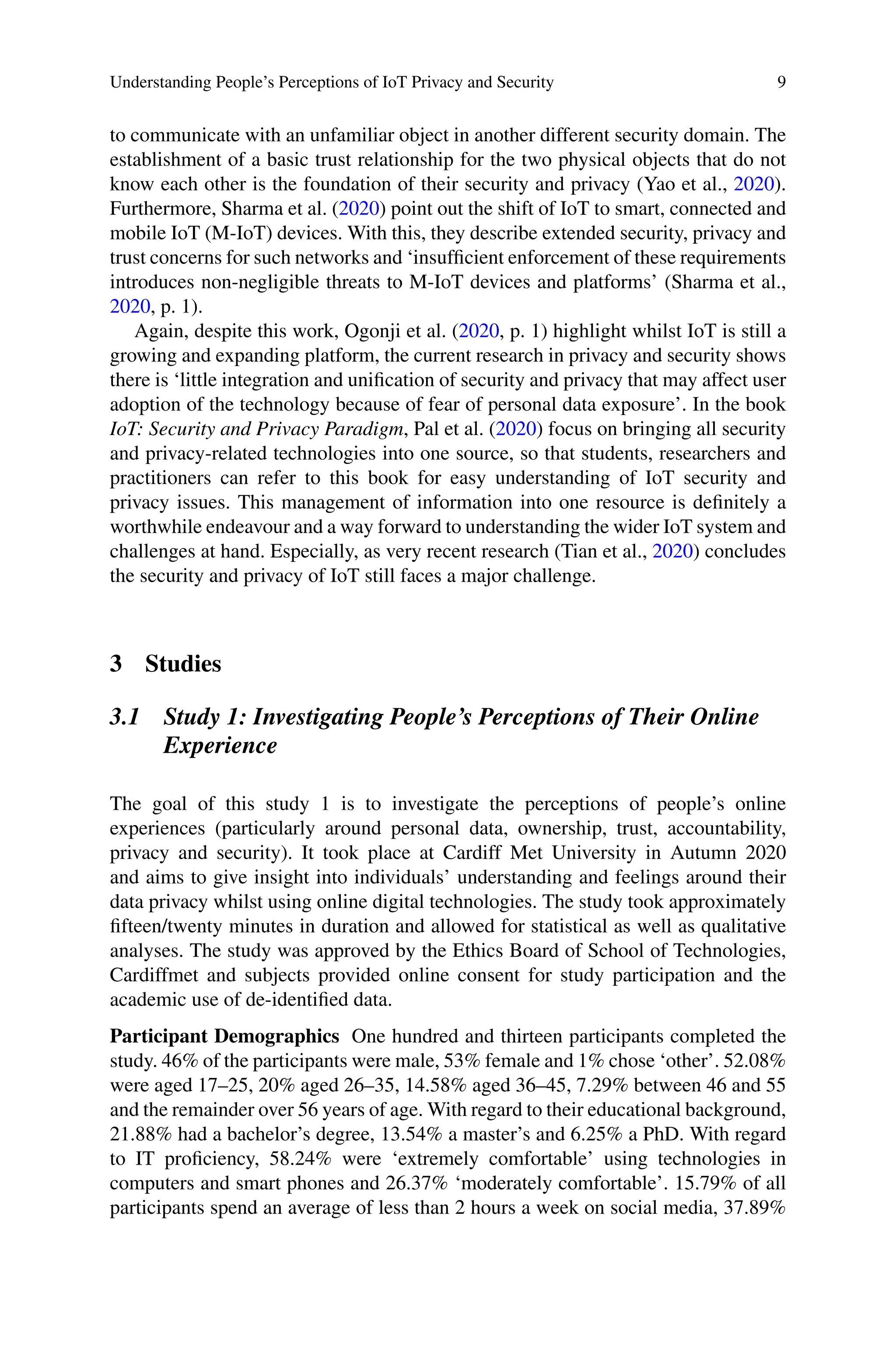 Understanding People’s Perceptions of IoT Privacy and Security 9
to communicate with an unfamiliar object in another different security domain. The
establishment of a basic trust relationship for the two physical objects that do not
know each other is the foundation of their security and privacy (Yao et al., 2020).
Furthermore, Sharma et al. (2020) point out the shift of IoT to smart, connected and
mobile IoT (M-IoT) devices. With this, they describe extended security, privacy and
trust concerns for such networks and ‘insufficient enforcement of these requirements
introduces non-negligible threats to M-IoT devices and platforms’ (Sharma et al.,
2020, p. 1).
Again, despite this work, Ogonji et al. (2020, p. 1) highlight whilst IoT is still a
growing and expanding platform, the current research in privacy and security shows
there is ‘little integration and unification of security and privacy that may affect user
adoption of the technology because of fear of personal data exposure’. In the book
IoT: Security and Privacy Paradigm, Pal et al. (2020) focus on bringing all security
and privacy-related technologies into one source, so that students, researchers and
practitioners can refer to this book for easy understanding of IoT security and
privacy issues. This management of information into one resource is definitely a
worthwhile endeavour and a way forward to understanding the wider IoT system and
challenges at hand. Especially, as very recent research (Tian et al., 2020) concludes
the security and privacy of IoT still faces a major challenge.
3 Studies
3.1 Study 1: Investigating People’s Perceptions of Their Online
Experience
The goal of this study 1 is to investigate the perceptions of people’s online
experiences (particularly around personal data, ownership, trust, accountability,
privacy and security). It took place at Cardiff Met University in Autumn 2020
and aims to give insight into individuals’ understanding and feelings around their
data privacy whilst using online digital technologies. The study took approximately
fifteen/twenty minutes in duration and allowed for statistical as well as qualitative
analyses. The study was approved by the Ethics Board of School of Technologies,
Cardiffmet and subjects provided online consent for study participation and the
academic use of de-identified data.
Participant Demographics One hundred and thirteen participants completed the
study. 46% of the participants were male, 53% female and 1% chose ‘other’. 52.08%
were aged 17–25, 20% aged 26–35, 14.58% aged 36–45, 7.29% between 46 and 55
and the remainder over 56 years of age. With regard to their educational background,
21.88% had a bachelor’s degree, 13.54% a master’s and 6.25% a PhD. With regard
to IT proficiency, 58.24% were ‘extremely comfortable’ using technologies in
computers and smart phones and 26.37% ‘moderately comfortable’. 15.79% of all
participants spend an average of less than 2 hours a week on social media, 37.89%
 