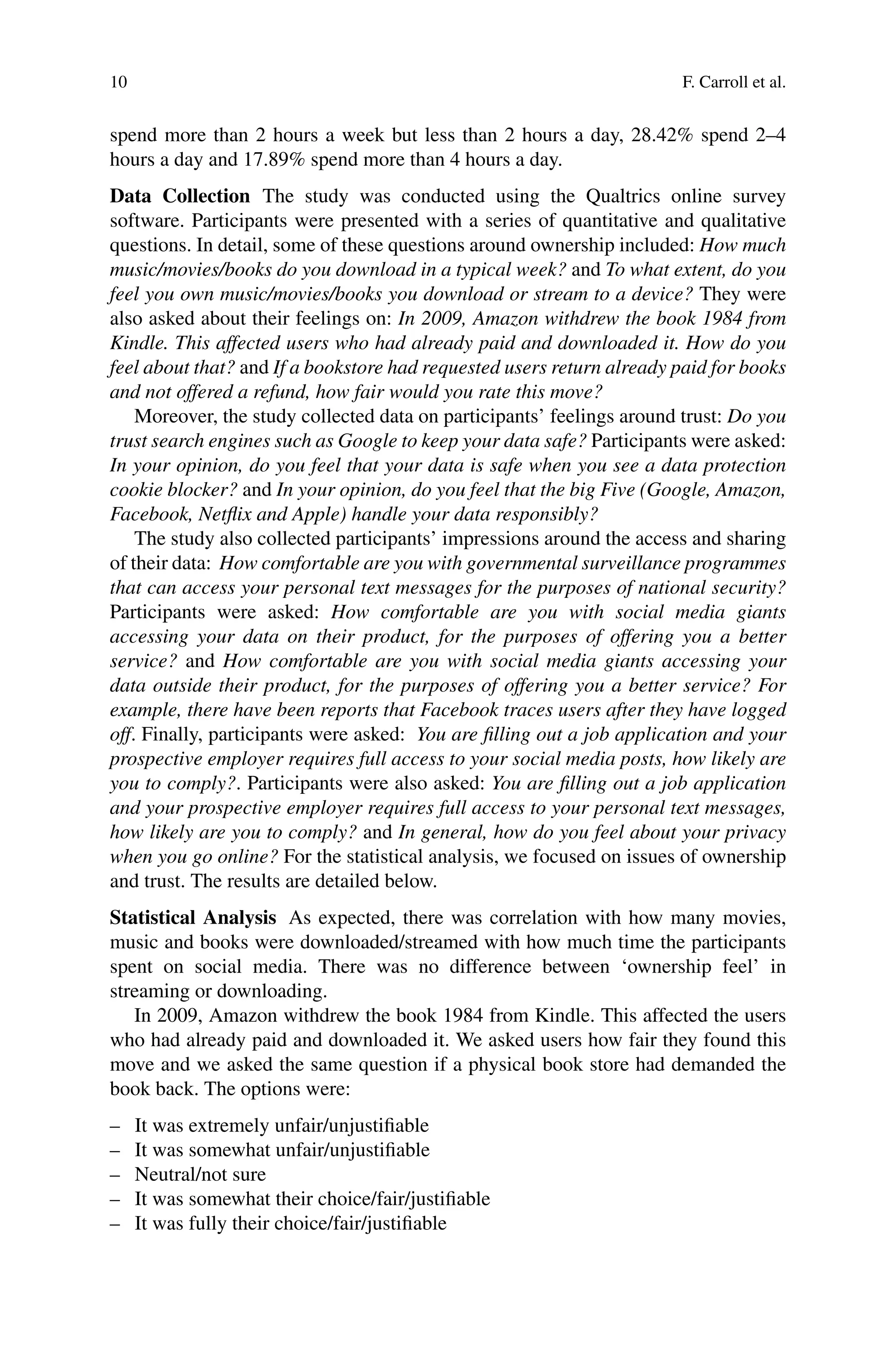 10 F. Carroll et al.
spend more than 2 hours a week but less than 2 hours a day, 28.42% spend 2–4
hours a day and 17.89% spend more than 4 hours a day.
Data Collection The study was conducted using the Qualtrics online survey
software. Participants were presented with a series of quantitative and qualitative
questions. In detail, some of these questions around ownership included: How much
music/movies/books do you download in a typical week? and To what extent, do you
feel you own music/movies/books you download or stream to a device? They were
also asked about their feelings on: In 2009, Amazon withdrew the book 1984 from
Kindle. This affected users who had already paid and downloaded it. How do you
feel about that? and If a bookstore had requested users return already paid for books
and not offered a refund, how fair would you rate this move?
Moreover, the study collected data on participants’ feelings around trust: Do you
trust search engines such as Google to keep your data safe? Participants were asked:
In your opinion, do you feel that your data is safe when you see a data protection
cookie blocker? and In your opinion, do you feel that the big Five (Google, Amazon,
Facebook, Netflix and Apple) handle your data responsibly?
The study also collected participants’ impressions around the access and sharing
of their data: How comfortable are you with governmental surveillance programmes
that can access your personal text messages for the purposes of national security?
Participants were asked: How comfortable are you with social media giants
accessing your data on their product, for the purposes of offering you a better
service? and How comfortable are you with social media giants accessing your
data outside their product, for the purposes of offering you a better service? For
example, there have been reports that Facebook traces users after they have logged
off. Finally, participants were asked: You are filling out a job application and your
prospective employer requires full access to your social media posts, how likely are
you to comply?. Participants were also asked: You are filling out a job application
and your prospective employer requires full access to your personal text messages,
how likely are you to comply? and In general, how do you feel about your privacy
when you go online? For the statistical analysis, we focused on issues of ownership
and trust. The results are detailed below.
Statistical Analysis As expected, there was correlation with how many movies,
music and books were downloaded/streamed with how much time the participants
spent on social media. There was no difference between ‘ownership feel’ in
streaming or downloading.
In 2009, Amazon withdrew the book 1984 from Kindle. This affected the users
who had already paid and downloaded it. We asked users how fair they found this
move and we asked the same question if a physical book store had demanded the
book back. The options were:
– It was extremely unfair/unjustifiable
– It was somewhat unfair/unjustifiable
– Neutral/not sure
– It was somewhat their choice/fair/justifiable
– It was fully their choice/fair/justifiable
 