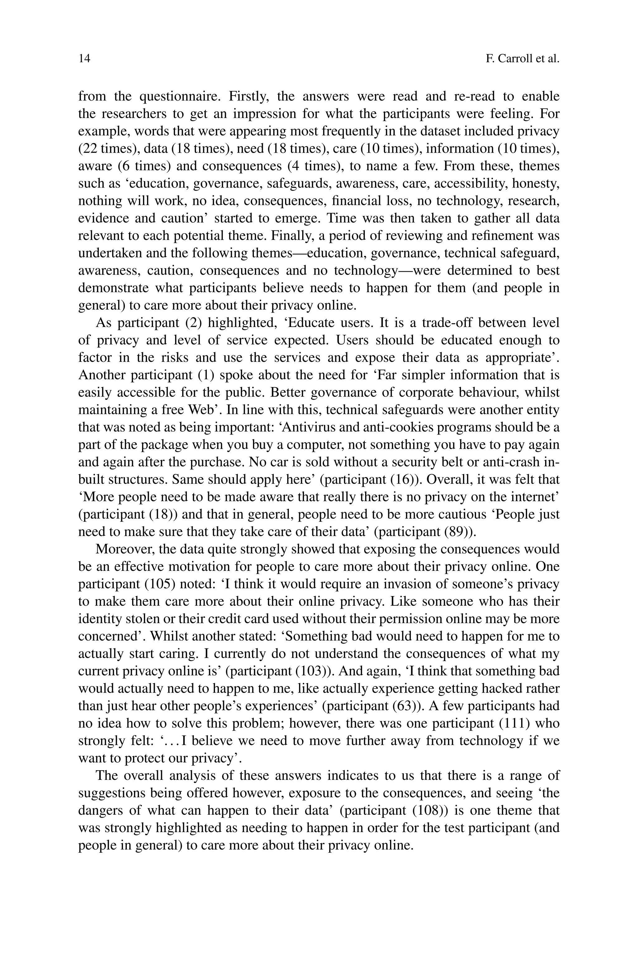 14 F. Carroll et al.
from the questionnaire. Firstly, the answers were read and re-read to enable
the researchers to get an impression for what the participants were feeling. For
example, words that were appearing most frequently in the dataset included privacy
(22 times), data (18 times), need (18 times), care (10 times), information (10 times),
aware (6 times) and consequences (4 times), to name a few. From these, themes
such as ‘education, governance, safeguards, awareness, care, accessibility, honesty,
nothing will work, no idea, consequences, financial loss, no technology, research,
evidence and caution’ started to emerge. Time was then taken to gather all data
relevant to each potential theme. Finally, a period of reviewing and refinement was
undertaken and the following themes—education, governance, technical safeguard,
awareness, caution, consequences and no technology—were determined to best
demonstrate what participants believe needs to happen for them (and people in
general) to care more about their privacy online.
As participant (2) highlighted, ‘Educate users. It is a trade-off between level
of privacy and level of service expected. Users should be educated enough to
factor in the risks and use the services and expose their data as appropriate’.
Another participant (1) spoke about the need for ‘Far simpler information that is
easily accessible for the public. Better governance of corporate behaviour, whilst
maintaining a free Web’. In line with this, technical safeguards were another entity
that was noted as being important: ‘Antivirus and anti-cookies programs should be a
part of the package when you buy a computer, not something you have to pay again
and again after the purchase. No car is sold without a security belt or anti-crash in-
built structures. Same should apply here’ (participant (16)). Overall, it was felt that
‘More people need to be made aware that really there is no privacy on the internet’
(participant (18)) and that in general, people need to be more cautious ‘People just
need to make sure that they take care of their data’ (participant (89)).
Moreover, the data quite strongly showed that exposing the consequences would
be an effective motivation for people to care more about their privacy online. One
participant (105) noted: ‘I think it would require an invasion of someone’s privacy
to make them care more about their online privacy. Like someone who has their
identity stolen or their credit card used without their permission online may be more
concerned’. Whilst another stated: ‘Something bad would need to happen for me to
actually start caring. I currently do not understand the consequences of what my
current privacy online is’ (participant (103)). And again, ‘I think that something bad
would actually need to happen to me, like actually experience getting hacked rather
than just hear other people’s experiences’ (participant (63)). A few participants had
no idea how to solve this problem; however, there was one participant (111) who
strongly felt: ‘. . . I believe we need to move further away from technology if we
want to protect our privacy’.
The overall analysis of these answers indicates to us that there is a range of
suggestions being offered however, exposure to the consequences, and seeing ‘the
dangers of what can happen to their data’ (participant (108)) is one theme that
was strongly highlighted as needing to happen in order for the test participant (and
people in general) to care more about their privacy online.
 