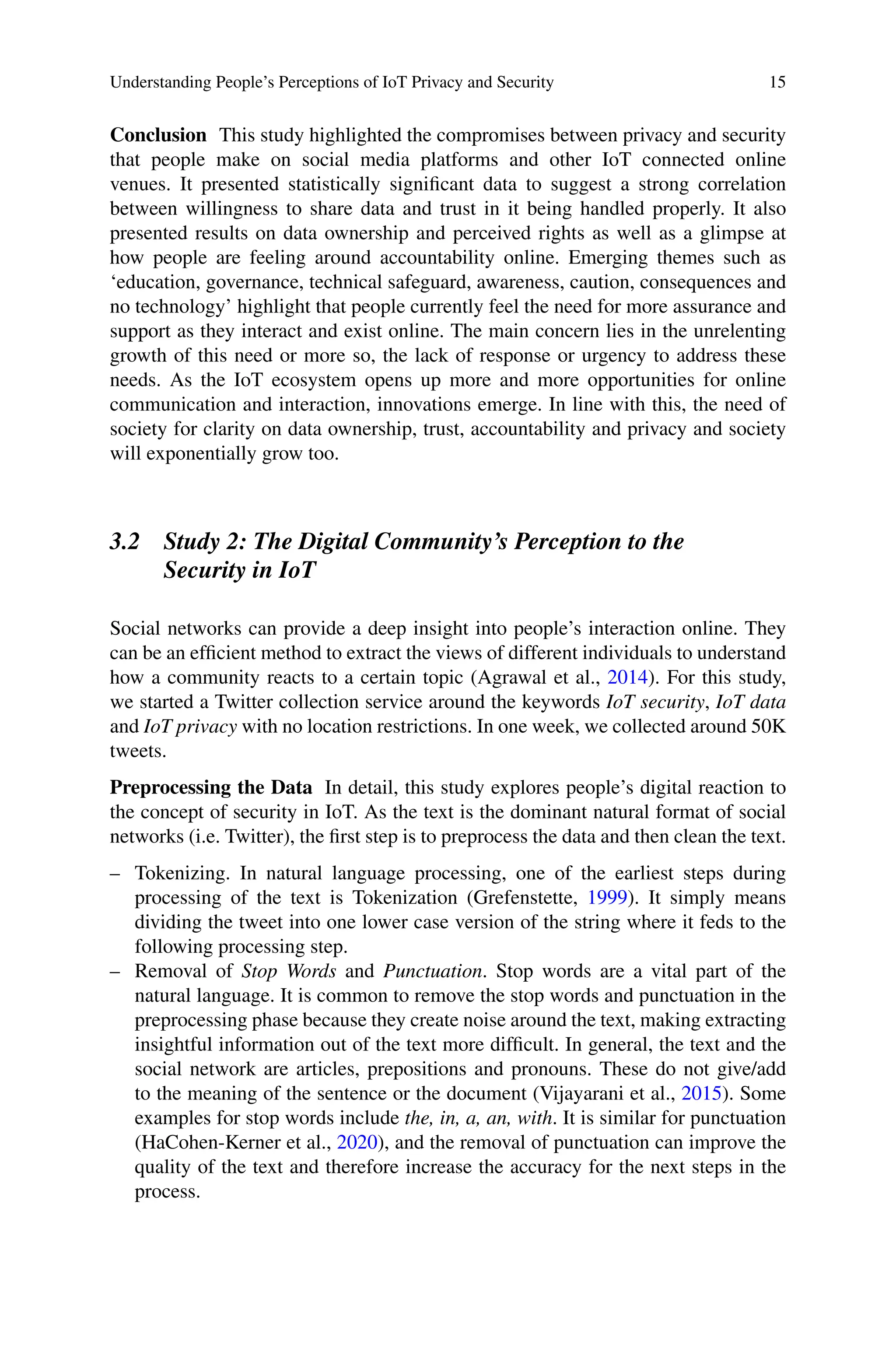 Understanding People’s Perceptions of IoT Privacy and Security 15
Conclusion This study highlighted the compromises between privacy and security
that people make on social media platforms and other IoT connected online
venues. It presented statistically significant data to suggest a strong correlation
between willingness to share data and trust in it being handled properly. It also
presented results on data ownership and perceived rights as well as a glimpse at
how people are feeling around accountability online. Emerging themes such as
‘education, governance, technical safeguard, awareness, caution, consequences and
no technology’ highlight that people currently feel the need for more assurance and
support as they interact and exist online. The main concern lies in the unrelenting
growth of this need or more so, the lack of response or urgency to address these
needs. As the IoT ecosystem opens up more and more opportunities for online
communication and interaction, innovations emerge. In line with this, the need of
society for clarity on data ownership, trust, accountability and privacy and society
will exponentially grow too.
3.2 Study 2: The Digital Community’s Perception to the
Security in IoT
Social networks can provide a deep insight into people’s interaction online. They
can be an efficient method to extract the views of different individuals to understand
how a community reacts to a certain topic (Agrawal et al., 2014). For this study,
we started a Twitter collection service around the keywords IoT security, IoT data
and IoT privacy with no location restrictions. In one week, we collected around 50K
tweets.
Preprocessing the Data In detail, this study explores people’s digital reaction to
the concept of security in IoT. As the text is the dominant natural format of social
networks (i.e. Twitter), the first step is to preprocess the data and then clean the text.
– Tokenizing. In natural language processing, one of the earliest steps during
processing of the text is Tokenization (Grefenstette, 1999). It simply means
dividing the tweet into one lower case version of the string where it feds to the
following processing step.
– Removal of Stop Words and Punctuation. Stop words are a vital part of the
natural language. It is common to remove the stop words and punctuation in the
preprocessing phase because they create noise around the text, making extracting
insightful information out of the text more difficult. In general, the text and the
social network are articles, prepositions and pronouns. These do not give/add
to the meaning of the sentence or the document (Vijayarani et al., 2015). Some
examples for stop words include the, in, a, an, with. It is similar for punctuation
(HaCohen-Kerner et al., 2020), and the removal of punctuation can improve the
quality of the text and therefore increase the accuracy for the next steps in the
process.
 