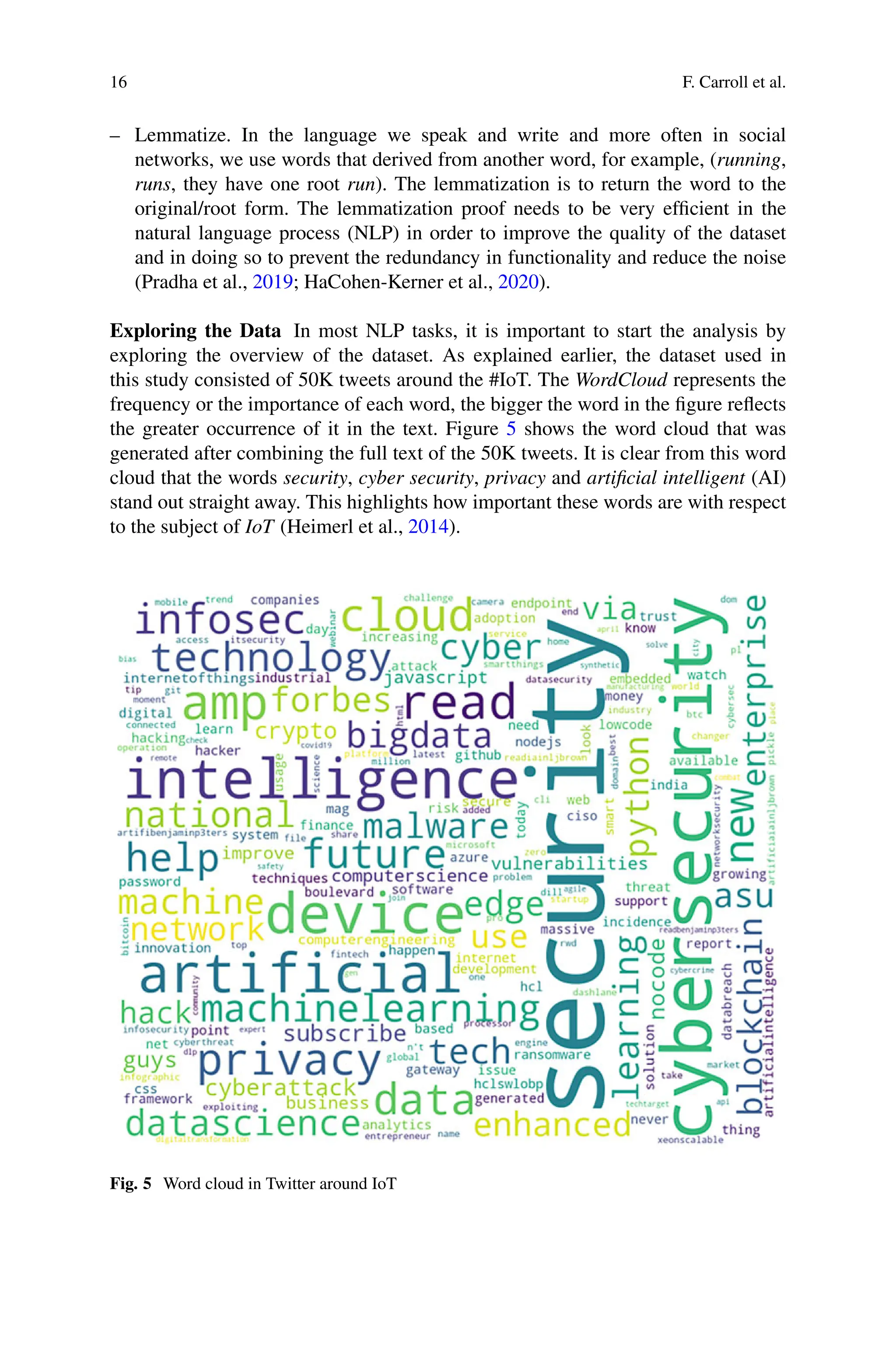 16 F. Carroll et al.
– Lemmatize. In the language we speak and write and more often in social
networks, we use words that derived from another word, for example, (running,
runs, they have one root run). The lemmatization is to return the word to the
original/root form. The lemmatization proof needs to be very efficient in the
natural language process (NLP) in order to improve the quality of the dataset
and in doing so to prevent the redundancy in functionality and reduce the noise
(Pradha et al., 2019; HaCohen-Kerner et al., 2020).
Exploring the Data In most NLP tasks, it is important to start the analysis by
exploring the overview of the dataset. As explained earlier, the dataset used in
this study consisted of 50K tweets around the #IoT. The WordCloud represents the
frequency or the importance of each word, the bigger the word in the figure reflects
the greater occurrence of it in the text. Figure 5 shows the word cloud that was
generated after combining the full text of the 50K tweets. It is clear from this word
cloud that the words security, cyber security, privacy and artificial intelligent (AI)
stand out straight away. This highlights how important these words are with respect
to the subject of IoT (Heimerl et al., 2014).
Fig. 5 Word cloud in Twitter around IoT
 