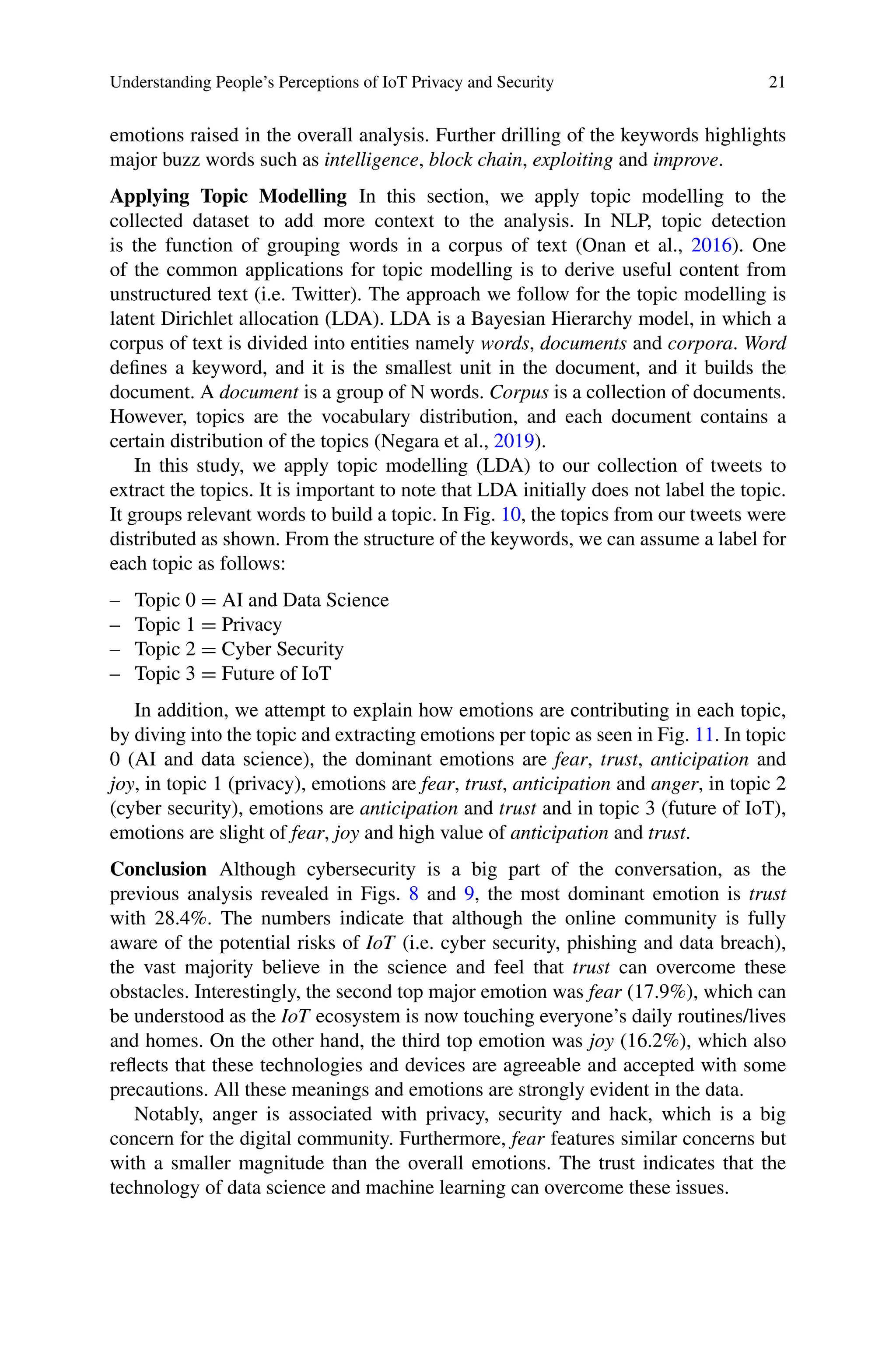 Understanding People’s Perceptions of IoT Privacy and Security 21
emotions raised in the overall analysis. Further drilling of the keywords highlights
major buzz words such as intelligence, block chain, exploiting and improve.
Applying Topic Modelling In this section, we apply topic modelling to the
collected dataset to add more context to the analysis. In NLP, topic detection
is the function of grouping words in a corpus of text (Onan et al., 2016). One
of the common applications for topic modelling is to derive useful content from
unstructured text (i.e. Twitter). The approach we follow for the topic modelling is
latent Dirichlet allocation (LDA). LDA is a Bayesian Hierarchy model, in which a
corpus of text is divided into entities namely words, documents and corpora. Word
defines a keyword, and it is the smallest unit in the document, and it builds the
document. A document is a group of N words. Corpus is a collection of documents.
However, topics are the vocabulary distribution, and each document contains a
certain distribution of the topics (Negara et al., 2019).
In this study, we apply topic modelling (LDA) to our collection of tweets to
extract the topics. It is important to note that LDA initially does not label the topic.
It groups relevant words to build a topic. In Fig. 10, the topics from our tweets were
distributed as shown. From the structure of the keywords, we can assume a label for
each topic as follows:
– Topic 0 = AI and Data Science
– Topic 1 = Privacy
– Topic 2 = Cyber Security
– Topic 3 = Future of IoT
In addition, we attempt to explain how emotions are contributing in each topic,
by diving into the topic and extracting emotions per topic as seen in Fig. 11. In topic
0 (AI and data science), the dominant emotions are fear, trust, anticipation and
joy, in topic 1 (privacy), emotions are fear, trust, anticipation and anger, in topic 2
(cyber security), emotions are anticipation and trust and in topic 3 (future of IoT),
emotions are slight of fear, joy and high value of anticipation and trust.
Conclusion Although cybersecurity is a big part of the conversation, as the
previous analysis revealed in Figs. 8 and 9, the most dominant emotion is trust
with 28.4%. The numbers indicate that although the online community is fully
aware of the potential risks of IoT (i.e. cyber security, phishing and data breach),
the vast majority believe in the science and feel that trust can overcome these
obstacles. Interestingly, the second top major emotion was fear (17.9%), which can
be understood as the IoT ecosystem is now touching everyone’s daily routines/lives
and homes. On the other hand, the third top emotion was joy (16.2%), which also
reflects that these technologies and devices are agreeable and accepted with some
precautions. All these meanings and emotions are strongly evident in the data.
Notably, anger is associated with privacy, security and hack, which is a big
concern for the digital community. Furthermore, fear features similar concerns but
with a smaller magnitude than the overall emotions. The trust indicates that the
technology of data science and machine learning can overcome these issues.
 