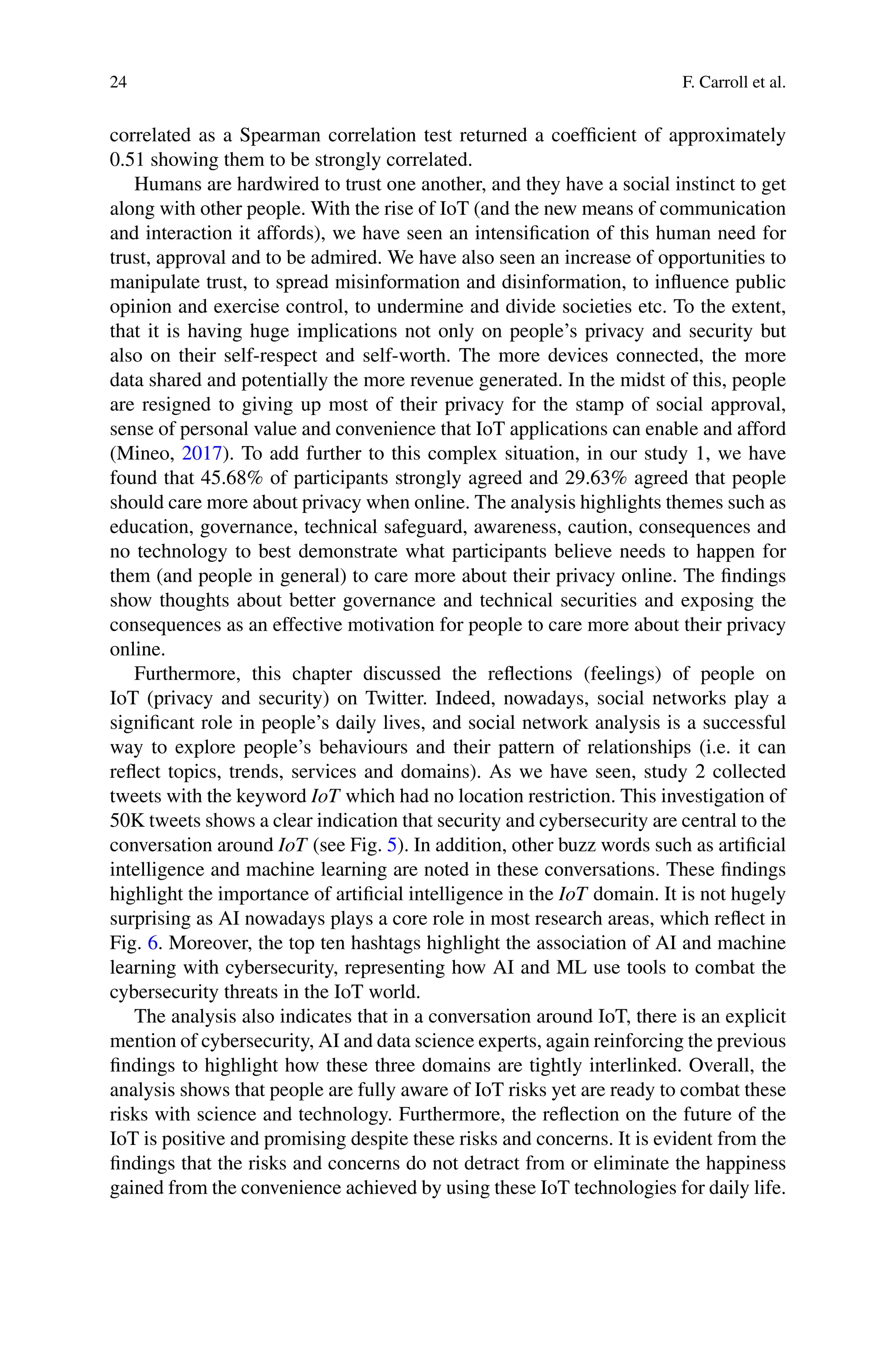 24 F. Carroll et al.
correlated as a Spearman correlation test returned a coefficient of approximately
0.51 showing them to be strongly correlated.
Humans are hardwired to trust one another, and they have a social instinct to get
along with other people. With the rise of IoT (and the new means of communication
and interaction it affords), we have seen an intensification of this human need for
trust, approval and to be admired. We have also seen an increase of opportunities to
manipulate trust, to spread misinformation and disinformation, to influence public
opinion and exercise control, to undermine and divide societies etc. To the extent,
that it is having huge implications not only on people’s privacy and security but
also on their self-respect and self-worth. The more devices connected, the more
data shared and potentially the more revenue generated. In the midst of this, people
are resigned to giving up most of their privacy for the stamp of social approval,
sense of personal value and convenience that IoT applications can enable and afford
(Mineo, 2017). To add further to this complex situation, in our study 1, we have
found that 45.68% of participants strongly agreed and 29.63% agreed that people
should care more about privacy when online. The analysis highlights themes such as
education, governance, technical safeguard, awareness, caution, consequences and
no technology to best demonstrate what participants believe needs to happen for
them (and people in general) to care more about their privacy online. The findings
show thoughts about better governance and technical securities and exposing the
consequences as an effective motivation for people to care more about their privacy
online.
Furthermore, this chapter discussed the reflections (feelings) of people on
IoT (privacy and security) on Twitter. Indeed, nowadays, social networks play a
significant role in people’s daily lives, and social network analysis is a successful
way to explore people’s behaviours and their pattern of relationships (i.e. it can
reflect topics, trends, services and domains). As we have seen, study 2 collected
tweets with the keyword IoT which had no location restriction. This investigation of
50K tweets shows a clear indication that security and cybersecurity are central to the
conversation around IoT (see Fig. 5). In addition, other buzz words such as artificial
intelligence and machine learning are noted in these conversations. These findings
highlight the importance of artificial intelligence in the IoT domain. It is not hugely
surprising as AI nowadays plays a core role in most research areas, which reflect in
Fig. 6. Moreover, the top ten hashtags highlight the association of AI and machine
learning with cybersecurity, representing how AI and ML use tools to combat the
cybersecurity threats in the IoT world.
The analysis also indicates that in a conversation around IoT, there is an explicit
mention of cybersecurity, AI and data science experts, again reinforcing the previous
findings to highlight how these three domains are tightly interlinked. Overall, the
analysis shows that people are fully aware of IoT risks yet are ready to combat these
risks with science and technology. Furthermore, the reflection on the future of the
IoT is positive and promising despite these risks and concerns. It is evident from the
findings that the risks and concerns do not detract from or eliminate the happiness
gained from the convenience achieved by using these IoT technologies for daily life.
 