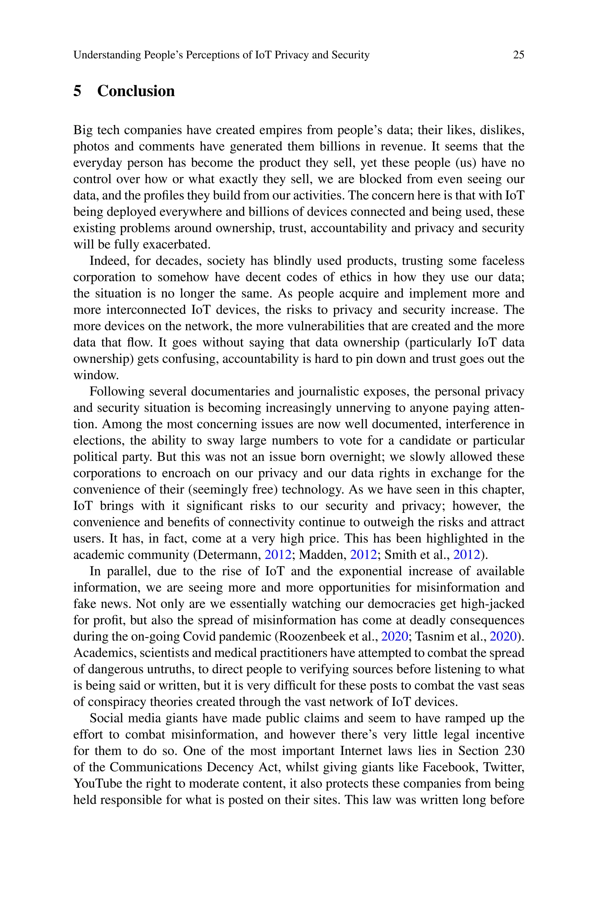 Understanding People’s Perceptions of IoT Privacy and Security 25
5 Conclusion
Big tech companies have created empires from people’s data; their likes, dislikes,
photos and comments have generated them billions in revenue. It seems that the
everyday person has become the product they sell, yet these people (us) have no
control over how or what exactly they sell, we are blocked from even seeing our
data, and the profiles they build from our activities. The concern here is that with IoT
being deployed everywhere and billions of devices connected and being used, these
existing problems around ownership, trust, accountability and privacy and security
will be fully exacerbated.
Indeed, for decades, society has blindly used products, trusting some faceless
corporation to somehow have decent codes of ethics in how they use our data;
the situation is no longer the same. As people acquire and implement more and
more interconnected IoT devices, the risks to privacy and security increase. The
more devices on the network, the more vulnerabilities that are created and the more
data that flow. It goes without saying that data ownership (particularly IoT data
ownership) gets confusing, accountability is hard to pin down and trust goes out the
window.
Following several documentaries and journalistic exposes, the personal privacy
and security situation is becoming increasingly unnerving to anyone paying atten-
tion. Among the most concerning issues are now well documented, interference in
elections, the ability to sway large numbers to vote for a candidate or particular
political party. But this was not an issue born overnight; we slowly allowed these
corporations to encroach on our privacy and our data rights in exchange for the
convenience of their (seemingly free) technology. As we have seen in this chapter,
IoT brings with it significant risks to our security and privacy; however, the
convenience and benefits of connectivity continue to outweigh the risks and attract
users. It has, in fact, come at a very high price. This has been highlighted in the
academic community (Determann, 2012; Madden, 2012; Smith et al., 2012).
In parallel, due to the rise of IoT and the exponential increase of available
information, we are seeing more and more opportunities for misinformation and
fake news. Not only are we essentially watching our democracies get high-jacked
for profit, but also the spread of misinformation has come at deadly consequences
during the on-going Covid pandemic (Roozenbeek et al., 2020; Tasnim et al., 2020).
Academics, scientists and medical practitioners have attempted to combat the spread
of dangerous untruths, to direct people to verifying sources before listening to what
is being said or written, but it is very difficult for these posts to combat the vast seas
of conspiracy theories created through the vast network of IoT devices.
Social media giants have made public claims and seem to have ramped up the
effort to combat misinformation, and however there’s very little legal incentive
for them to do so. One of the most important Internet laws lies in Section 230
of the Communications Decency Act, whilst giving giants like Facebook, Twitter,
YouTube the right to moderate content, it also protects these companies from being
held responsible for what is posted on their sites. This law was written long before
 