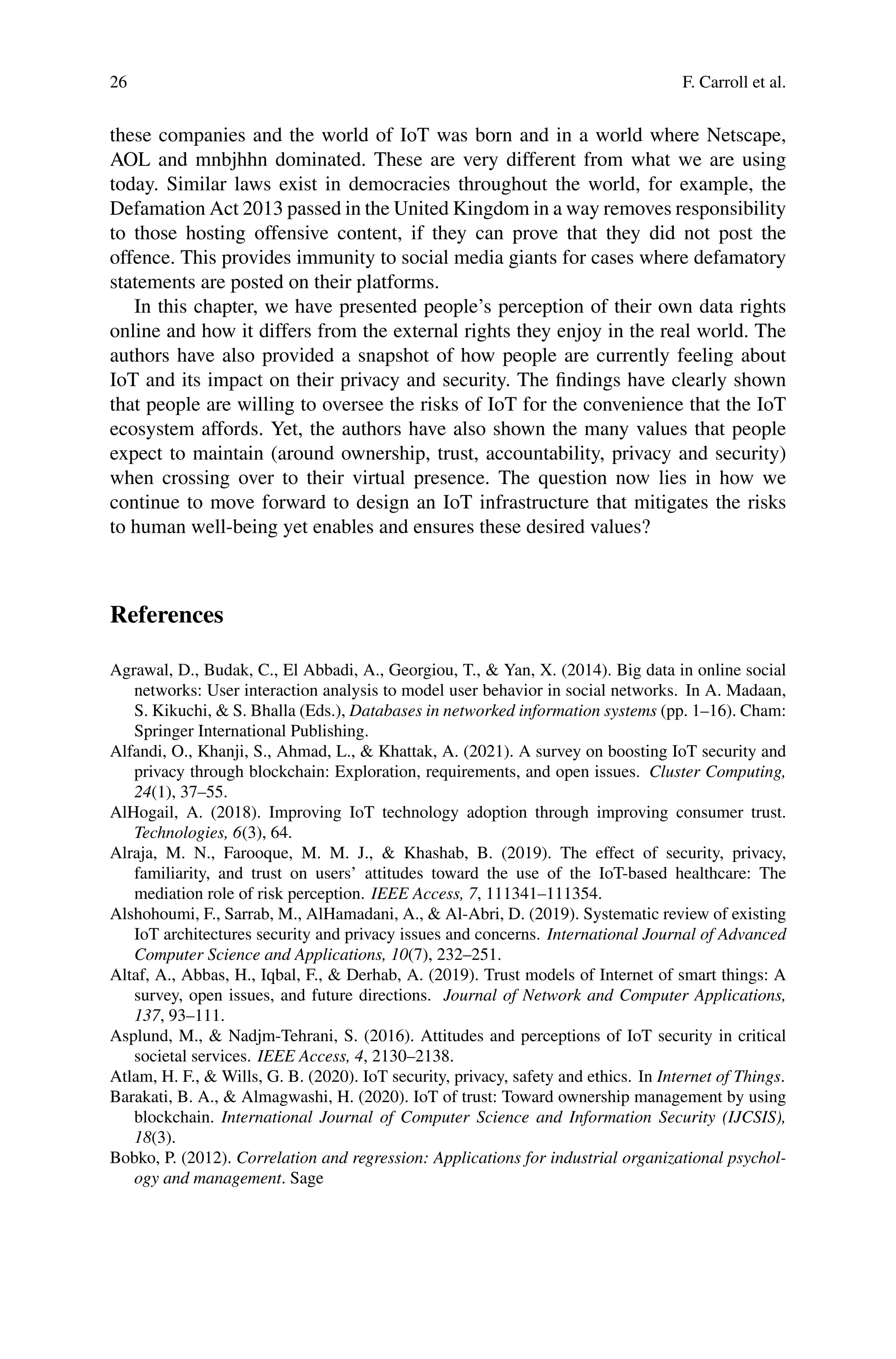 26 F. Carroll et al.
these companies and the world of IoT was born and in a world where Netscape,
AOL and mnbjhhn dominated. These are very different from what we are using
today. Similar laws exist in democracies throughout the world, for example, the
Defamation Act 2013 passed in the United Kingdom in a way removes responsibility
to those hosting offensive content, if they can prove that they did not post the
offence. This provides immunity to social media giants for cases where defamatory
statements are posted on their platforms.
In this chapter, we have presented people’s perception of their own data rights
online and how it differs from the external rights they enjoy in the real world. The
authors have also provided a snapshot of how people are currently feeling about
IoT and its impact on their privacy and security. The findings have clearly shown
that people are willing to oversee the risks of IoT for the convenience that the IoT
ecosystem affords. Yet, the authors have also shown the many values that people
expect to maintain (around ownership, trust, accountability, privacy and security)
when crossing over to their virtual presence. The question now lies in how we
continue to move forward to design an IoT infrastructure that mitigates the risks
to human well-being yet enables and ensures these desired values?
References
Agrawal, D., Budak, C., El Abbadi, A., Georgiou, T.,  Yan, X. (2014). Big data in online social
networks: User interaction analysis to model user behavior in social networks. In A. Madaan,
S. Kikuchi,  S. Bhalla (Eds.), Databases in networked information systems (pp. 1–16). Cham:
Springer International Publishing.
Alfandi, O., Khanji, S., Ahmad, L.,  Khattak, A. (2021). A survey on boosting IoT security and
privacy through blockchain: Exploration, requirements, and open issues. Cluster Computing,
24(1), 37–55.
AlHogail, A. (2018). Improving IoT technology adoption through improving consumer trust.
Technologies, 6(3), 64.
Alraja, M. N., Farooque, M. M. J.,  Khashab, B. (2019). The effect of security, privacy,
familiarity, and trust on users’ attitudes toward the use of the IoT-based healthcare: The
mediation role of risk perception. IEEE Access, 7, 111341–111354.
Alshohoumi, F., Sarrab, M., AlHamadani, A.,  Al-Abri, D. (2019). Systematic review of existing
IoT architectures security and privacy issues and concerns. International Journal of Advanced
Computer Science and Applications, 10(7), 232–251.
Altaf, A., Abbas, H., Iqbal, F.,  Derhab, A. (2019). Trust models of Internet of smart things: A
survey, open issues, and future directions. Journal of Network and Computer Applications,
137, 93–111.
Asplund, M.,  Nadjm-Tehrani, S. (2016). Attitudes and perceptions of IoT security in critical
societal services. IEEE Access, 4, 2130–2138.
Atlam, H. F.,  Wills, G. B. (2020). IoT security, privacy, safety and ethics. In Internet of Things.
Barakati, B. A.,  Almagwashi, H. (2020). IoT of trust: Toward ownership management by using
blockchain. International Journal of Computer Science and Information Security (IJCSIS),
18(3).
Bobko, P. (2012). Correlation and regression: Applications for industrial organizational psychol-
ogy and management. Sage
 