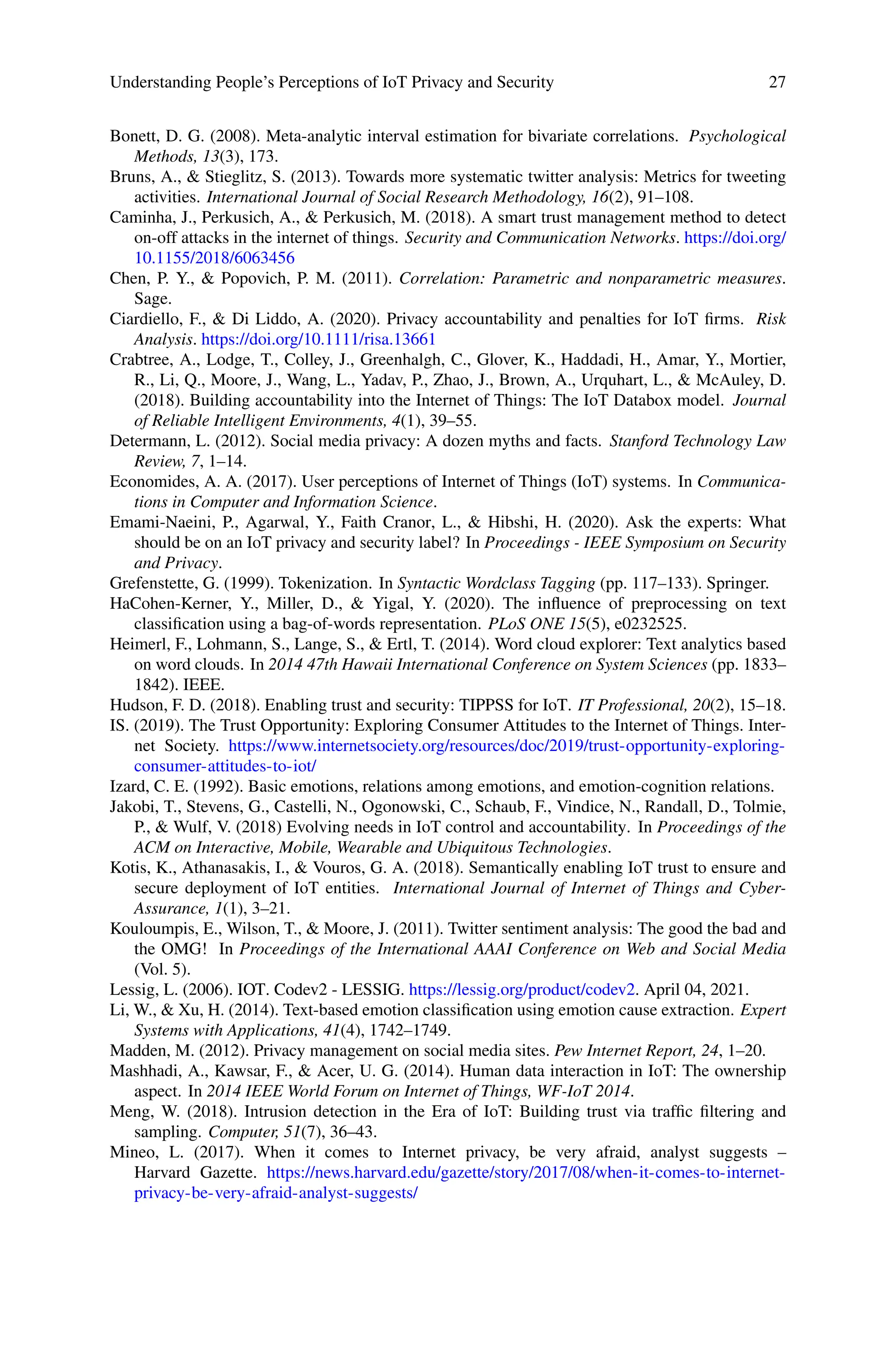 Understanding People’s Perceptions of IoT Privacy and Security 27
Bonett, D. G. (2008). Meta-analytic interval estimation for bivariate correlations. Psychological
Methods, 13(3), 173.
Bruns, A.,  Stieglitz, S. (2013). Towards more systematic twitter analysis: Metrics for tweeting
activities. International Journal of Social Research Methodology, 16(2), 91–108.
Caminha, J., Perkusich, A.,  Perkusich, M. (2018). A smart trust management method to detect
on-off attacks in the internet of things. Security and Communication Networks. https://doi.org/
10.1155/2018/6063456
Chen, P. Y.,  Popovich, P. M. (2011). Correlation: Parametric and nonparametric measures.
Sage.
Ciardiello, F.,  Di Liddo, A. (2020). Privacy accountability and penalties for IoT firms. Risk
Analysis. https://doi.org/10.1111/risa.13661
Crabtree, A., Lodge, T., Colley, J., Greenhalgh, C., Glover, K., Haddadi, H., Amar, Y., Mortier,
R., Li, Q., Moore, J., Wang, L., Yadav, P., Zhao, J., Brown, A., Urquhart, L.,  McAuley, D.
(2018). Building accountability into the Internet of Things: The IoT Databox model. Journal
of Reliable Intelligent Environments, 4(1), 39–55.
Determann, L. (2012). Social media privacy: A dozen myths and facts. Stanford Technology Law
Review, 7, 1–14.
Economides, A. A. (2017). User perceptions of Internet of Things (IoT) systems. In Communica-
tions in Computer and Information Science.
Emami-Naeini, P., Agarwal, Y., Faith Cranor, L.,  Hibshi, H. (2020). Ask the experts: What
should be on an IoT privacy and security label? In Proceedings - IEEE Symposium on Security
and Privacy.
Grefenstette, G. (1999). Tokenization. In Syntactic Wordclass Tagging (pp. 117–133). Springer.
HaCohen-Kerner, Y., Miller, D.,  Yigal, Y. (2020). The influence of preprocessing on text
classification using a bag-of-words representation. PLoS ONE 15(5), e0232525.
Heimerl, F., Lohmann, S., Lange, S.,  Ertl, T. (2014). Word cloud explorer: Text analytics based
on word clouds. In 2014 47th Hawaii International Conference on System Sciences (pp. 1833–
1842). IEEE.
Hudson, F. D. (2018). Enabling trust and security: TIPPSS for IoT. IT Professional, 20(2), 15–18.
IS. (2019). The Trust Opportunity: Exploring Consumer Attitudes to the Internet of Things. Inter-
net Society. https://www.internetsociety.org/resources/doc/2019/trust-opportunity-exploring-
consumer-attitudes-to-iot/
Izard, C. E. (1992). Basic emotions, relations among emotions, and emotion-cognition relations.
Jakobi, T., Stevens, G., Castelli, N., Ogonowski, C., Schaub, F., Vindice, N., Randall, D., Tolmie,
P.,  Wulf, V. (2018) Evolving needs in IoT control and accountability. In Proceedings of the
ACM on Interactive, Mobile, Wearable and Ubiquitous Technologies.
Kotis, K., Athanasakis, I.,  Vouros, G. A. (2018). Semantically enabling IoT trust to ensure and
secure deployment of IoT entities. International Journal of Internet of Things and Cyber-
Assurance, 1(1), 3–21.
Kouloumpis, E., Wilson, T.,  Moore, J. (2011). Twitter sentiment analysis: The good the bad and
the OMG! In Proceedings of the International AAAI Conference on Web and Social Media
(Vol. 5).
Lessig, L. (2006). IOT. Codev2 - LESSIG. https://lessig.org/product/codev2. April 04, 2021.
Li, W.,  Xu, H. (2014). Text-based emotion classification using emotion cause extraction. Expert
Systems with Applications, 41(4), 1742–1749.
Madden, M. (2012). Privacy management on social media sites. Pew Internet Report, 24, 1–20.
Mashhadi, A., Kawsar, F.,  Acer, U. G. (2014). Human data interaction in IoT: The ownership
aspect. In 2014 IEEE World Forum on Internet of Things, WF-IoT 2014.
Meng, W. (2018). Intrusion detection in the Era of IoT: Building trust via traffic filtering and
sampling. Computer, 51(7), 36–43.
Mineo, L. (2017). When it comes to Internet privacy, be very afraid, analyst suggests –
Harvard Gazette. https://news.harvard.edu/gazette/story/2017/08/when-it-comes-to-internet-
privacy-be-very-afraid-analyst-suggests/
 