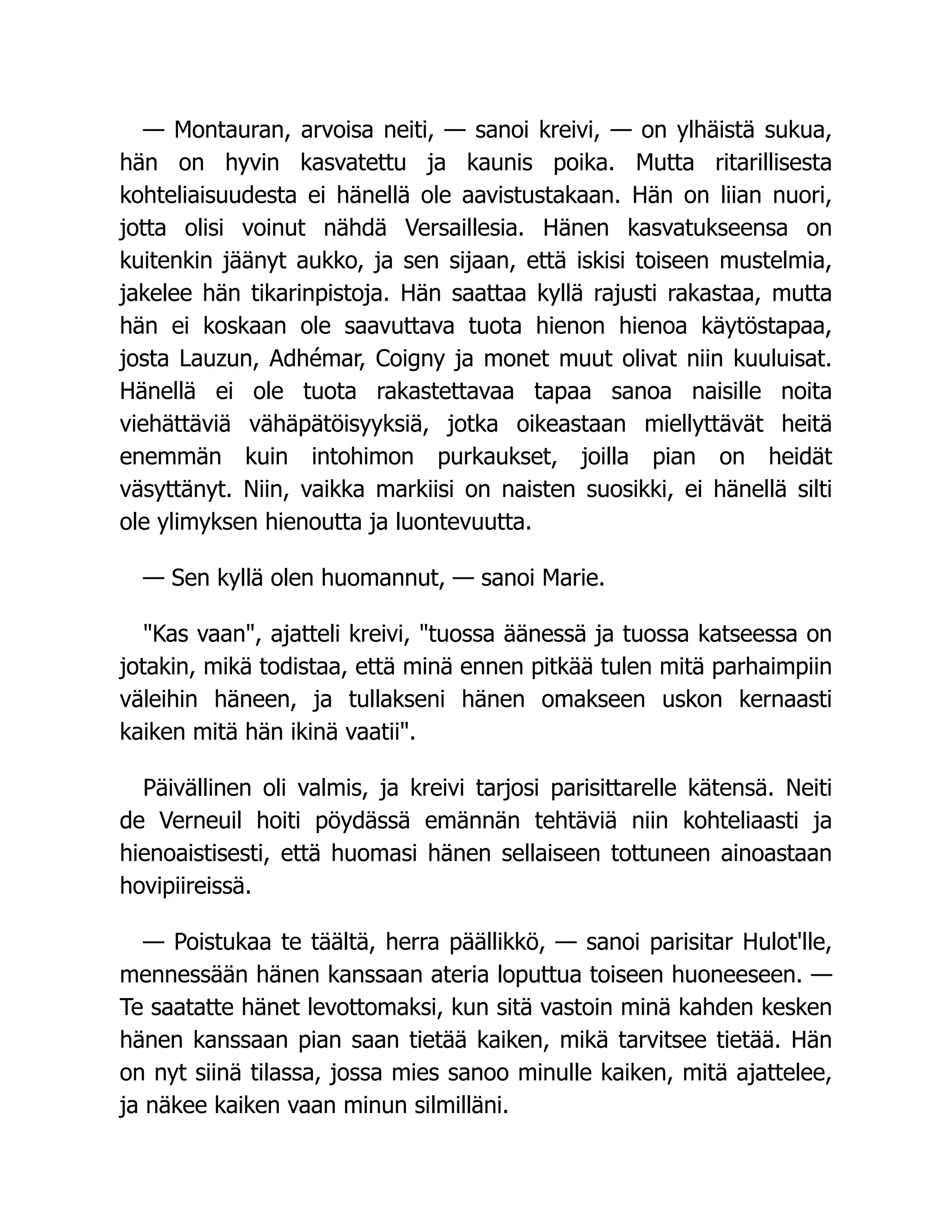 — Montauran, arvoisa neiti, — sanoi kreivi, — on ylhäistä sukua,
hän on hyvin kasvatettu ja kaunis poika. Mutta ritarillisesta
kohteliaisuudesta ei hänellä ole aavistustakaan. Hän on liian nuori,
jotta olisi voinut nähdä Versaillesia. Hänen kasvatukseensa on
kuitenkin jäänyt aukko, ja sen sijaan, että iskisi toiseen mustelmia,
jakelee hän tikarinpistoja. Hän saattaa kyllä rajusti rakastaa, mutta
hän ei koskaan ole saavuttava tuota hienon hienoa käytöstapaa,
josta Lauzun, Adhémar, Coigny ja monet muut olivat niin kuuluisat.
Hänellä ei ole tuota rakastettavaa tapaa sanoa naisille noita
viehättäviä vähäpätöisyyksiä, jotka oikeastaan miellyttävät heitä
enemmän kuin intohimon purkaukset, joilla pian on heidät
väsyttänyt. Niin, vaikka markiisi on naisten suosikki, ei hänellä silti
ole ylimyksen hienoutta ja luontevuutta.
— Sen kyllä olen huomannut, — sanoi Marie.
Kas vaan, ajatteli kreivi, tuossa äänessä ja tuossa katseessa on
jotakin, mikä todistaa, että minä ennen pitkää tulen mitä parhaimpiin
väleihin häneen, ja tullakseni hänen omakseen uskon kernaasti
kaiken mitä hän ikinä vaatii.
Päivällinen oli valmis, ja kreivi tarjosi parisittarelle kätensä. Neiti
de Verneuil hoiti pöydässä emännän tehtäviä niin kohteliaasti ja
hienoaistisesti, että huomasi hänen sellaiseen tottuneen ainoastaan
hovipiireissä.
— Poistukaa te täältä, herra päällikkö, — sanoi parisitar Hulot'lle,
mennessään hänen kanssaan ateria loputtua toiseen huoneeseen. —
Te saatatte hänet levottomaksi, kun sitä vastoin minä kahden kesken
hänen kanssaan pian saan tietää kaiken, mikä tarvitsee tietää. Hän
on nyt siinä tilassa, jossa mies sanoo minulle kaiken, mitä ajattelee,
ja näkee kaiken vaan minun silmilläni.
 