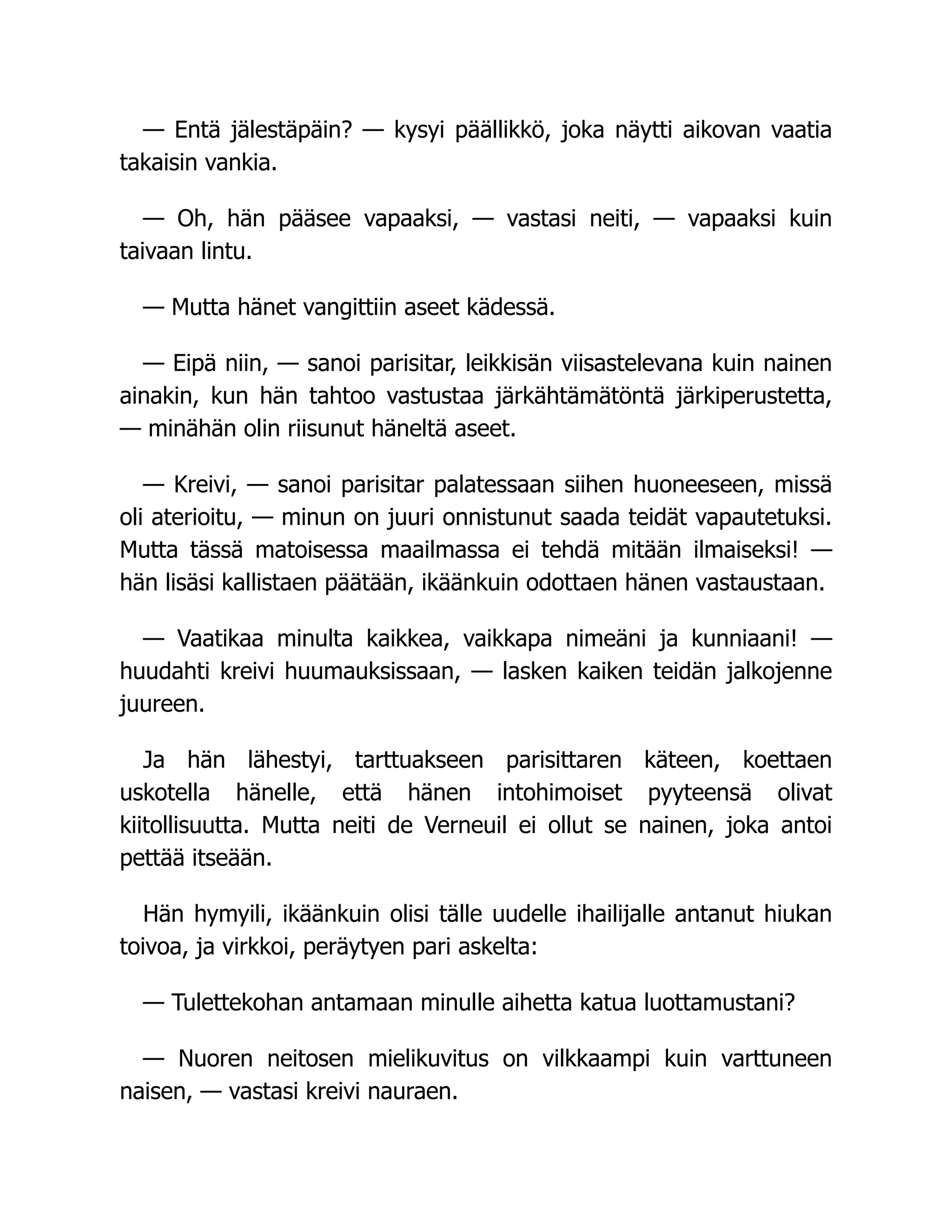 — Entä jälestäpäin? — kysyi päällikkö, joka näytti aikovan vaatia
takaisin vankia.
— Oh, hän pääsee vapaaksi, — vastasi neiti, — vapaaksi kuin
taivaan lintu.
— Mutta hänet vangittiin aseet kädessä.
— Eipä niin, — sanoi parisitar, leikkisän viisastelevana kuin nainen
ainakin, kun hän tahtoo vastustaa järkähtämätöntä järkiperustetta,
— minähän olin riisunut häneltä aseet.
— Kreivi, — sanoi parisitar palatessaan siihen huoneeseen, missä
oli aterioitu, — minun on juuri onnistunut saada teidät vapautetuksi.
Mutta tässä matoisessa maailmassa ei tehdä mitään ilmaiseksi! —
hän lisäsi kallistaen päätään, ikäänkuin odottaen hänen vastaustaan.
— Vaatikaa minulta kaikkea, vaikkapa nimeäni ja kunniaani! —
huudahti kreivi huumauksissaan, — lasken kaiken teidän jalkojenne
juureen.
Ja hän lähestyi, tarttuakseen parisittaren käteen, koettaen
uskotella hänelle, että hänen intohimoiset pyyteensä olivat
kiitollisuutta. Mutta neiti de Verneuil ei ollut se nainen, joka antoi
pettää itseään.
Hän hymyili, ikäänkuin olisi tälle uudelle ihailijalle antanut hiukan
toivoa, ja virkkoi, peräytyen pari askelta:
— Tulettekohan antamaan minulle aihetta katua luottamustani?
— Nuoren neitosen mielikuvitus on vilkkaampi kuin varttuneen
naisen, — vastasi kreivi nauraen.
 