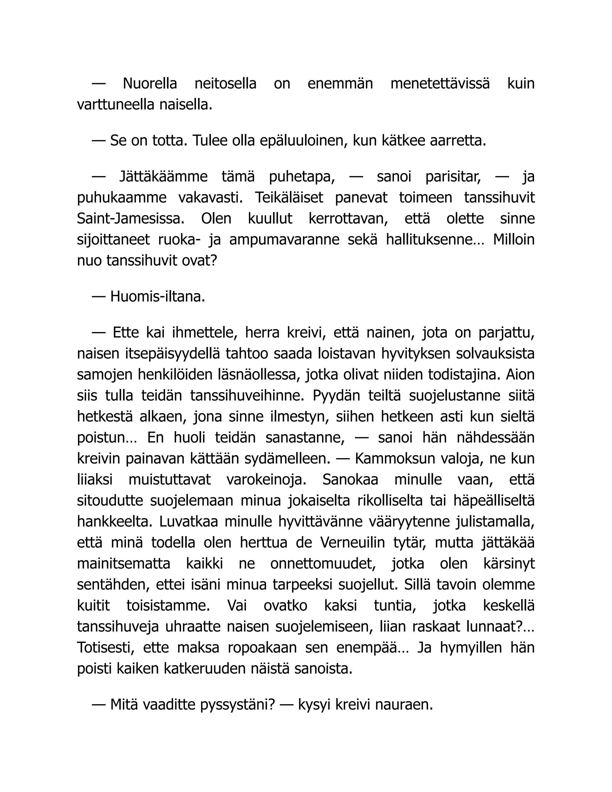 — Nuorella neitosella on enemmän menetettävissä kuin
varttuneella naisella.
— Se on totta. Tulee olla epäluuloinen, kun kätkee aarretta.
— Jättäkäämme tämä puhetapa, — sanoi parisitar, — ja
puhukaamme vakavasti. Teikäläiset panevat toimeen tanssihuvit
Saint-Jamesissa. Olen kuullut kerrottavan, että olette sinne
sijoittaneet ruoka- ja ampumavaranne sekä hallituksenne… Milloin
nuo tanssihuvit ovat?
— Huomis-iltana.
— Ette kai ihmettele, herra kreivi, että nainen, jota on parjattu,
naisen itsepäisyydellä tahtoo saada loistavan hyvityksen solvauksista
samojen henkilöiden läsnäollessa, jotka olivat niiden todistajina. Aion
siis tulla teidän tanssihuveihinne. Pyydän teiltä suojelustanne siitä
hetkestä alkaen, jona sinne ilmestyn, siihen hetkeen asti kun sieltä
poistun… En huoli teidän sanastanne, — sanoi hän nähdessään
kreivin painavan kättään sydämelleen. — Kammoksun valoja, ne kun
liiaksi muistuttavat varokeinoja. Sanokaa minulle vaan, että
sitoudutte suojelemaan minua jokaiselta rikolliselta tai häpeälliseltä
hankkeelta. Luvatkaa minulle hyvittävänne vääryytenne julistamalla,
että minä todella olen herttua de Verneuilin tytär, mutta jättäkää
mainitsematta kaikki ne onnettomuudet, jotka olen kärsinyt
sentähden, ettei isäni minua tarpeeksi suojellut. Sillä tavoin olemme
kuitit toisistamme. Vai ovatko kaksi tuntia, jotka keskellä
tanssihuveja uhraatte naisen suojelemiseen, liian raskaat lunnaat?…
Totisesti, ette maksa ropoakaan sen enempää… Ja hymyillen hän
poisti kaiken katkeruuden näistä sanoista.
— Mitä vaaditte pyssystäni? — kysyi kreivi nauraen.
 