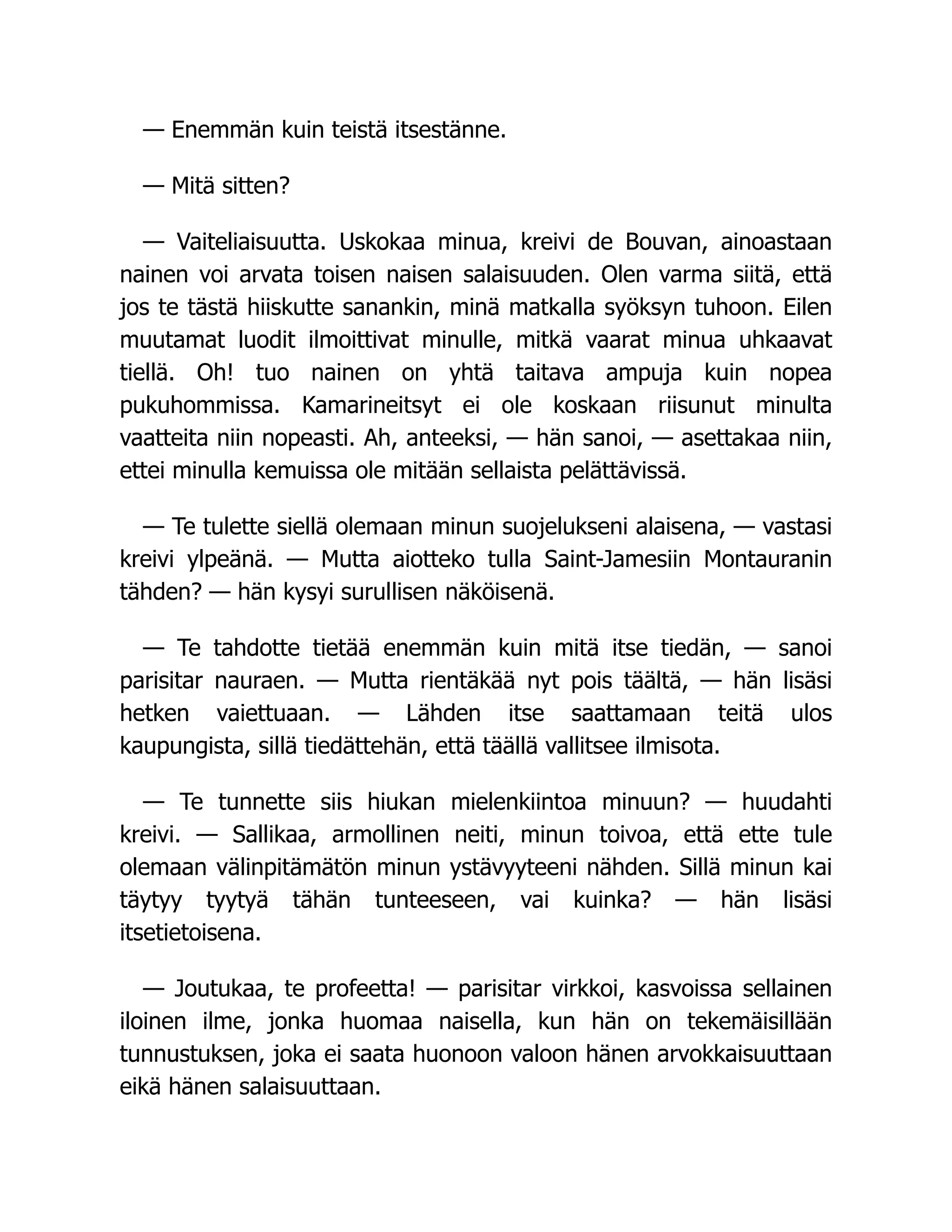 — Enemmän kuin teistä itsestänne.
— Mitä sitten?
— Vaiteliaisuutta. Uskokaa minua, kreivi de Bouvan, ainoastaan
nainen voi arvata toisen naisen salaisuuden. Olen varma siitä, että
jos te tästä hiiskutte sanankin, minä matkalla syöksyn tuhoon. Eilen
muutamat luodit ilmoittivat minulle, mitkä vaarat minua uhkaavat
tiellä. Oh! tuo nainen on yhtä taitava ampuja kuin nopea
pukuhommissa. Kamarineitsyt ei ole koskaan riisunut minulta
vaatteita niin nopeasti. Ah, anteeksi, — hän sanoi, — asettakaa niin,
ettei minulla kemuissa ole mitään sellaista pelättävissä.
— Te tulette siellä olemaan minun suojelukseni alaisena, — vastasi
kreivi ylpeänä. — Mutta aiotteko tulla Saint-Jamesiin Montauranin
tähden? — hän kysyi surullisen näköisenä.
— Te tahdotte tietää enemmän kuin mitä itse tiedän, — sanoi
parisitar nauraen. — Mutta rientäkää nyt pois täältä, — hän lisäsi
hetken vaiettuaan. — Lähden itse saattamaan teitä ulos
kaupungista, sillä tiedättehän, että täällä vallitsee ilmisota.
— Te tunnette siis hiukan mielenkiintoa minuun? — huudahti
kreivi. — Sallikaa, armollinen neiti, minun toivoa, että ette tule
olemaan välinpitämätön minun ystävyyteeni nähden. Sillä minun kai
täytyy tyytyä tähän tunteeseen, vai kuinka? — hän lisäsi
itsetietoisena.
— Joutukaa, te profeetta! — parisitar virkkoi, kasvoissa sellainen
iloinen ilme, jonka huomaa naisella, kun hän on tekemäisillään
tunnustuksen, joka ei saata huonoon valoon hänen arvokkaisuuttaan
eikä hänen salaisuuttaan.
 