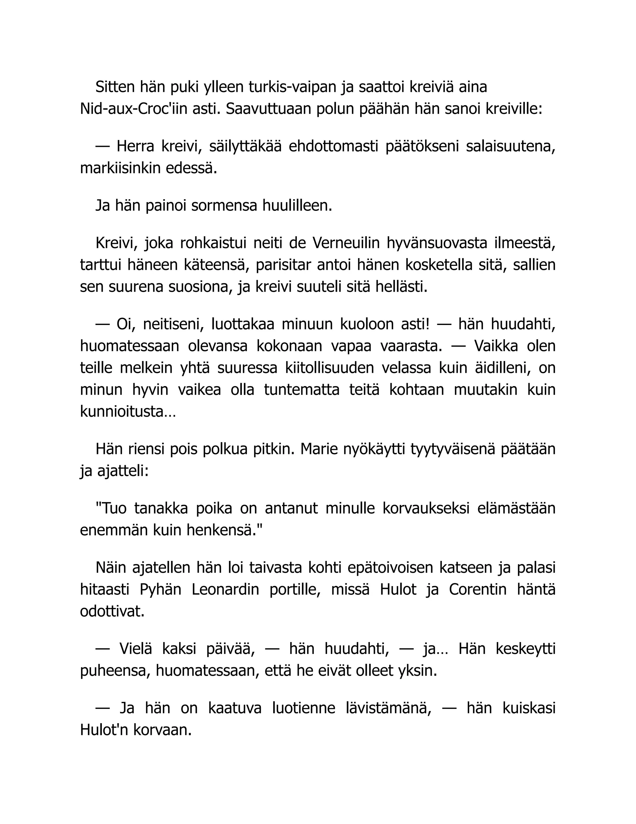 Sitten hän puki ylleen turkis-vaipan ja saattoi kreiviä aina
Nid-aux-Croc'iin asti. Saavuttuaan polun päähän hän sanoi kreiville:
— Herra kreivi, säilyttäkää ehdottomasti päätökseni salaisuutena,
markiisinkin edessä.
Ja hän painoi sormensa huulilleen.
Kreivi, joka rohkaistui neiti de Verneuilin hyvänsuovasta ilmeestä,
tarttui häneen käteensä, parisitar antoi hänen kosketella sitä, sallien
sen suurena suosiona, ja kreivi suuteli sitä hellästi.
— Oi, neitiseni, luottakaa minuun kuoloon asti! — hän huudahti,
huomatessaan olevansa kokonaan vapaa vaarasta. — Vaikka olen
teille melkein yhtä suuressa kiitollisuuden velassa kuin äidilleni, on
minun hyvin vaikea olla tuntematta teitä kohtaan muutakin kuin
kunnioitusta…
Hän riensi pois polkua pitkin. Marie nyökäytti tyytyväisenä päätään
ja ajatteli:
Tuo tanakka poika on antanut minulle korvaukseksi elämästään
enemmän kuin henkensä.
Näin ajatellen hän loi taivasta kohti epätoivoisen katseen ja palasi
hitaasti Pyhän Leonardin portille, missä Hulot ja Corentin häntä
odottivat.
— Vielä kaksi päivää, — hän huudahti, — ja… Hän keskeytti
puheensa, huomatessaan, että he eivät olleet yksin.
— Ja hän on kaatuva luotienne lävistämänä, — hän kuiskasi
Hulot'n korvaan.
 