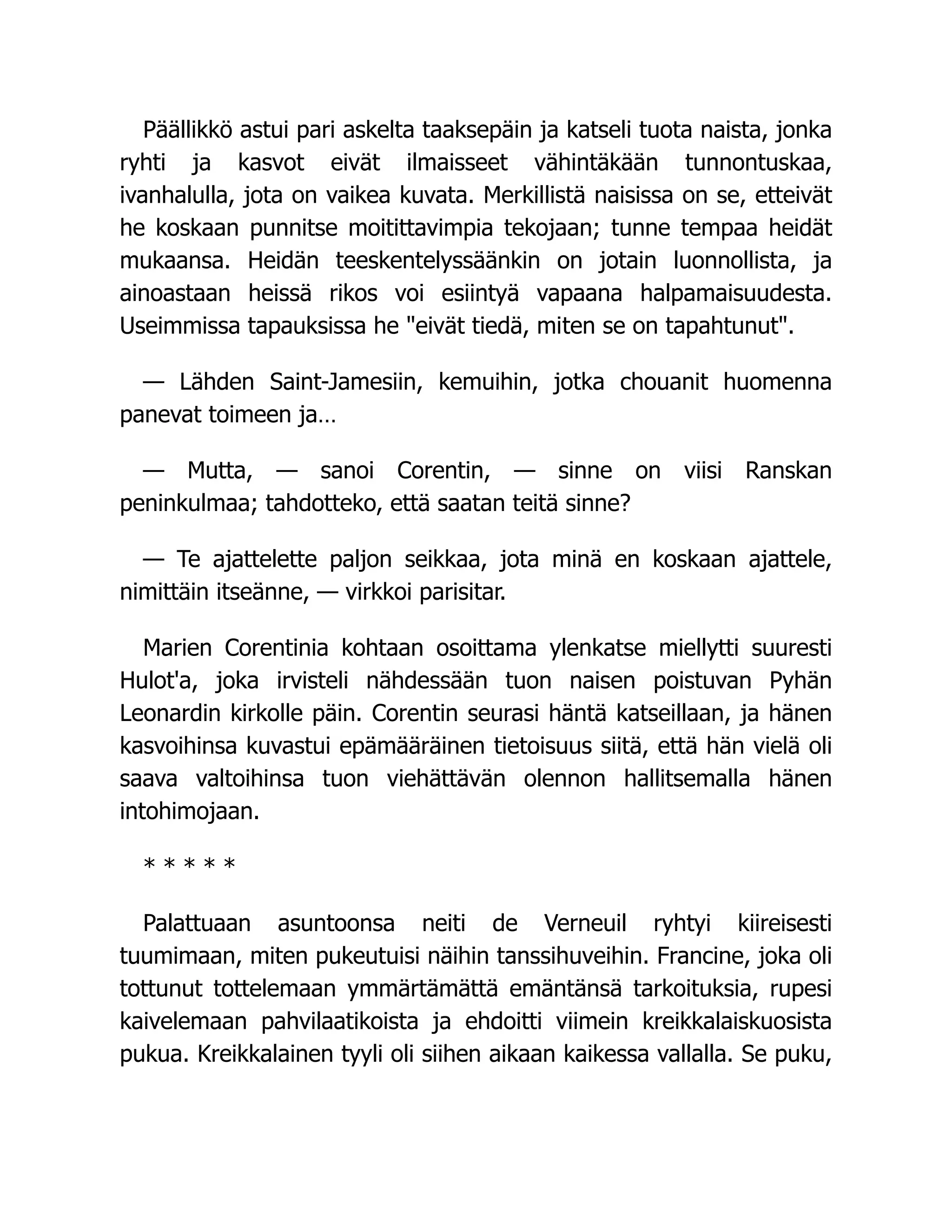 Päällikkö astui pari askelta taaksepäin ja katseli tuota naista, jonka
ryhti ja kasvot eivät ilmaisseet vähintäkään tunnontuskaa,
ivanhalulla, jota on vaikea kuvata. Merkillistä naisissa on se, etteivät
he koskaan punnitse moitittavimpia tekojaan; tunne tempaa heidät
mukaansa. Heidän teeskentelyssäänkin on jotain luonnollista, ja
ainoastaan heissä rikos voi esiintyä vapaana halpamaisuudesta.
Useimmissa tapauksissa he eivät tiedä, miten se on tapahtunut.
— Lähden Saint-Jamesiin, kemuihin, jotka chouanit huomenna
panevat toimeen ja…
— Mutta, — sanoi Corentin, — sinne on viisi Ranskan
peninkulmaa; tahdotteko, että saatan teitä sinne?
— Te ajattelette paljon seikkaa, jota minä en koskaan ajattele,
nimittäin itseänne, — virkkoi parisitar.
Marien Corentinia kohtaan osoittama ylenkatse miellytti suuresti
Hulot'a, joka irvisteli nähdessään tuon naisen poistuvan Pyhän
Leonardin kirkolle päin. Corentin seurasi häntä katseillaan, ja hänen
kasvoihinsa kuvastui epämääräinen tietoisuus siitä, että hän vielä oli
saava valtoihinsa tuon viehättävän olennon hallitsemalla hänen
intohimojaan.
* * * * *
Palattuaan asuntoonsa neiti de Verneuil ryhtyi kiireisesti
tuumimaan, miten pukeutuisi näihin tanssihuveihin. Francine, joka oli
tottunut tottelemaan ymmärtämättä emäntänsä tarkoituksia, rupesi
kaivelemaan pahvilaatikoista ja ehdoitti viimein kreikkalaiskuosista
pukua. Kreikkalainen tyyli oli siihen aikaan kaikessa vallalla. Se puku,
 
