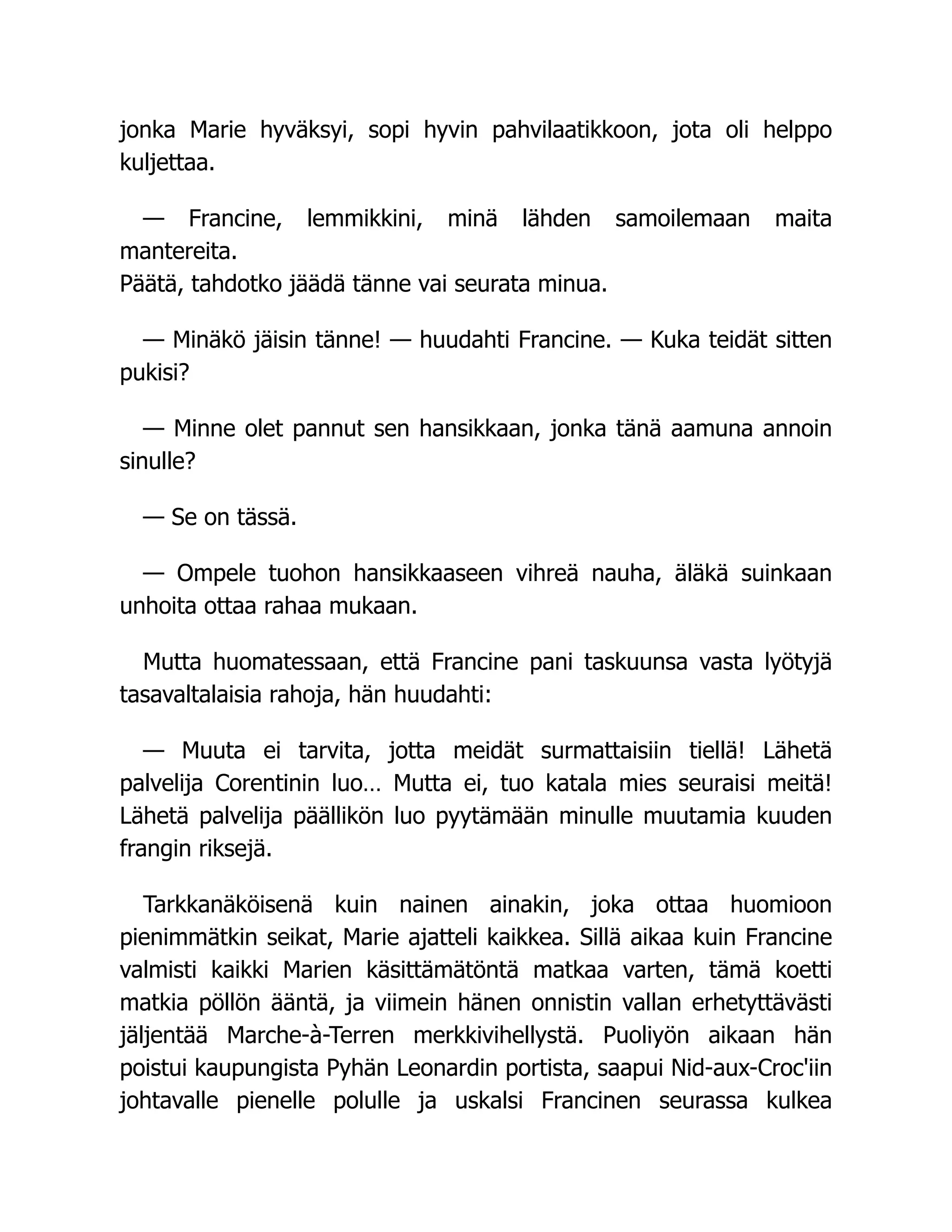 jonka Marie hyväksyi, sopi hyvin pahvilaatikkoon, jota oli helppo
kuljettaa.
— Francine, lemmikkini, minä lähden samoilemaan maita
mantereita.
Päätä, tahdotko jäädä tänne vai seurata minua.
— Minäkö jäisin tänne! — huudahti Francine. — Kuka teidät sitten
pukisi?
— Minne olet pannut sen hansikkaan, jonka tänä aamuna annoin
sinulle?
— Se on tässä.
— Ompele tuohon hansikkaaseen vihreä nauha, äläkä suinkaan
unhoita ottaa rahaa mukaan.
Mutta huomatessaan, että Francine pani taskuunsa vasta lyötyjä
tasavaltalaisia rahoja, hän huudahti:
— Muuta ei tarvita, jotta meidät surmattaisiin tiellä! Lähetä
palvelija Corentinin luo… Mutta ei, tuo katala mies seuraisi meitä!
Lähetä palvelija päällikön luo pyytämään minulle muutamia kuuden
frangin riksejä.
Tarkkanäköisenä kuin nainen ainakin, joka ottaa huomioon
pienimmätkin seikat, Marie ajatteli kaikkea. Sillä aikaa kuin Francine
valmisti kaikki Marien käsittämätöntä matkaa varten, tämä koetti
matkia pöllön ääntä, ja viimein hänen onnistin vallan erhetyttävästi
jäljentää Marche-à-Terren merkkivihellystä. Puoliyön aikaan hän
poistui kaupungista Pyhän Leonardin portista, saapui Nid-aux-Croc'iin
johtavalle pienelle polulle ja uskalsi Francinen seurassa kulkea
 