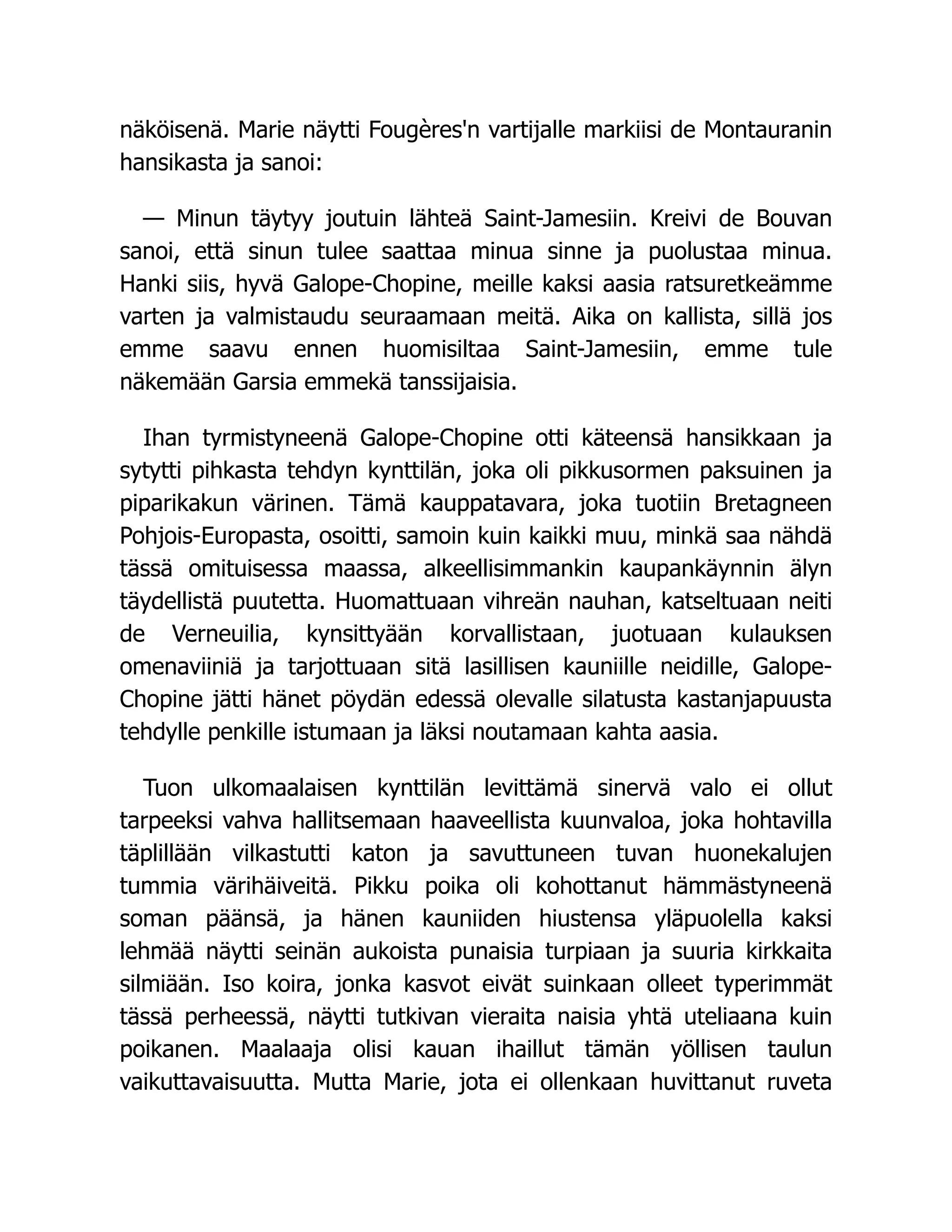 näköisenä. Marie näytti Fougères'n vartijalle markiisi de Montauranin
hansikasta ja sanoi:
— Minun täytyy joutuin lähteä Saint-Jamesiin. Kreivi de Bouvan
sanoi, että sinun tulee saattaa minua sinne ja puolustaa minua.
Hanki siis, hyvä Galope-Chopine, meille kaksi aasia ratsuretkeämme
varten ja valmistaudu seuraamaan meitä. Aika on kallista, sillä jos
emme saavu ennen huomisiltaa Saint-Jamesiin, emme tule
näkemään Garsia emmekä tanssijaisia.
Ihan tyrmistyneenä Galope-Chopine otti käteensä hansikkaan ja
sytytti pihkasta tehdyn kynttilän, joka oli pikkusormen paksuinen ja
piparikakun värinen. Tämä kauppatavara, joka tuotiin Bretagneen
Pohjois-Europasta, osoitti, samoin kuin kaikki muu, minkä saa nähdä
tässä omituisessa maassa, alkeellisimmankin kaupankäynnin älyn
täydellistä puutetta. Huomattuaan vihreän nauhan, katseltuaan neiti
de Verneuilia, kynsittyään korvallistaan, juotuaan kulauksen
omenaviiniä ja tarjottuaan sitä lasillisen kauniille neidille, Galope-
Chopine jätti hänet pöydän edessä olevalle silatusta kastanjapuusta
tehdylle penkille istumaan ja läksi noutamaan kahta aasia.
Tuon ulkomaalaisen kynttilän levittämä sinervä valo ei ollut
tarpeeksi vahva hallitsemaan haaveellista kuunvaloa, joka hohtavilla
täplillään vilkastutti katon ja savuttuneen tuvan huonekalujen
tummia värihäiveitä. Pikku poika oli kohottanut hämmästyneenä
soman päänsä, ja hänen kauniiden hiustensa yläpuolella kaksi
lehmää näytti seinän aukoista punaisia turpiaan ja suuria kirkkaita
silmiään. Iso koira, jonka kasvot eivät suinkaan olleet typerimmät
tässä perheessä, näytti tutkivan vieraita naisia yhtä uteliaana kuin
poikanen. Maalaaja olisi kauan ihaillut tämän yöllisen taulun
vaikuttavaisuutta. Mutta Marie, jota ei ollenkaan huvittanut ruveta
 