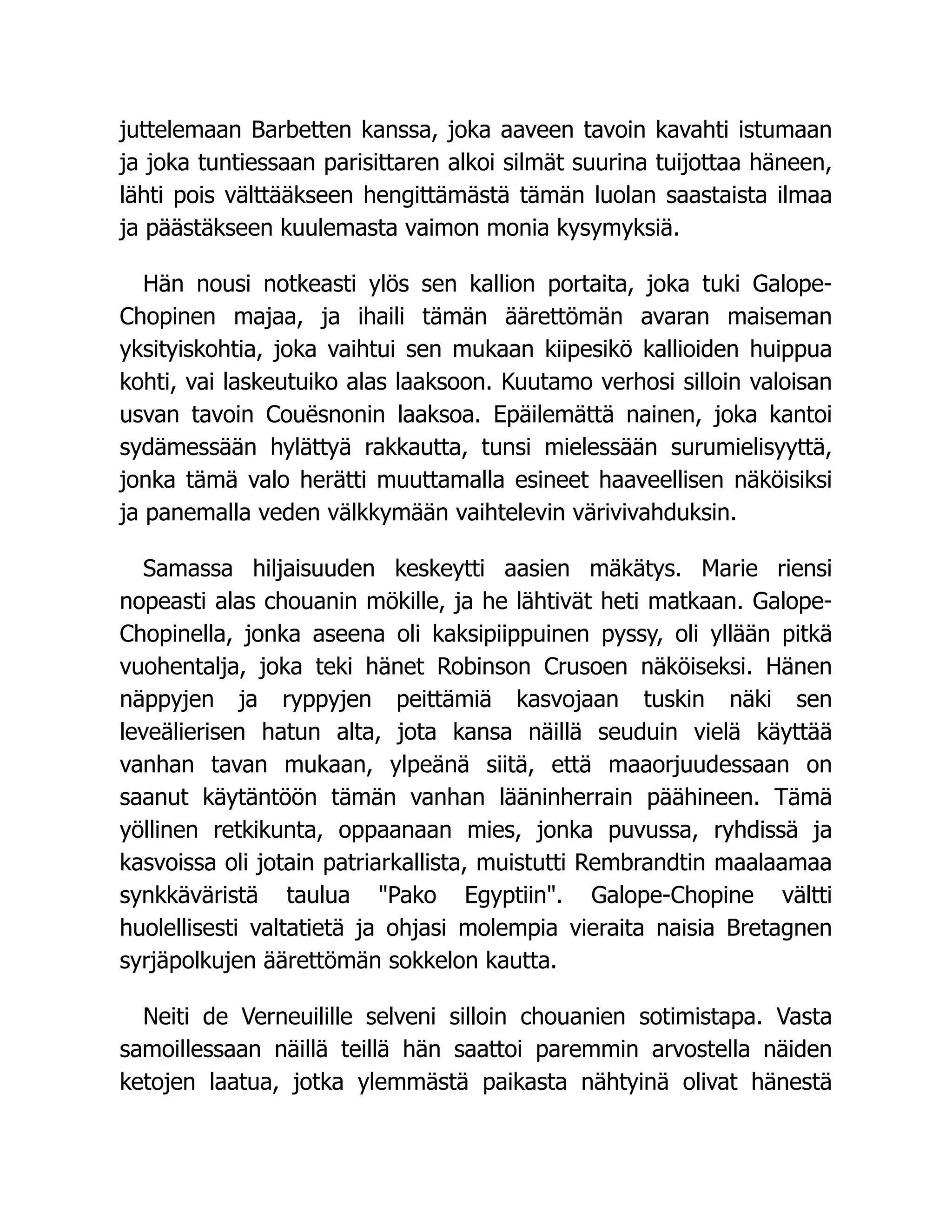 juttelemaan Barbetten kanssa, joka aaveen tavoin kavahti istumaan
ja joka tuntiessaan parisittaren alkoi silmät suurina tuijottaa häneen,
lähti pois välttääkseen hengittämästä tämän luolan saastaista ilmaa
ja päästäkseen kuulemasta vaimon monia kysymyksiä.
Hän nousi notkeasti ylös sen kallion portaita, joka tuki Galope-
Chopinen majaa, ja ihaili tämän äärettömän avaran maiseman
yksityiskohtia, joka vaihtui sen mukaan kiipesikö kallioiden huippua
kohti, vai laskeutuiko alas laaksoon. Kuutamo verhosi silloin valoisan
usvan tavoin Couësnonin laaksoa. Epäilemättä nainen, joka kantoi
sydämessään hylättyä rakkautta, tunsi mielessään surumielisyyttä,
jonka tämä valo herätti muuttamalla esineet haaveellisen näköisiksi
ja panemalla veden välkkymään vaihtelevin värivivahduksin.
Samassa hiljaisuuden keskeytti aasien mäkätys. Marie riensi
nopeasti alas chouanin mökille, ja he lähtivät heti matkaan. Galope-
Chopinella, jonka aseena oli kaksipiippuinen pyssy, oli yllään pitkä
vuohentalja, joka teki hänet Robinson Crusoen näköiseksi. Hänen
näppyjen ja ryppyjen peittämiä kasvojaan tuskin näki sen
leveälierisen hatun alta, jota kansa näillä seuduin vielä käyttää
vanhan tavan mukaan, ylpeänä siitä, että maaorjuudessaan on
saanut käytäntöön tämän vanhan lääninherrain päähineen. Tämä
yöllinen retkikunta, oppaanaan mies, jonka puvussa, ryhdissä ja
kasvoissa oli jotain patriarkallista, muistutti Rembrandtin maalaamaa
synkkäväristä taulua Pako Egyptiin. Galope-Chopine vältti
huolellisesti valtatietä ja ohjasi molempia vieraita naisia Bretagnen
syrjäpolkujen äärettömän sokkelon kautta.
Neiti de Verneuilille selveni silloin chouanien sotimistapa. Vasta
samoillessaan näillä teillä hän saattoi paremmin arvostella näiden
ketojen laatua, jotka ylemmästä paikasta nähtyinä olivat hänestä
 