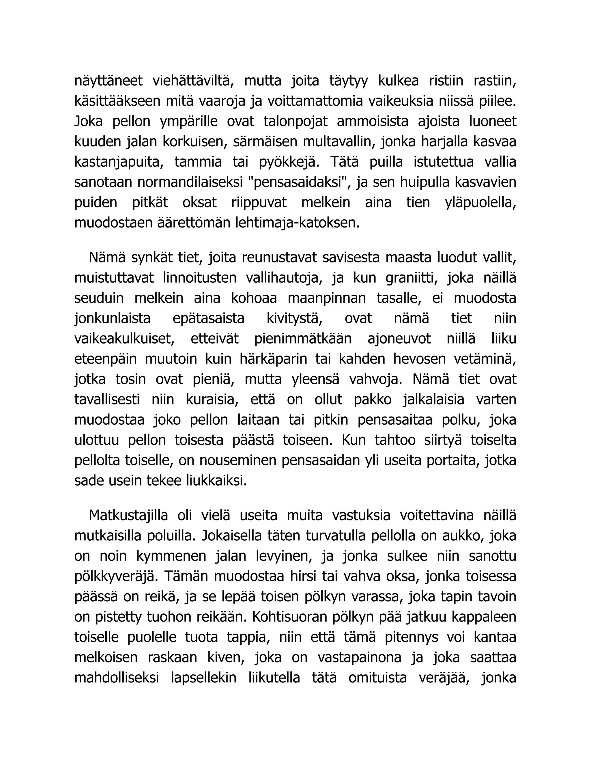 näyttäneet viehättäviltä, mutta joita täytyy kulkea ristiin rastiin,
käsittääkseen mitä vaaroja ja voittamattomia vaikeuksia niissä piilee.
Joka pellon ympärille ovat talonpojat ammoisista ajoista luoneet
kuuden jalan korkuisen, särmäisen multavallin, jonka harjalla kasvaa
kastanjapuita, tammia tai pyökkejä. Tätä puilla istutettua vallia
sanotaan normandilaiseksi pensasaidaksi, ja sen huipulla kasvavien
puiden pitkät oksat riippuvat melkein aina tien yläpuolella,
muodostaen äärettömän lehtimaja-katoksen.
Nämä synkät tiet, joita reunustavat savisesta maasta luodut vallit,
muistuttavat linnoitusten vallihautoja, ja kun graniitti, joka näillä
seuduin melkein aina kohoaa maanpinnan tasalle, ei muodosta
jonkunlaista epätasaista kivitystä, ovat nämä tiet niin
vaikeakulkuiset, etteivät pienimmätkään ajoneuvot niillä liiku
eteenpäin muutoin kuin härkäparin tai kahden hevosen vetäminä,
jotka tosin ovat pieniä, mutta yleensä vahvoja. Nämä tiet ovat
tavallisesti niin kuraisia, että on ollut pakko jalkalaisia varten
muodostaa joko pellon laitaan tai pitkin pensasaitaa polku, joka
ulottuu pellon toisesta päästä toiseen. Kun tahtoo siirtyä toiselta
pellolta toiselle, on nouseminen pensasaidan yli useita portaita, jotka
sade usein tekee liukkaiksi.
Matkustajilla oli vielä useita muita vastuksia voitettavina näillä
mutkaisilla poluilla. Jokaisella täten turvatulla pellolla on aukko, joka
on noin kymmenen jalan levyinen, ja jonka sulkee niin sanottu
pölkkyveräjä. Tämän muodostaa hirsi tai vahva oksa, jonka toisessa
päässä on reikä, ja se lepää toisen pölkyn varassa, joka tapin tavoin
on pistetty tuohon reikään. Kohtisuoran pölkyn pää jatkuu kappaleen
toiselle puolelle tuota tappia, niin että tämä pitennys voi kantaa
melkoisen raskaan kiven, joka on vastapainona ja joka saattaa
mahdolliseksi lapsellekin liikutella tätä omituista veräjää, jonka
 