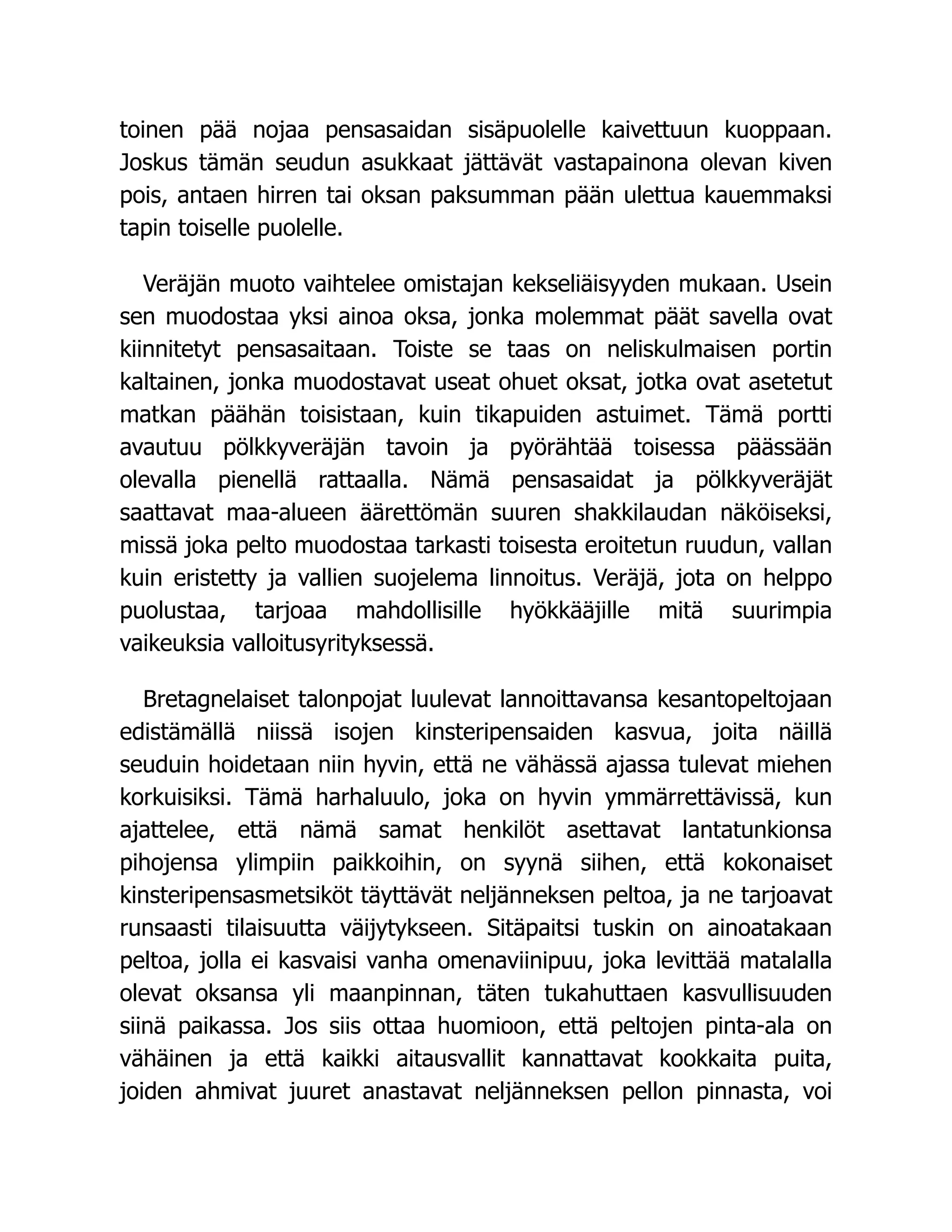 toinen pää nojaa pensasaidan sisäpuolelle kaivettuun kuoppaan.
Joskus tämän seudun asukkaat jättävät vastapainona olevan kiven
pois, antaen hirren tai oksan paksumman pään ulettua kauemmaksi
tapin toiselle puolelle.
Veräjän muoto vaihtelee omistajan kekseliäisyyden mukaan. Usein
sen muodostaa yksi ainoa oksa, jonka molemmat päät savella ovat
kiinnitetyt pensasaitaan. Toiste se taas on neliskulmaisen portin
kaltainen, jonka muodostavat useat ohuet oksat, jotka ovat asetetut
matkan päähän toisistaan, kuin tikapuiden astuimet. Tämä portti
avautuu pölkkyveräjän tavoin ja pyörähtää toisessa päässään
olevalla pienellä rattaalla. Nämä pensasaidat ja pölkkyveräjät
saattavat maa-alueen äärettömän suuren shakkilaudan näköiseksi,
missä joka pelto muodostaa tarkasti toisesta eroitetun ruudun, vallan
kuin eristetty ja vallien suojelema linnoitus. Veräjä, jota on helppo
puolustaa, tarjoaa mahdollisille hyökkääjille mitä suurimpia
vaikeuksia valloitusyrityksessä.
Bretagnelaiset talonpojat luulevat lannoittavansa kesantopeltojaan
edistämällä niissä isojen kinsteripensaiden kasvua, joita näillä
seuduin hoidetaan niin hyvin, että ne vähässä ajassa tulevat miehen
korkuisiksi. Tämä harhaluulo, joka on hyvin ymmärrettävissä, kun
ajattelee, että nämä samat henkilöt asettavat lantatunkionsa
pihojensa ylimpiin paikkoihin, on syynä siihen, että kokonaiset
kinsteripensasmetsiköt täyttävät neljänneksen peltoa, ja ne tarjoavat
runsaasti tilaisuutta väijytykseen. Sitäpaitsi tuskin on ainoatakaan
peltoa, jolla ei kasvaisi vanha omenaviinipuu, joka levittää matalalla
olevat oksansa yli maanpinnan, täten tukahuttaen kasvullisuuden
siinä paikassa. Jos siis ottaa huomioon, että peltojen pinta-ala on
vähäinen ja että kaikki aitausvallit kannattavat kookkaita puita,
joiden ahmivat juuret anastavat neljänneksen pellon pinnasta, voi
 