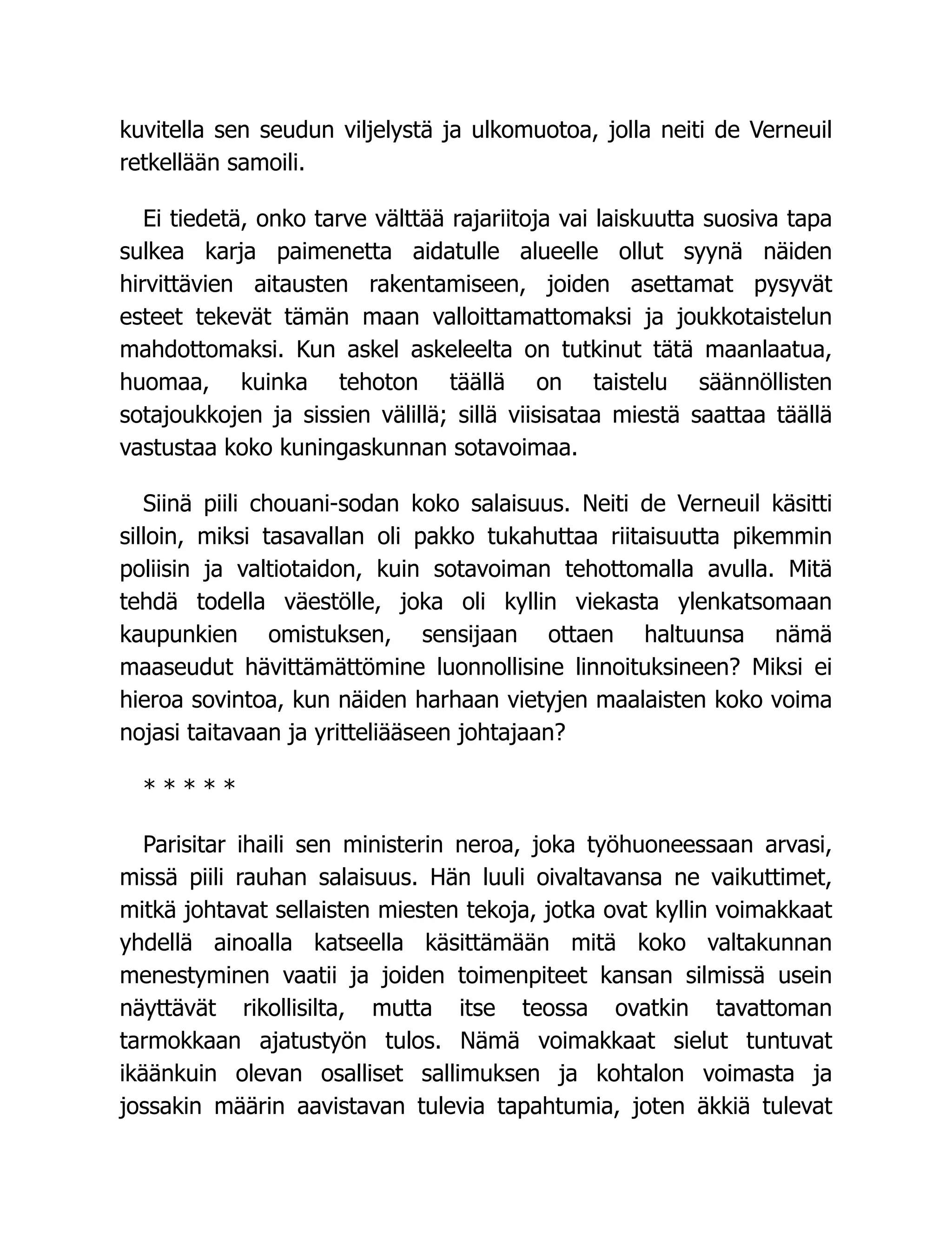 kuvitella sen seudun viljelystä ja ulkomuotoa, jolla neiti de Verneuil
retkellään samoili.
Ei tiedetä, onko tarve välttää rajariitoja vai laiskuutta suosiva tapa
sulkea karja paimenetta aidatulle alueelle ollut syynä näiden
hirvittävien aitausten rakentamiseen, joiden asettamat pysyvät
esteet tekevät tämän maan valloittamattomaksi ja joukkotaistelun
mahdottomaksi. Kun askel askeleelta on tutkinut tätä maanlaatua,
huomaa, kuinka tehoton täällä on taistelu säännöllisten
sotajoukkojen ja sissien välillä; sillä viisisataa miestä saattaa täällä
vastustaa koko kuningaskunnan sotavoimaa.
Siinä piili chouani-sodan koko salaisuus. Neiti de Verneuil käsitti
silloin, miksi tasavallan oli pakko tukahuttaa riitaisuutta pikemmin
poliisin ja valtiotaidon, kuin sotavoiman tehottomalla avulla. Mitä
tehdä todella väestölle, joka oli kyllin viekasta ylenkatsomaan
kaupunkien omistuksen, sensijaan ottaen haltuunsa nämä
maaseudut hävittämättömine luonnollisine linnoituksineen? Miksi ei
hieroa sovintoa, kun näiden harhaan vietyjen maalaisten koko voima
nojasi taitavaan ja yritteliääseen johtajaan?
* * * * *
Parisitar ihaili sen ministerin neroa, joka työhuoneessaan arvasi,
missä piili rauhan salaisuus. Hän luuli oivaltavansa ne vaikuttimet,
mitkä johtavat sellaisten miesten tekoja, jotka ovat kyllin voimakkaat
yhdellä ainoalla katseella käsittämään mitä koko valtakunnan
menestyminen vaatii ja joiden toimenpiteet kansan silmissä usein
näyttävät rikollisilta, mutta itse teossa ovatkin tavattoman
tarmokkaan ajatustyön tulos. Nämä voimakkaat sielut tuntuvat
ikäänkuin olevan osalliset sallimuksen ja kohtalon voimasta ja
jossakin määrin aavistavan tulevia tapahtumia, joten äkkiä tulevat
 