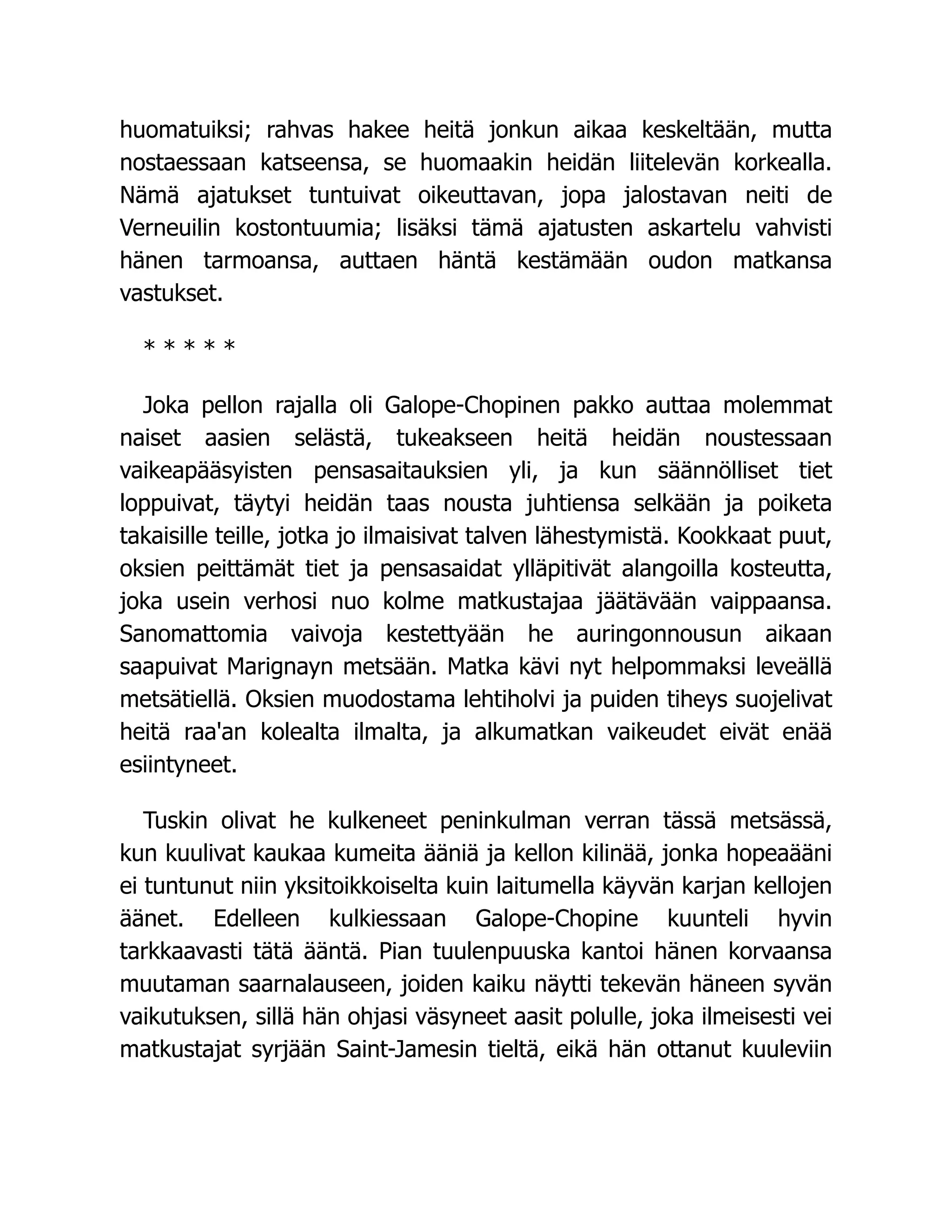 huomatuiksi; rahvas hakee heitä jonkun aikaa keskeltään, mutta
nostaessaan katseensa, se huomaakin heidän liitelevän korkealla.
Nämä ajatukset tuntuivat oikeuttavan, jopa jalostavan neiti de
Verneuilin kostontuumia; lisäksi tämä ajatusten askartelu vahvisti
hänen tarmoansa, auttaen häntä kestämään oudon matkansa
vastukset.
* * * * *
Joka pellon rajalla oli Galope-Chopinen pakko auttaa molemmat
naiset aasien selästä, tukeakseen heitä heidän noustessaan
vaikeapääsyisten pensasaitauksien yli, ja kun säännölliset tiet
loppuivat, täytyi heidän taas nousta juhtiensa selkään ja poiketa
takaisille teille, jotka jo ilmaisivat talven lähestymistä. Kookkaat puut,
oksien peittämät tiet ja pensasaidat ylläpitivät alangoilla kosteutta,
joka usein verhosi nuo kolme matkustajaa jäätävään vaippaansa.
Sanomattomia vaivoja kestettyään he auringonnousun aikaan
saapuivat Marignayn metsään. Matka kävi nyt helpommaksi leveällä
metsätiellä. Oksien muodostama lehtiholvi ja puiden tiheys suojelivat
heitä raa'an kolealta ilmalta, ja alkumatkan vaikeudet eivät enää
esiintyneet.
Tuskin olivat he kulkeneet peninkulman verran tässä metsässä,
kun kuulivat kaukaa kumeita ääniä ja kellon kilinää, jonka hopeaääni
ei tuntunut niin yksitoikkoiselta kuin laitumella käyvän karjan kellojen
äänet. Edelleen kulkiessaan Galope-Chopine kuunteli hyvin
tarkkaavasti tätä ääntä. Pian tuulenpuuska kantoi hänen korvaansa
muutaman saarnalauseen, joiden kaiku näytti tekevän häneen syvän
vaikutuksen, sillä hän ohjasi väsyneet aasit polulle, joka ilmeisesti vei
matkustajat syrjään Saint-Jamesin tieltä, eikä hän ottanut kuuleviin
 