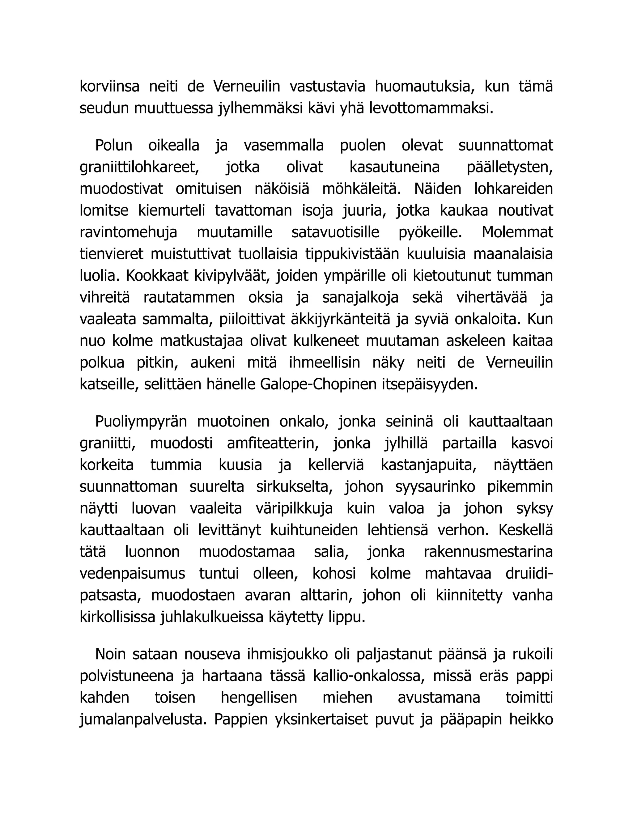 korviinsa neiti de Verneuilin vastustavia huomautuksia, kun tämä
seudun muuttuessa jylhemmäksi kävi yhä levottomammaksi.
Polun oikealla ja vasemmalla puolen olevat suunnattomat
graniittilohkareet, jotka olivat kasautuneina päälletysten,
muodostivat omituisen näköisiä möhkäleitä. Näiden lohkareiden
lomitse kiemurteli tavattoman isoja juuria, jotka kaukaa noutivat
ravintomehuja muutamille satavuotisille pyökeille. Molemmat
tienvieret muistuttivat tuollaisia tippukivistään kuuluisia maanalaisia
luolia. Kookkaat kivipylväät, joiden ympärille oli kietoutunut tumman
vihreitä rautatammen oksia ja sanajalkoja sekä vihertävää ja
vaaleata sammalta, piiloittivat äkkijyrkänteitä ja syviä onkaloita. Kun
nuo kolme matkustajaa olivat kulkeneet muutaman askeleen kaitaa
polkua pitkin, aukeni mitä ihmeellisin näky neiti de Verneuilin
katseille, selittäen hänelle Galope-Chopinen itsepäisyyden.
Puoliympyrän muotoinen onkalo, jonka seininä oli kauttaaltaan
graniitti, muodosti amfiteatterin, jonka jylhillä partailla kasvoi
korkeita tummia kuusia ja kellerviä kastanjapuita, näyttäen
suunnattoman suurelta sirkukselta, johon syysaurinko pikemmin
näytti luovan vaaleita väripilkkuja kuin valoa ja johon syksy
kauttaaltaan oli levittänyt kuihtuneiden lehtiensä verhon. Keskellä
tätä luonnon muodostamaa salia, jonka rakennusmestarina
vedenpaisumus tuntui olleen, kohosi kolme mahtavaa druiidi-
patsasta, muodostaen avaran alttarin, johon oli kiinnitetty vanha
kirkollisissa juhlakulkueissa käytetty lippu.
Noin sataan nouseva ihmisjoukko oli paljastanut päänsä ja rukoili
polvistuneena ja hartaana tässä kallio-onkalossa, missä eräs pappi
kahden toisen hengellisen miehen avustamana toimitti
jumalanpalvelusta. Pappien yksinkertaiset puvut ja pääpapin heikko
 