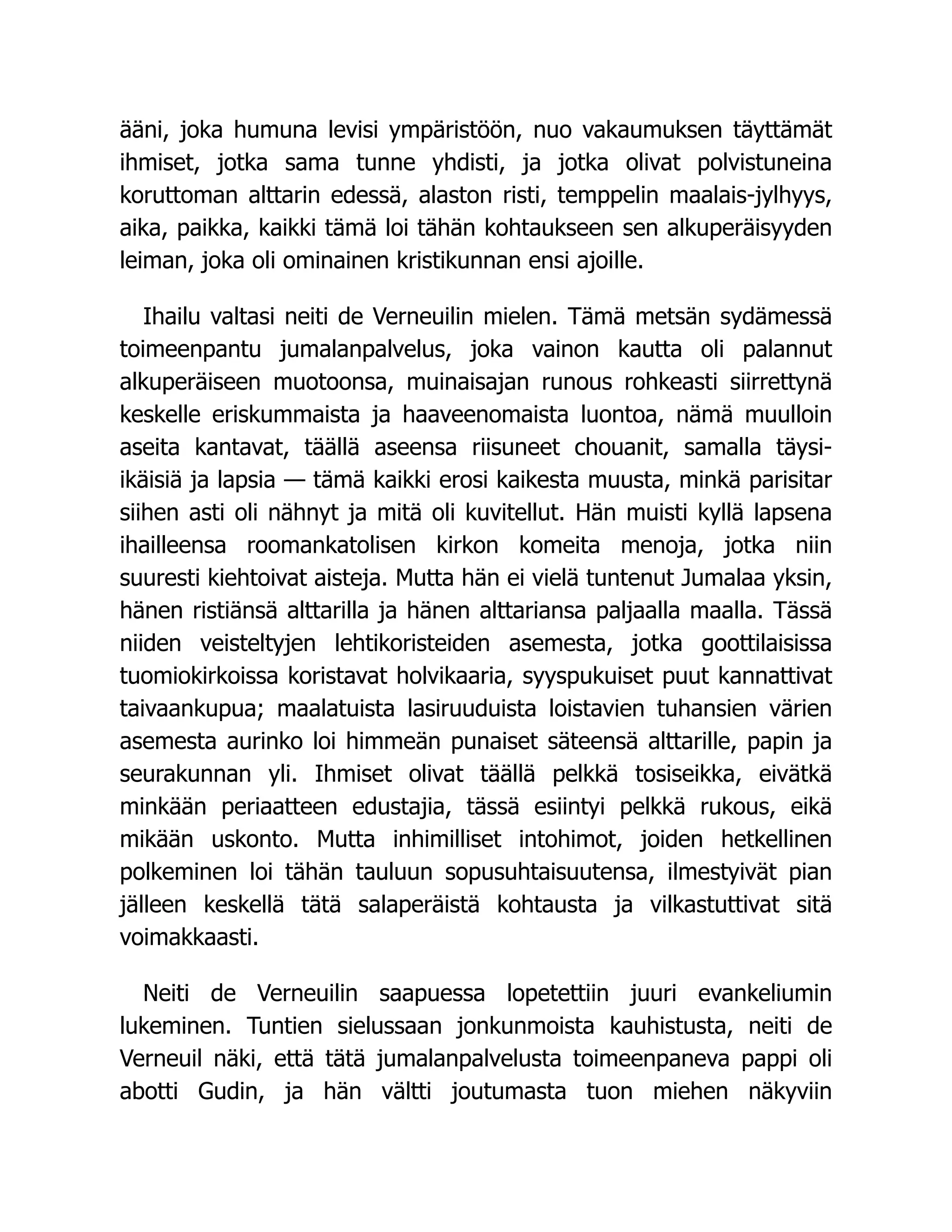 ääni, joka humuna levisi ympäristöön, nuo vakaumuksen täyttämät
ihmiset, jotka sama tunne yhdisti, ja jotka olivat polvistuneina
koruttoman alttarin edessä, alaston risti, temppelin maalais-jylhyys,
aika, paikka, kaikki tämä loi tähän kohtaukseen sen alkuperäisyyden
leiman, joka oli ominainen kristikunnan ensi ajoille.
Ihailu valtasi neiti de Verneuilin mielen. Tämä metsän sydämessä
toimeenpantu jumalanpalvelus, joka vainon kautta oli palannut
alkuperäiseen muotoonsa, muinaisajan runous rohkeasti siirrettynä
keskelle eriskummaista ja haaveenomaista luontoa, nämä muulloin
aseita kantavat, täällä aseensa riisuneet chouanit, samalla täysi-
ikäisiä ja lapsia — tämä kaikki erosi kaikesta muusta, minkä parisitar
siihen asti oli nähnyt ja mitä oli kuvitellut. Hän muisti kyllä lapsena
ihailleensa roomankatolisen kirkon komeita menoja, jotka niin
suuresti kiehtoivat aisteja. Mutta hän ei vielä tuntenut Jumalaa yksin,
hänen ristiänsä alttarilla ja hänen alttariansa paljaalla maalla. Tässä
niiden veisteltyjen lehtikoristeiden asemesta, jotka goottilaisissa
tuomiokirkoissa koristavat holvikaaria, syyspukuiset puut kannattivat
taivaankupua; maalatuista lasiruuduista loistavien tuhansien värien
asemesta aurinko loi himmeän punaiset säteensä alttarille, papin ja
seurakunnan yli. Ihmiset olivat täällä pelkkä tosiseikka, eivätkä
minkään periaatteen edustajia, tässä esiintyi pelkkä rukous, eikä
mikään uskonto. Mutta inhimilliset intohimot, joiden hetkellinen
polkeminen loi tähän tauluun sopusuhtaisuutensa, ilmestyivät pian
jälleen keskellä tätä salaperäistä kohtausta ja vilkastuttivat sitä
voimakkaasti.
Neiti de Verneuilin saapuessa lopetettiin juuri evankeliumin
lukeminen. Tuntien sielussaan jonkunmoista kauhistusta, neiti de
Verneuil näki, että tätä jumalanpalvelusta toimeenpaneva pappi oli
abotti Gudin, ja hän vältti joutumasta tuon miehen näkyviin
 